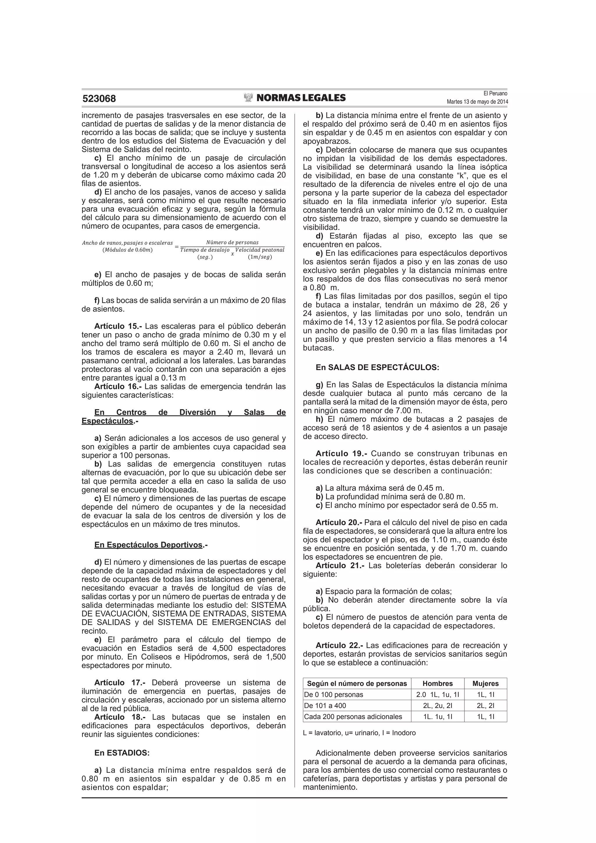 El Peruano
Martes 13 de mayo de 2014523068
incremento de pasajes trasversales en ese sector, de la
cantidad de puertas de salidas y de la menor distancia de
recorrido a las bocas de salida; que se incluye y sustenta
dentro de los estudios del Sistema de Evacuación y del
Sistema de Salidas del recinto.
c) El ancho mínimo de un pasaje de circulación
transversal o longitudinal de acceso a los asientos será
de 1.20 m y deberán de ubicarse como máximo cada 20
ﬁlas de asientos.
d) El ancho de los pasajes, vanos de acceso y salida
y escaleras, será como mínimo el que resulte necesario
para una evacuación eﬁcaz y segura, según la fórmula
del cálculo para su dimensionamiento de acuerdo con el
número de ocupantes, para casos de emergencia.
e) El ancho de pasajes y de bocas de salida serán
múltiplos de 0.60 m;
f) Las bocas de salida servirán a un máximo de 20 ﬁlas
de asientos.
Artículo 15.- Las escaleras para el público deberán
tener un paso o ancho de grada mínimo de 0.30 m y el
ancho del tramo será múltiplo de 0.60 m. Si el ancho de
los tramos de escalera es mayor a 2.40 m, llevará un
pasamano central, adicional a los laterales. Las barandas
protectoras al vacío contarán con una separación a ejes
entre parantes igual a 0.13 m
Artículo 16.- Las salidas de emergencia tendrán las
siguientes características:
En Centros de Diversión y Salas de
Espectáculos.-
a) Serán adicionales a los accesos de uso general y
son exigibles a partir de ambientes cuya capacidad sea
superior a 100 personas.
b) Las salidas de emergencia constituyen rutas
alternas de evacuación, por lo que su ubicación debe ser
tal que permita acceder a ella en caso la salida de uso
general se encuentre bloqueada.
c) El número y dimensiones de las puertas de escape
depende del número de ocupantes y de la necesidad
de evacuar la sala de los centros de diversión y los de
espectáculos en un máximo de tres minutos.
En Espectáculos Deportivos.-
d) El número y dimensiones de las puertas de escape
depende de la capacidad máxima de espectadores y del
resto de ocupantes de todas las instalaciones en general,
necesitando evacuar a través de longitud de vías de
salidas cortas y por un número de puertas de entrada y de
salida determinadas mediante los estudio del: SISTEMA
DE EVACUACIÓN, SISTEMA DE ENTRADAS, SISTEMA
DE SALIDAS y del SISTEMA DE EMERGENCIAS del
recinto.
e) El parámetro para el cálculo del tiempo de
evacuación en Estadios será de 4,500 espectadores
por minuto. En Coliseos e Hipódromos, será de 1,500
espectadores por minuto.
Artículo 17.- Deberá proveerse un sistema de
iluminación de emergencia en puertas, pasajes de
circulación y escaleras, accionado por un sistema alterno
al de la red pública.
Artículo 18.- Las butacas que se instalen en
ediﬁcaciones para espectáculos deportivos, deberán
reunir las siguientes condiciones:
En ESTADIOS:
a) La distancia mínima entre respaldos será de
0.80 m en asientos sin espaldar y de 0.85 m en
asientos con espaldar;
b) La distancia mínima entre el frente de un asiento y
el respaldo del próximo será de 0.40 m en asientos ﬁjos
sin espaldar y de 0.45 m en asientos con espaldar y con
apoyabrazos.
c) Deberán colocarse de manera que sus ocupantes
no impidan la visibilidad de los demás espectadores.
La visibilidad se determinará usando la línea isóptica
de visibilidad, en base de una constante “k”, que es el
resultado de la diferencia de niveles entre el ojo de una
persona y la parte superior de la cabeza del espectador
situado en la ﬁla inmediata inferior y/o superior. Esta
constante tendrá un valor mínimo de 0.12 m. o cualquier
otro sistema de trazo, siempre y cuando se demuestre la
visibilidad.
d) Estarán ﬁjadas al piso, excepto las que se
encuentren en palcos.
e) En las ediﬁcaciones para espectáculos deportivos
los asientos serán ﬁjados a piso y en las zonas de uso
exclusivo serán plegables y la distancia mínimas entre
los respaldos de dos ﬁlas consecutivas no será menor
a 0.80 m.
f) Las ﬁlas limitadas por dos pasillos, según el tipo
de butaca a instalar, tendrán un máximo de 28, 26 y
24 asientos, y las limitadas por uno solo, tendrán un
máximo de 14, 13 y 12 asientos por ﬁla. Se podrá colocar
un ancho de pasillo de 0.90 m a las ﬁlas limitadas por
un pasillo y que presten servicio a ﬁlas menores a 14
butacas.
En SALAS DE ESPECTÁCULOS:
g) En las Salas de Espectáculos la distancia mínima
desde cualquier butaca al punto más cercano de la
pantalla será la mitad de la dimensión mayor de ésta, pero
en ningún caso menor de 7.00 m.
h) El número máximo de butacas a 2 pasajes de
acceso será de 18 asientos y de 4 asientos a un pasaje
de acceso directo.
Artículo 19.- Cuando se construyan tribunas en
locales de recreación y deportes, éstas deberán reunir
las condiciones que se describen a continuación:
a) La altura máxima será de 0.45 m.
b) La profundidad mínima será de 0.80 m.
c) El ancho mínimo por espectador será de 0.55 m.
Artículo 20.- Para el cálculo del nivel de piso en cada
ﬁla de espectadores, se considerará que la altura entre los
ojos del espectador y el piso, es de 1.10 m., cuando éste
se encuentre en posición sentada, y de 1.70 m. cuando
los espectadores se encuentren de pie.
Artículo 21.- Las boleterías deberán considerar lo
siguiente:
a) Espacio para la formación de colas;
b) No deberán atender directamente sobre la vía
pública.
c) El número de puestos de atención para venta de
boletos dependerá de la capacidad de espectadores.
Artículo 22.- Las ediﬁcaciones para de recreación y
deportes, estarán provistas de servicios sanitarios según
lo que se establece a continuación:
Según el número de personas Hombres Mujeres
De 0 100 personas 2.0 1L, 1u, 1I 1L, 1I
De 101 a 400 2L, 2u, 2I 2L, 2I
Cada 200 personas adicionales 1L. 1u, 1I 1L, 1I
L = lavatorio, u= urinario, I = Inodoro
Adicionalmente deben proveerse servicios sanitarios
para el personal de acuerdo a la demanda para oﬁcinas,
para los ambientes de uso comercial como restaurantes o
cafeterías, para deportistas y artistas y para personal de
mantenimiento.
 