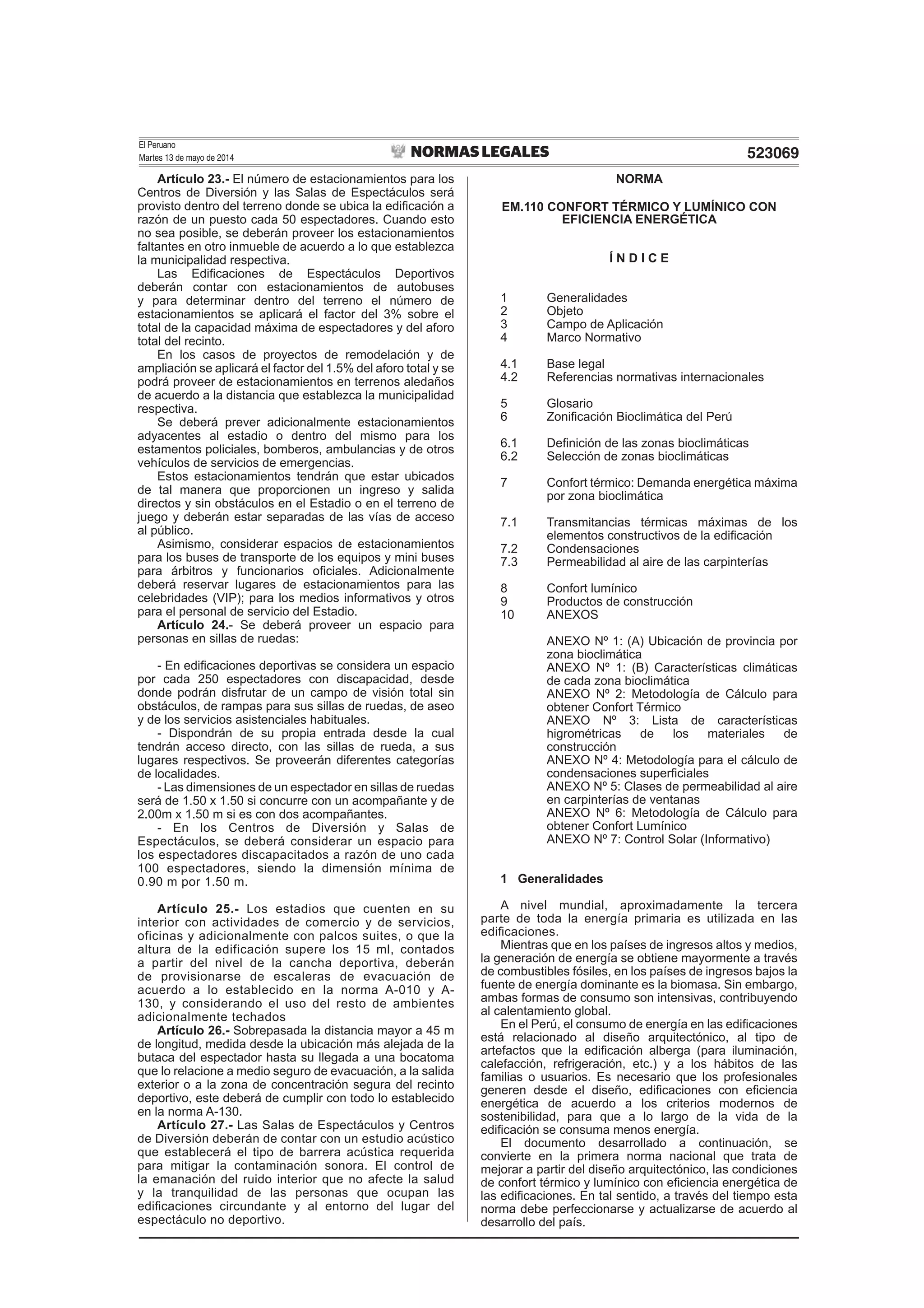 El Peruano
Martes 13 de mayo de 2014 523069
Artículo 23.- El número de estacionamientos para los
Centros de Diversión y las Salas de Espectáculos será
provisto dentro del terreno donde se ubica la ediﬁcación a
razón de un puesto cada 50 espectadores. Cuando esto
no sea posible, se deberán proveer los estacionamientos
faltantes en otro inmueble de acuerdo a lo que establezca
la municipalidad respectiva.
Las Ediﬁcaciones de Espectáculos Deportivos
deberán contar con estacionamientos de autobuses
y para determinar dentro del terreno el número de
estacionamientos se aplicará el factor del 3% sobre el
total de la capacidad máxima de espectadores y del aforo
total del recinto.
En los casos de proyectos de remodelación y de
ampliación se aplicará el factor del 1.5% del aforo total y se
podrá proveer de estacionamientos en terrenos aledaños
de acuerdo a la distancia que establezca la municipalidad
respectiva.
Se deberá prever adicionalmente estacionamientos
adyacentes al estadio o dentro del mismo para los
estamentos policiales, bomberos, ambulancias y de otros
vehículos de servicios de emergencias.
Estos estacionamientos tendrán que estar ubicados
de tal manera que proporcionen un ingreso y salida
directos y sin obstáculos en el Estadio o en el terreno de
juego y deberán estar separadas de las vías de acceso
al público.
Asimismo, considerar espacios de estacionamientos
para los buses de transporte de los equipos y mini buses
para árbitros y funcionarios oﬁciales. Adicionalmente
deberá reservar lugares de estacionamientos para las
celebridades (VIP); para los medios informativos y otros
para el personal de servicio del Estadio.
Artículo 24.- Se deberá proveer un espacio para
personas en sillas de ruedas:
- En ediﬁcaciones deportivas se considera un espacio
por cada 250 espectadores con discapacidad, desde
donde podrán disfrutar de un campo de visión total sin
obstáculos, de rampas para sus sillas de ruedas, de aseo
y de los servicios asistenciales habituales.
- Dispondrán de su propia entrada desde la cual
tendrán acceso directo, con las sillas de rueda, a sus
lugares respectivos. Se proveerán diferentes categorías
de localidades.
- Las dimensiones de un espectador en sillas de ruedas
será de 1.50 x 1.50 si concurre con un acompañante y de
2.00m x 1.50 m si es con dos acompañantes.
- En los Centros de Diversión y Salas de
Espectáculos, se deberá considerar un espacio para
los espectadores discapacitados a razón de uno cada
100 espectadores, siendo la dimensión mínima de
0.90 m por 1.50 m.
Artículo 25.- Los estadios que cuenten en su
interior con actividades de comercio y de servicios,
oficinas y adicionalmente con palcos suites, o que la
altura de la edificación supere los 15 ml, contados
a partir del nivel de la cancha deportiva, deberán
de provisionarse de escaleras de evacuación de
acuerdo a lo establecido en la norma A-010 y A-
130, y considerando el uso del resto de ambientes
adicionalmente techados
Artículo 26.- Sobrepasada la distancia mayor a 45 m
de longitud, medida desde la ubicación más alejada de la
butaca del espectador hasta su llegada a una bocatoma
que lo relacione a medio seguro de evacuación, a la salida
exterior o a la zona de concentración segura del recinto
deportivo, este deberá de cumplir con todo lo establecido
en la norma A-130.
Artículo 27.- Las Salas de Espectáculos y Centros
de Diversión deberán de contar con un estudio acústico
que establecerá el tipo de barrera acústica requerida
para mitigar la contaminación sonora. El control de
la emanación del ruido interior que no afecte la salud
y la tranquilidad de las personas que ocupan las
ediﬁcaciones circundante y al entorno del lugar del
espectáculo no deportivo.
NORMA
EM.110 CONFORT TÉRMICO Y LUMÍNICO CON
EFICIENCIA ENERGÉTICA
Í N D I C E
1 Generalidades
2 Objeto
3 Campo de Aplicación
4 Marco Normativo
4.1 Base legal
4.2 Referencias normativas internacionales
5 Glosario
6 Zoniﬁcación Bioclimática del Perú
6.1 Deﬁnición de las zonas bioclimáticas
6.2 Selección de zonas bioclimáticas
7 Confort térmico: Demanda energética máxima
por zona bioclimática
7.1 Transmitancias térmicas máximas de los
elementos constructivos de la ediﬁcación
7.2 Condensaciones
7.3 Permeabilidad al aire de las carpinterías
8 Confort lumínico
9 Productos de construcción
10 ANEXOS
ANEXO Nº 1: (A) Ubicación de provincia por
zona bioclimática
ANEXO Nº 1: (B) Características climáticas
de cada zona bioclimática
ANEXO Nº 2: Metodología de Cálculo para
obtener Confort Térmico
ANEXO Nº 3: Lista de características
higrométricas de los materiales de
construcción
ANEXO Nº 4: Metodología para el cálculo de
condensaciones superﬁciales
ANEXO Nº 5: Clases de permeabilidad al aire
en carpinterías de ventanas
ANEXO Nº 6: Metodología de Cálculo para
obtener Confort Lumínico
ANEXO Nº 7: Control Solar (Informativo)
1 Generalidades
A nivel mundial, aproximadamente la tercera
parte de toda la energía primaria es utilizada en las
ediﬁcaciones.
Mientras que en los países de ingresos altos y medios,
la generación de energía se obtiene mayormente a través
de combustibles fósiles, en los países de ingresos bajos la
fuente de energía dominante es la biomasa. Sin embargo,
ambas formas de consumo son intensivas, contribuyendo
al calentamiento global.
En el Perú, el consumo de energía en las ediﬁcaciones
está relacionado al diseño arquitectónico, al tipo de
artefactos que la ediﬁcación alberga (para iluminación,
calefacción, refrigeración, etc.) y a los hábitos de las
familias o usuarios. Es necesario que los profesionales
generen desde el diseño, ediﬁcaciones con eﬁciencia
energética de acuerdo a los criterios modernos de
sostenibilidad, para que a lo largo de la vida de la
ediﬁcación se consuma menos energía.
El documento desarrollado a continuación, se
convierte en la primera norma nacional que trata de
mejorar a partir del diseño arquitectónico, las condiciones
de confort térmico y lumínico con eﬁciencia energética de
las ediﬁcaciones. En tal sentido, a través del tiempo esta
norma debe perfeccionarse y actualizarse de acuerdo al
desarrollo del país.
 