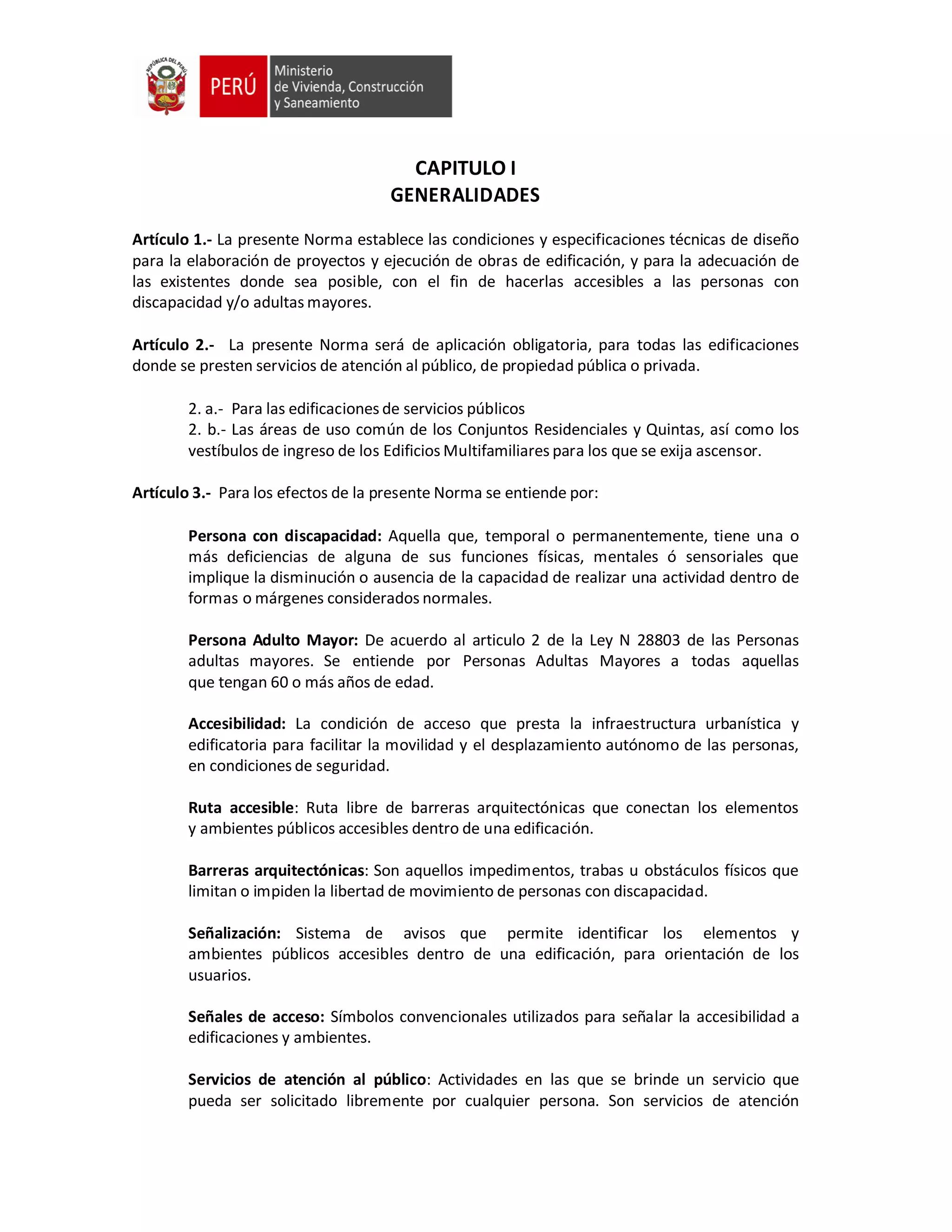 CAPITULO I
GENERALIDADES
Artículo 1.- La presente Norma establece las condiciones y especificaciones técnicas de diseño
para la elaboración de proyectos y ejecución de obras de edificación, y para la adecuación de
las existentes donde sea posible, con el fin de hacerlas accesibles a las personas con
discapacidad y/o adultas mayores.
Artículo 2.- La presente Norma será de aplicación obligatoria, para todas las edificaciones
donde se presten servicios de atención al público, de propiedad pública o privada.
2. a.- Para las edificaciones de servicios públicos
2. b.- Las áreas de uso común de los Conjuntos Residenciales y Quintas, así como los
vestíbulos de ingreso de los Edificios Multifamiliares para los que se exija ascensor.
Artículo 3.- Para los efectos de la presente Norma se entiende por:
Persona con discapacidad: Aquella que, temporal o permanentemente, tiene una o
más deficiencias de alguna de sus funciones físicas, mentales ó sensoriales que
implique la disminución o ausencia de la capacidad de realizar una actividad dentro de
formas o márgenes considerados normales.
Persona Adulto Mayor: De acuerdo al articulo 2 de la Ley N 28803 de las Personas
adultas mayores. Se entiende por Personas Adultas Mayores a todas aquellas
que tengan 60 o más años de edad.
Accesibilidad: La condición de acceso que presta la infraestructura urbanística y
edificatoria para facilitar la movilidad y el desplazamiento autónomo de las personas,
en condiciones de seguridad.
Ruta accesible: Ruta libre de barreras arquitectónicas que conectan los elementos
y ambientes públicos accesibles dentro de una edificación.
Barreras arquitectónicas: Son aquellos impedimentos, trabas u obstáculos físicos que
limitan o impiden la libertad de movimiento de personas con discapacidad.
Señalización: Sistema de avisos que permite identificar los elementos y
ambientes públicos accesibles dentro de una edificación, para orientación de los
usuarios.
Señales de acceso: Símbolos convencionales utilizados para señalar la accesibilidad a
edificaciones y ambientes.
Servicios de atención al público: Actividades en las que se brinde un servicio que
pueda ser solicitado libremente por cualquier persona. Son servicios de atención
 