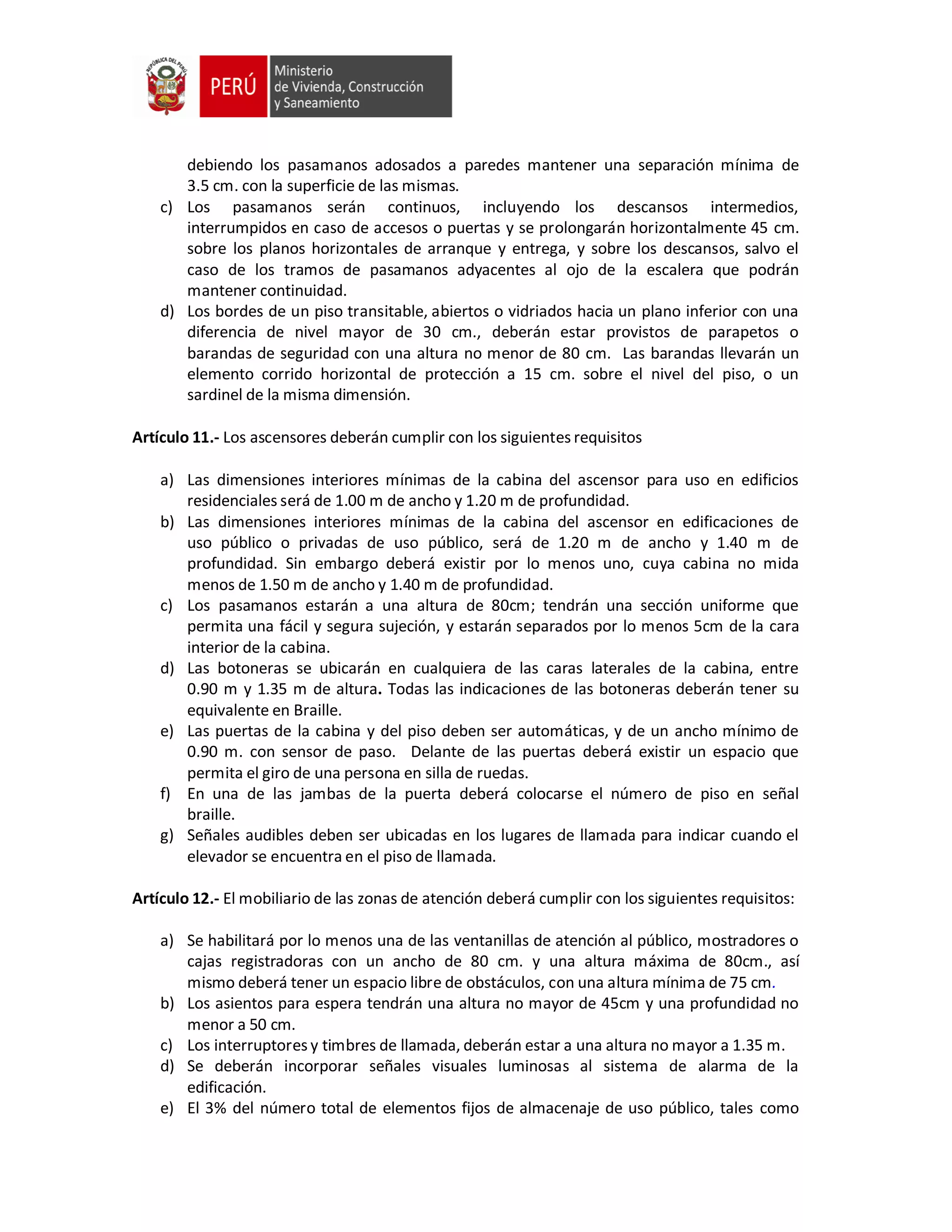 debiendo los pasamanos adosados a paredes mantener una separación mínima de
3.5 cm. con la superficie de las mismas.
c) Los pasamanos serán continuos, incluyendo los descansos intermedios,
interrumpidos en caso de accesos o puertas y se prolongarán horizontalmente 45 cm.
sobre los planos horizontales de arranque y entrega, y sobre los descansos, salvo el
caso de los tramos de pasamanos adyacentes al ojo de la escalera que podrán
mantener continuidad.
d) Los bordes de un piso transitable, abiertos o vidriados hacia un plano inferior con una
diferencia de nivel mayor de 30 cm., deberán estar provistos de parapetos o
barandas de seguridad con una altura no menor de 80 cm. Las barandas llevarán un
elemento corrido horizontal de protección a 15 cm. sobre el nivel del piso, o un
sardinel de la misma dimensión.
Artículo 11.- Los ascensores deberán cumplir con los siguientes requisitos
a) Las dimensiones interiores mínimas de la cabina del ascensor para uso en edificios
residenciales será de 1.00 m de ancho y 1.20 m de profundidad.
b) Las dimensiones interiores mínimas de la cabina del ascensor en edificaciones de
uso público o privadas de uso público, será de 1.20 m de ancho y 1.40 m de
profundidad. Sin embargo deberá existir por lo menos uno, cuya cabina no mida
menos de 1.50 m de ancho y 1.40 m de profundidad.
c) Los pasamanos estarán a una altura de 80cm; tendrán una sección uniforme que
permita una fácil y segura sujeción, y estarán separados por lo menos 5cm de la cara
interior de la cabina.
d) Las botoneras se ubicarán en cualquiera de las caras laterales de la cabina, entre
0.90 m y 1.35 m de altura. Todas las indicaciones de las botoneras deberán tener su
equivalente en Braille.
e) Las puertas de la cabina y del piso deben ser automáticas, y de un ancho mínimo de
0.90 m. con sensor de paso. Delante de las puertas deberá existir un espacio que
permita el giro de una persona en silla de ruedas.
f) En una de las jambas de la puerta deberá colocarse el número de piso en señal
braille.
g) Señales audibles deben ser ubicadas en los lugares de llamada para indicar cuando el
elevador se encuentra en el piso de llamada.
Artículo 12.- El mobiliario de las zonas de atención deberá cumplir con los siguientes requisitos:
a) Se habilitará por lo menos una de las ventanillas de atención al público, mostradores o
cajas registradoras con un ancho de 80 cm. y una altura máxima de 80cm., así
mismo deberá tener un espacio libre de obstáculos, con una altura mínima de 75 cm.
b) Los asientos para espera tendrán una altura no mayor de 45cm y una profundidad no
menor a 50 cm.
c) Los interruptores y timbres de llamada, deberán estar a una altura no mayor a 1.35 m.
d) Se deberán incorporar señales visuales luminosas al sistema de alarma de la
edificación.
e) El 3% del número total de elementos fijos de almacenaje de uso público, tales como
 