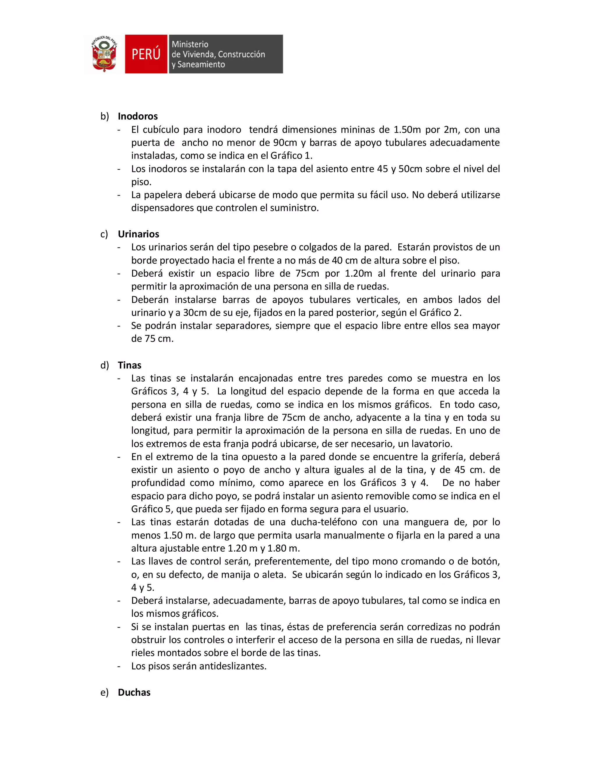 b) Inodoros
- El cubículo para inodoro tendrá dimensiones mininas de 1.50m por 2m, con una
puerta de ancho no menor de 90cm y barras de apoyo tubulares adecuadamente
instaladas, como se indica en el Gráfico 1.
- Los inodoros se instalarán con la tapa del asiento entre 45 y 50cm sobre el nivel del
piso.
- La papelera deberá ubicarse de modo que permita su fácil uso. No deberá utilizarse
dispensadores que controlen el suministro.
c) Urinarios
- Los urinarios serán del tipo pesebre o colgados de la pared. Estarán provistos de un
borde proyectado hacia el frente a no más de 40 cm de altura sobre el piso.
- Deberá existir un espacio libre de 75cm por 1.20m al frente del urinario para
permitir la aproximación de una persona en silla de ruedas.
- Deberán instalarse barras de apoyos tubulares verticales, en ambos lados del
urinario y a 30cm de su eje, fijados en la pared posterior, según el Gráfico 2.
- Se podrán instalar separadores, siempre que el espacio libre entre ellos sea mayor
de 75 cm.
d) Tinas
- Las tinas se instalarán encajonadas entre tres paredes como se muestra en los
Gráficos 3, 4 y 5. La longitud del espacio depende de la forma en que acceda la
persona en silla de ruedas, como se indica en los mismos gráficos. En todo caso,
deberá existir una franja libre de 75cm de ancho, adyacente a la tina y en toda su
longitud, para permitir la aproximación de la persona en silla de ruedas. En uno de
los extremos de esta franja podrá ubicarse, de ser necesario, un lavatorio.
- En el extremo de la tina opuesto a la pared donde se encuentre la grifería, deberá
existir un asiento o poyo de ancho y altura iguales al de la tina, y de 45 cm. de
profundidad como mínimo, como aparece en los Gráficos 3 y 4. De no haber
espacio para dicho poyo, se podrá instalar un asiento removible como se indica en el
Gráfico 5, que pueda ser fijado en forma segura para el usuario.
- Las tinas estarán dotadas de una ducha-teléfono con una manguera de, por lo
menos 1.50 m. de largo que permita usarla manualmente o fijarla en la pared a una
altura ajustable entre 1.20 m y 1.80 m.
- Las llaves de control serán, preferentemente, del tipo mono cromando o de botón,
o, en su defecto, de manija o aleta. Se ubicarán según lo indicado en los Gráficos 3,
4 y 5.
- Deberá instalarse, adecuadamente, barras de apoyo tubulares, tal como se indica en
los mismos gráficos.
- Si se instalan puertas en las tinas, éstas de preferencia serán corredizas no podrán
obstruir los controles o interferir el acceso de la persona en silla de ruedas, ni llevar
rieles montados sobre el borde de las tinas.
- Los pisos serán antideslizantes.
e) Duchas
 