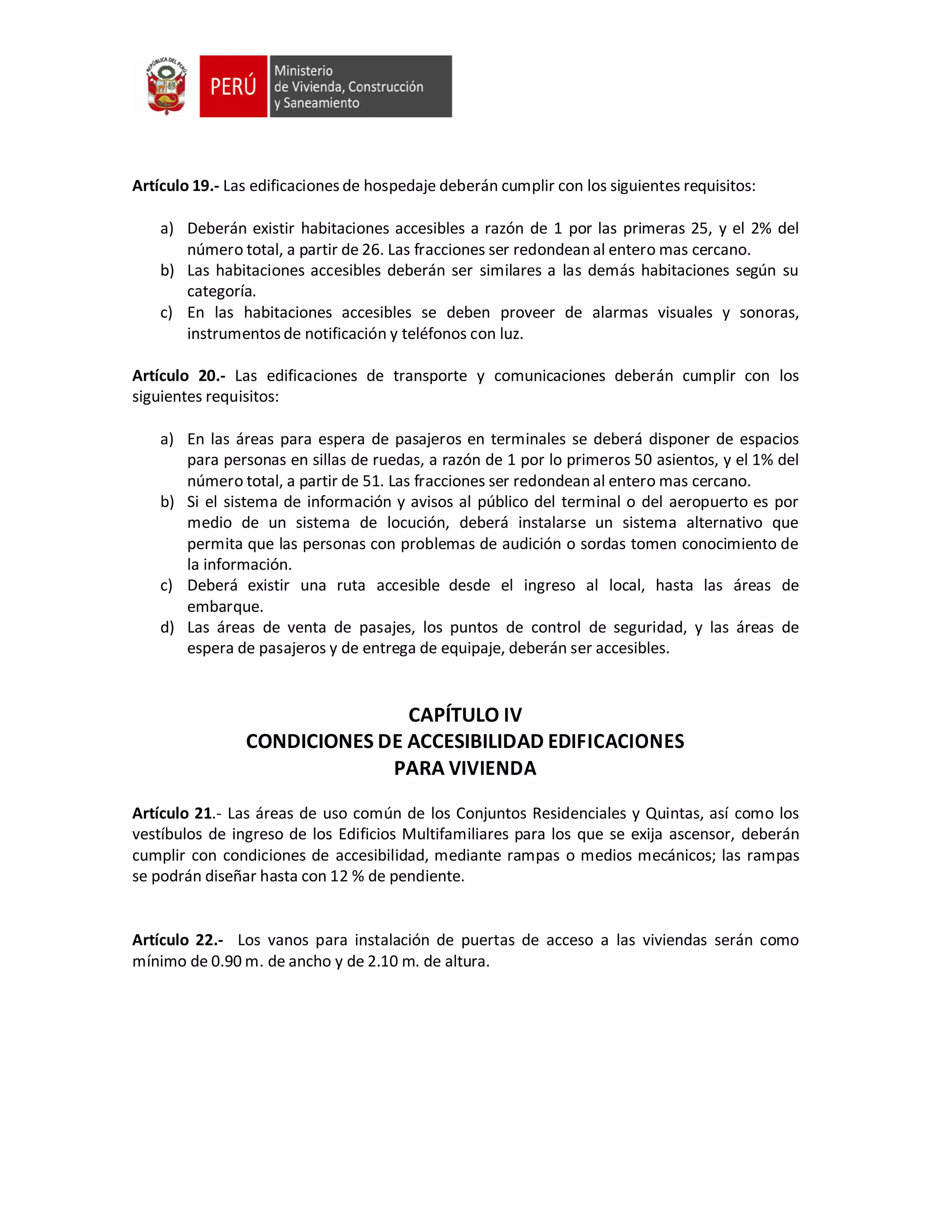 Artículo 19.- Las edificaciones de hospedaje deberán cumplir con los siguientes requisitos:
a) Deberán existir habitaciones accesibles a razón de 1 por las primeras 25, y el 2% del
número total, a partir de 26. Las fracciones ser redondean al entero mas cercano.
b) Las habitaciones accesibles deberán ser similares a las demás habitaciones según su
categoría.
c) En las habitaciones accesibles se deben proveer de alarmas visuales y sonoras,
instrumentos de notificación y teléfonos con luz.
Artículo 20.- Las edificaciones de transporte y comunicaciones deberán cumplir con los
siguientes requisitos:
a) En las áreas para espera de pasajeros en terminales se deberá disponer de espacios
para personas en sillas de ruedas, a razón de 1 por lo primeros 50 asientos, y el 1% del
número total, a partir de 51. Las fracciones ser redondean al entero mas cercano.
b) Si el sistema de información y avisos al público del terminal o del aeropuerto es por
medio de un sistema de locución, deberá instalarse un sistema alternativo que
permita que las personas con problemas de audición o sordas tomen conocimiento de
la información.
c) Deberá existir una ruta accesible desde el ingreso al local, hasta las áreas de
embarque.
d) Las áreas de venta de pasajes, los puntos de control de seguridad, y las áreas de
espera de pasajeros y de entrega de equipaje, deberán ser accesibles.
CAPÍTULO IV
CONDICIONES DE ACCESIBILIDAD EDIFICACIONES
PARA VIVIENDA
Artículo 21.- Las áreas de uso común de los Conjuntos Residenciales y Quintas, así como los
vestíbulos de ingreso de los Edificios Multifamiliares para los que se exija ascensor, deberán
cumplir con condiciones de accesibilidad, mediante rampas o medios mecánicos; las rampas
se podrán diseñar hasta con 12 % de pendiente.
Artículo 22.- Los vanos para instalación de puertas de acceso a las viviendas serán como
mínimo de 0.90 m. de ancho y de 2.10 m. de altura.
 