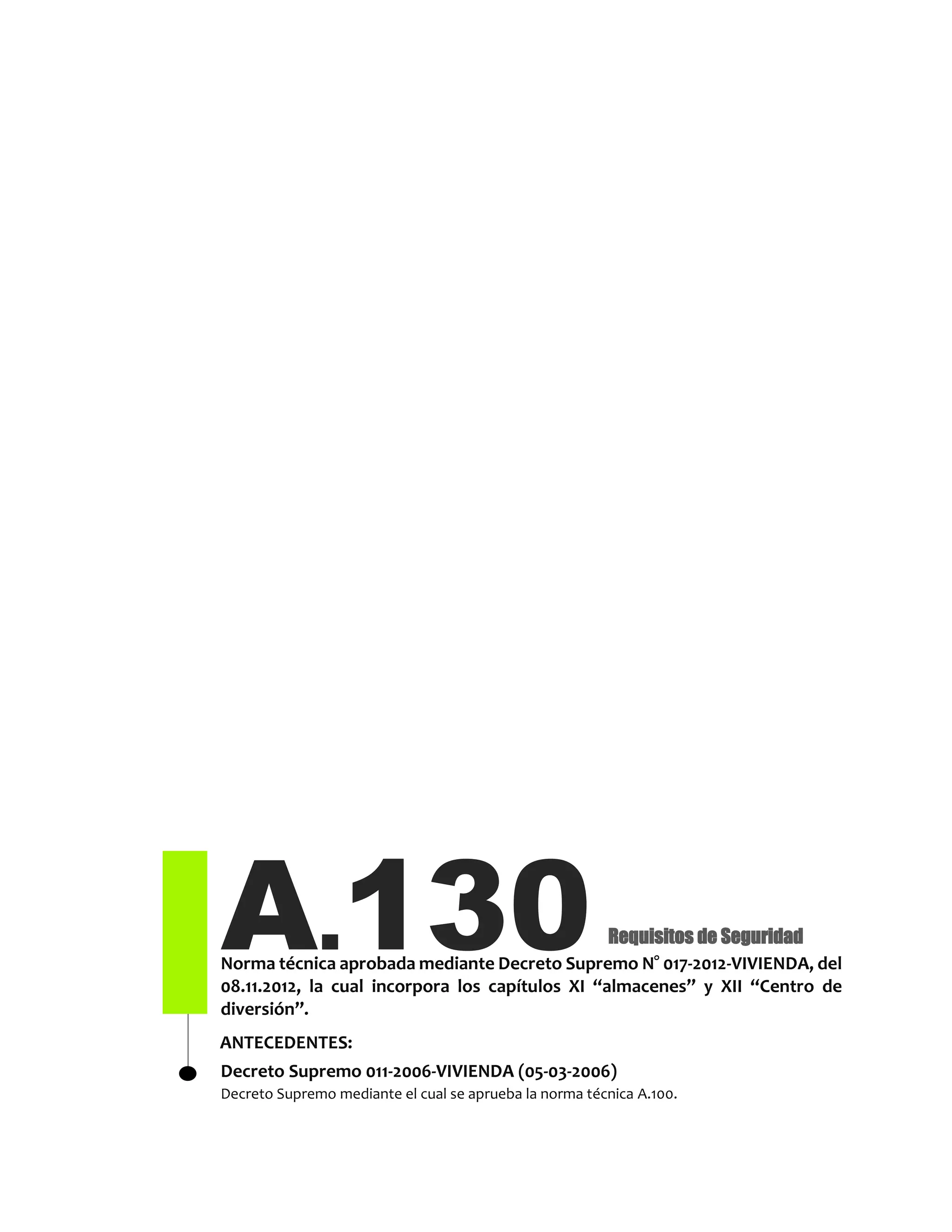 A.130Norma técnica aprobada mediante Decreto Supremo N° 017-2012-VIVIENDA, del
08.11.2012, la cual incorpora los capítulos XI “almacenes” y XII “Centro de
diversión”.
Decreto Supremo 011-2006-VIVIENDA (05-03-2006)
Decreto Supremo mediante el cual se aprueba la norma técnica A.100.
Requisitos de Seguridad
ANTECEDENTES:
 