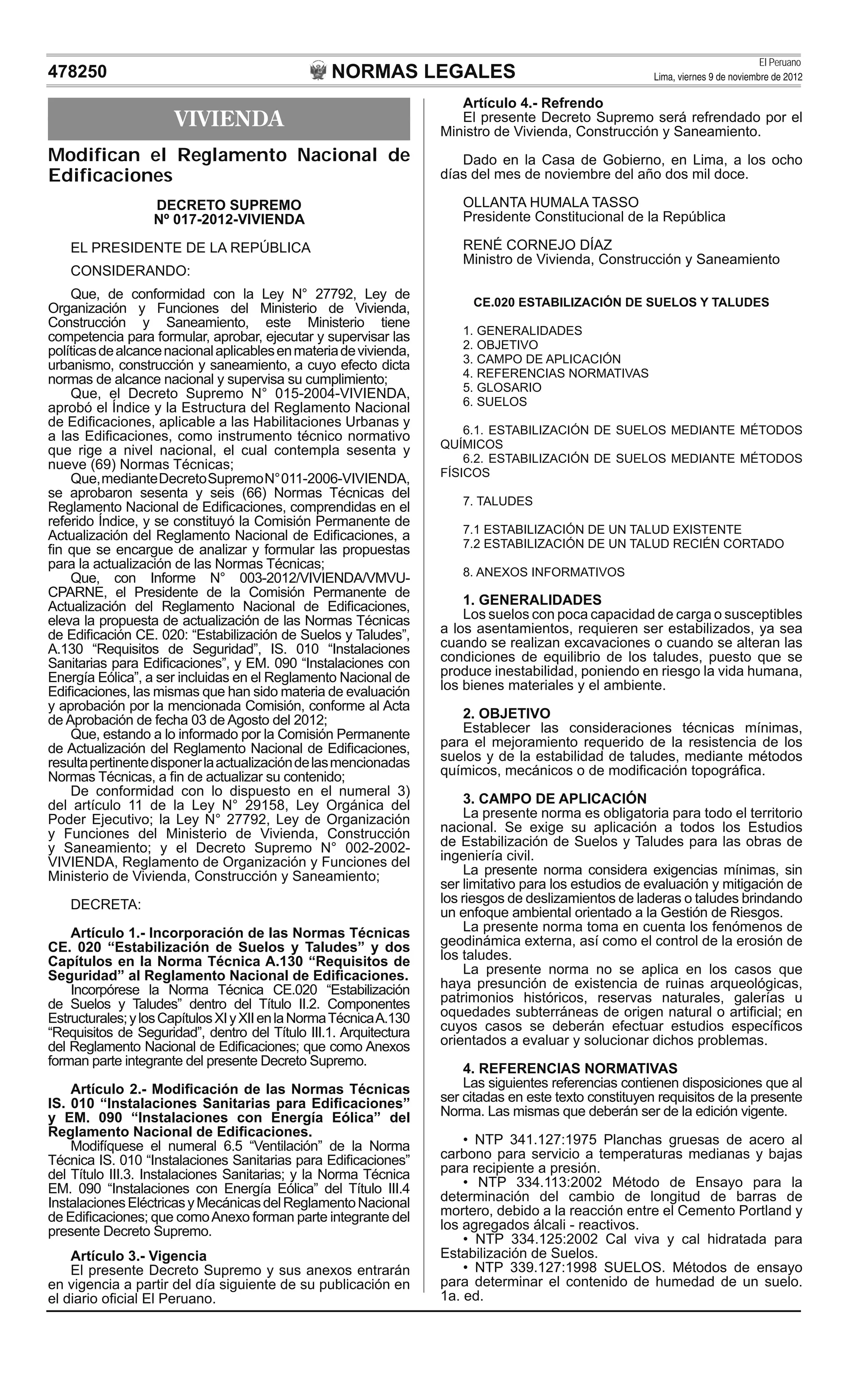 NORMAS LEGALES
El Peruano
Lima, viernes 9 de noviembre de 2012478250
VIVIENDA
Modifican el Reglamento Nacional de
Edificaciones
DECRETO SUPREMO
Nº 017-2012-VIVIENDA
EL PRESIDENTE DE LA REPÚBLICA
CONSIDERANDO:
Que, de conformidad con la Ley N° 27792, Ley de
Organización y Funciones del Ministerio de Vivienda,
Construcción y Saneamiento, este Ministerio tiene
competencia para formular, aprobar, ejecutar y supervisar las
políticasdealcancenacionalaplicablesenmateriadevivienda,
urbanismo, construcción y saneamiento, a cuyo efecto dicta
normas de alcance nacional y supervisa su cumplimiento;
Que, el Decreto Supremo N° 015-2004-VIVIENDA,
aprobó el Índice y la Estructura del Reglamento Nacional
de Ediﬁcaciones, aplicable a las Habilitaciones Urbanas y
a las Ediﬁcaciones, como instrumento técnico normativo
que rige a nivel nacional, el cual contempla sesenta y
nueve (69) Normas Técnicas;
Que,medianteDecretoSupremoN°011-2006-VIVIENDA,
se aprobaron sesenta y seis (66) Normas Técnicas del
Reglamento Nacional de Ediﬁcaciones, comprendidas en el
referido Índice, y se constituyó la Comisión Permanente de
Actualización del Reglamento Nacional de Ediﬁcaciones, a
ﬁn que se encargue de analizar y formular las propuestas
para la actualización de las Normas Técnicas;
Que, con Informe N° 003-2012/VIVIENDA/VMVU-
CPARNE, el Presidente de la Comisión Permanente de
Actualización del Reglamento Nacional de Ediﬁcaciones,
eleva la propuesta de actualización de las Normas Técnicas
de Ediﬁcación CE. 020: “Estabilización de Suelos y Taludes”,
A.130 “Requisitos de Seguridad”, IS. 010 “Instalaciones
Sanitarias para Ediﬁcaciones”, y EM. 090 “Instalaciones con
Energía Eólica”, a ser incluidas en el Reglamento Nacional de
Ediﬁcaciones, las mismas que han sido materia de evaluación
y aprobación por la mencionada Comisión, conforme al Acta
de Aprobación de fecha 03 de Agosto del 2012;
Que, estando a lo informado por la Comisión Permanente
de Actualización del Reglamento Nacional de Ediﬁcaciones,
resultapertinentedisponerlaactualizacióndelasmencionadas
Normas Técnicas, a ﬁn de actualizar su contenido;
De conformidad con lo dispuesto en el numeral 3)
del artículo 11 de la Ley N° 29158, Ley Orgánica del
Poder Ejecutivo; la Ley N° 27792, Ley de Organización
y Funciones del Ministerio de Vivienda, Construcción
y Saneamiento; y el Decreto Supremo N° 002-2002-
VIVIENDA, Reglamento de Organización y Funciones del
Ministerio de Vivienda, Construcción y Saneamiento;
DECRETA:
Artículo 1.- Incorporación de las Normas Técnicas
CE. 020 “Estabilización de Suelos y Taludes” y dos
Capítulos en la Norma Técnica A.130 “Requisitos de
Seguridad” al Reglamento Nacional de Ediﬁcaciones.
Incorpórese la Norma Técnica CE.020 “Estabilización
de Suelos y Taludes” dentro del Título II.2. Componentes
Estructurales;ylosCapítulosXIyXIIenlaNormaTécnicaA.130
“Requisitos de Seguridad”, dentro del Título III.1. Arquitectura
del Reglamento Nacional de Ediﬁcaciones; que como Anexos
forman parte integrante del presente Decreto Supremo.
Artículo 2.- Modiﬁcación de las Normas Técnicas
IS. 010 “Instalaciones Sanitarias para Ediﬁcaciones”
y EM. 090 “Instalaciones con Energía Eólica” del
Reglamento Nacional de Ediﬁcaciones.
Modifíquese el numeral 6.5 “Ventilación” de la Norma
Técnica IS. 010 “Instalaciones Sanitarias para Ediﬁcaciones”
del Título III.3. Instalaciones Sanitarias; y la Norma Técnica
EM. 090 “Instalaciones con Energía Eólica” del Título III.4
InstalacionesEléctricasyMecánicasdelReglamentoNacional
de Ediﬁcaciones; que comoAnexo forman parte integrante del
presente Decreto Supremo.
Artículo 3.- Vigencia
El presente Decreto Supremo y sus anexos entrarán
en vigencia a partir del día siguiente de su publicación en
el diario oﬁcial El Peruano.
Artículo 4.- Refrendo
El presente Decreto Supremo será refrendado por el
Ministro de Vivienda, Construcción y Saneamiento.
Dado en la Casa de Gobierno, en Lima, a los ocho
días del mes de noviembre del año dos mil doce.
OLLANTA HUMALA TASSO
Presidente Constitucional de la República
RENÉ CORNEJO DÍAZ
Ministro de Vivienda, Construcción y Saneamiento
CE.020 ESTABILIZACIÓN DE SUELOS Y TALUDES
1. GENERALIDADES
2. OBJETIVO
3. CAMPO DE APLICACIÓN
4. REFERENCIAS NORMATIVAS
5. GLOSARIO
6. SUELOS
6.1. ESTABILIZACIÓN DE SUELOS MEDIANTE MÉTODOS
QUÍMICOS
6.2. ESTABILIZACIÓN DE SUELOS MEDIANTE MÉTODOS
FÍSICOS
7. TALUDES
7.1 ESTABILIZACIÓN DE UN TALUD EXISTENTE
7.2 ESTABILIZACIÓN DE UN TALUD RECIÉN CORTADO
8. ANEXOS INFORMATIVOS
1. GENERALIDADES
Los suelos con poca capacidad de carga o susceptibles
a los asentamientos, requieren ser estabilizados, ya sea
cuando se realizan excavaciones o cuando se alteran las
condiciones de equilibrio de los taludes, puesto que se
produce inestabilidad, poniendo en riesgo la vida humana,
los bienes materiales y el ambiente.
2. OBJETIVO
Establecer las consideraciones técnicas mínimas,
para el mejoramiento requerido de la resistencia de los
suelos y de la estabilidad de taludes, mediante métodos
químicos, mecánicos o de modiﬁcación topográﬁca.
3. CAMPO DE APLICACIÓN
La presente norma es obligatoria para todo el territorio
nacional. Se exige su aplicación a todos los Estudios
de Estabilización de Suelos y Taludes para las obras de
ingeniería civil.
La presente norma considera exigencias mínimas, sin
ser limitativo para los estudios de evaluación y mitigación de
los riesgos de deslizamientos de laderas o taludes brindando
un enfoque ambiental orientado a la Gestión de Riesgos.
La presente norma toma en cuenta los fenómenos de
geodinámica externa, así como el control de la erosión de
los taludes.
La presente norma no se aplica en los casos que
haya presunción de existencia de ruinas arqueológicas,
patrimonios históricos, reservas naturales, galerías u
oquedades subterráneas de origen natural o artiﬁcial; en
cuyos casos se deberán efectuar estudios especíﬁcos
orientados a evaluar y solucionar dichos problemas.
4. REFERENCIAS NORMATIVAS
Las siguientes referencias contienen disposiciones que al
ser citadas en este texto constituyen requisitos de la presente
Norma. Las mismas que deberán ser de la edición vigente.
• NTP 341.127:1975 Planchas gruesas de acero al
carbono para servicio a temperaturas medianas y bajas
para recipiente a presión.
• NTP 334.113:2002 Método de Ensayo para la
determinación del cambio de longitud de barras de
mortero, debido a la reacción entre el Cemento Portland y
los agregados álcali - reactivos.
• NTP 334.125:2002 Cal viva y cal hidratada para
Estabilización de Suelos.
• NTP 339.127:1998 SUELOS. Métodos de ensayo
para determinar el contenido de humedad de un suelo.
1a. ed.
 