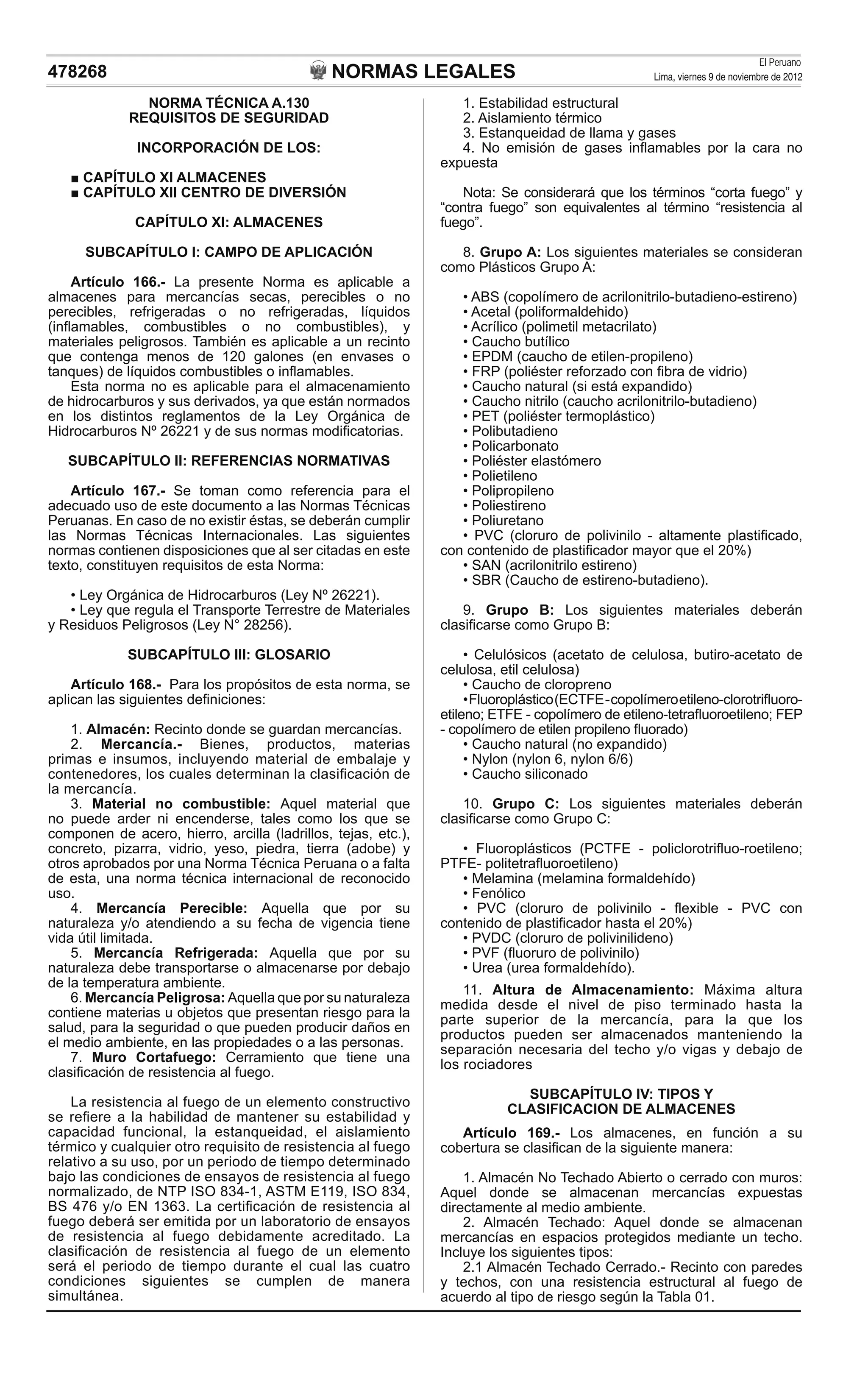 NORMAS LEGALES
El Peruano
Lima, viernes 9 de noviembre de 2012478268
NORMA TÉCNICA A.130
REQUISITOS DE SEGURIDAD
INCORPORACIÓN DE LOS:
CAPÍTULO XI ALMACENES
CAPÍTULO XII CENTRO DE DIVERSIÓN
CAPÍTULO XI: ALMACENES
SUBCAPÍTULO I: CAMPO DE APLICACIÓN
Artículo 166.- La presente Norma es aplicable a
almacenes para mercancías secas, perecibles o no
perecibles, refrigeradas o no refrigeradas, líquidos
(inﬂamables, combustibles o no combustibles), y
materiales peligrosos. También es aplicable a un recinto
que contenga menos de 120 galones (en envases o
tanques) de líquidos combustibles o inﬂamables.
Esta norma no es aplicable para el almacenamiento
de hidrocarburos y sus derivados, ya que están normados
en los distintos reglamentos de la Ley Orgánica de
Hidrocarburos Nº 26221 y de sus normas modiﬁcatorias.
SUBCAPÍTULO II: REFERENCIAS NORMATIVAS
Artículo 167.- Se toman como referencia para el
adecuado uso de este documento a las Normas Técnicas
Peruanas. En caso de no existir éstas, se deberán cumplir
las Normas Técnicas Internacionales. Las siguientes
normas contienen disposiciones que al ser citadas en este
texto, constituyen requisitos de esta Norma:
• Ley Orgánica de Hidrocarburos (Ley Nº 26221).
• Ley que regula el Transporte Terrestre de Materiales
y Residuos Peligrosos (Ley N° 28256).
SUBCAPÍTULO III: GLOSARIO
Artículo 168.- Para los propósitos de esta norma, se
aplican las siguientes deﬁniciones:
1. Almacén: Recinto donde se guardan mercancías.
2. Mercancía.- Bienes, productos, materias
primas e insumos, incluyendo material de embalaje y
contenedores, los cuales determinan la clasiﬁcación de
la mercancía.
3. Material no combustible: Aquel material que
no puede arder ni encenderse, tales como los que se
componen de acero, hierro, arcilla (ladrillos, tejas, etc.),
concreto, pizarra, vidrio, yeso, piedra, tierra (adobe) y
otros aprobados por una Norma Técnica Peruana o a falta
de esta, una norma técnica internacional de reconocido
uso.
4. Mercancía Perecible: Aquella que por su
naturaleza y/o atendiendo a su fecha de vigencia tiene
vida útil limitada.
5. Mercancía Refrigerada: Aquella que por su
naturaleza debe transportarse o almacenarse por debajo
de la temperatura ambiente.
6. Mercancía Peligrosa: Aquella que por su naturaleza
contiene materias u objetos que presentan riesgo para la
salud, para la seguridad o que pueden producir daños en
el medio ambiente, en las propiedades o a las personas.
7. Muro Cortafuego: Cerramiento que tiene una
clasiﬁcación de resistencia al fuego.
La resistencia al fuego de un elemento constructivo
se reﬁere a la habilidad de mantener su estabilidad y
capacidad funcional, la estanqueidad, el aislamiento
térmico y cualquier otro requisito de resistencia al fuego
relativo a su uso, por un periodo de tiempo determinado
bajo las condiciones de ensayos de resistencia al fuego
normalizado, de NTP ISO 834-1, ASTM E119, ISO 834,
BS 476 y/o EN 1363. La certiﬁcación de resistencia al
fuego deberá ser emitida por un laboratorio de ensayos
de resistencia al fuego debidamente acreditado. La
clasiﬁcación de resistencia al fuego de un elemento
será el periodo de tiempo durante el cual las cuatro
condiciones siguientes se cumplen de manera
simultánea.
1. Estabilidad estructural
2. Aislamiento térmico
3. Estanqueidad de llama y gases
4. No emisión de gases inﬂamables por la cara no
expuesta
Nota: Se considerará que los términos “corta fuego” y
“contra fuego” son equivalentes al término “resistencia al
fuego”.
8. Grupo A: Los siguientes materiales se consideran
como Plásticos Grupo A:
• ABS (copolímero de acrilonitrilo-butadieno-estireno)
• Acetal (poliformaldehido)
• Acrílico (polimetil metacrilato)
• Caucho butílico
• EPDM (caucho de etilen-propileno)
• FRP (poliéster reforzado con ﬁbra de vidrio)
• Caucho natural (si está expandido)
• Caucho nitrilo (caucho acrilonitrilo-butadieno)
• PET (poliéster termoplástico)
• Polibutadieno
• Policarbonato
• Poliéster elastómero
• Polietileno
• Polipropileno
• Poliestireno
• Poliuretano
• PVC (cloruro de polivinilo - altamente plastiﬁcado,
con contenido de plastiﬁcador mayor que el 20%)
• SAN (acrilonitrilo estireno)
• SBR (Caucho de estireno-butadieno).
9. Grupo B: Los siguientes materiales deberán
clasiﬁcarse como Grupo B:
• Celulósicos (acetato de celulosa, butiro-acetato de
celulosa, etil celulosa)
• Caucho de cloropreno
•Fluoroplástico(ECTFE-copolímeroetileno-clorotriﬂuoro-
etileno; ETFE - copolímero de etileno-tetraﬂuoroetileno; FEP
- copolímero de etilen propileno ﬂuorado)
• Caucho natural (no expandido)
• Nylon (nylon 6, nylon 6/6)
• Caucho siliconado
10. Grupo C: Los siguientes materiales deberán
clasiﬁcarse como Grupo C:
• Fluoroplásticos (PCTFE - policlorotriﬂuo-roetileno;
PTFE- politetraﬂuoroetileno)
• Melamina (melamina formaldehído)
• Fenólico
• PVC (cloruro de polivinilo - ﬂexible - PVC con
contenido de plastiﬁcador hasta el 20%)
• PVDC (cloruro de polivinilideno)
• PVF (ﬂuoruro de polivinilo)
• Urea (urea formaldehído).
11. Altura de Almacenamiento: Máxima altura
medida desde el nivel de piso terminado hasta la
parte superior de la mercancía, para la que los
productos pueden ser almacenados manteniendo la
separación necesaria del techo y/o vigas y debajo de
los rociadores
SUBCAPÍTULO IV: TIPOS Y
CLASIFICACION DE ALMACENES
Artículo 169.- Los almacenes, en función a su
cobertura se clasiﬁcan de la siguiente manera:
1. Almacén No Techado Abierto o cerrado con muros:
Aquel donde se almacenan mercancías expuestas
directamente al medio ambiente.
2. Almacén Techado: Aquel donde se almacenan
mercancías en espacios protegidos mediante un techo.
Incluye los siguientes tipos:
2.1 Almacén Techado Cerrado.- Recinto con paredes
y techos, con una resistencia estructural al fuego de
acuerdo al tipo de riesgo según la Tabla 01.
 