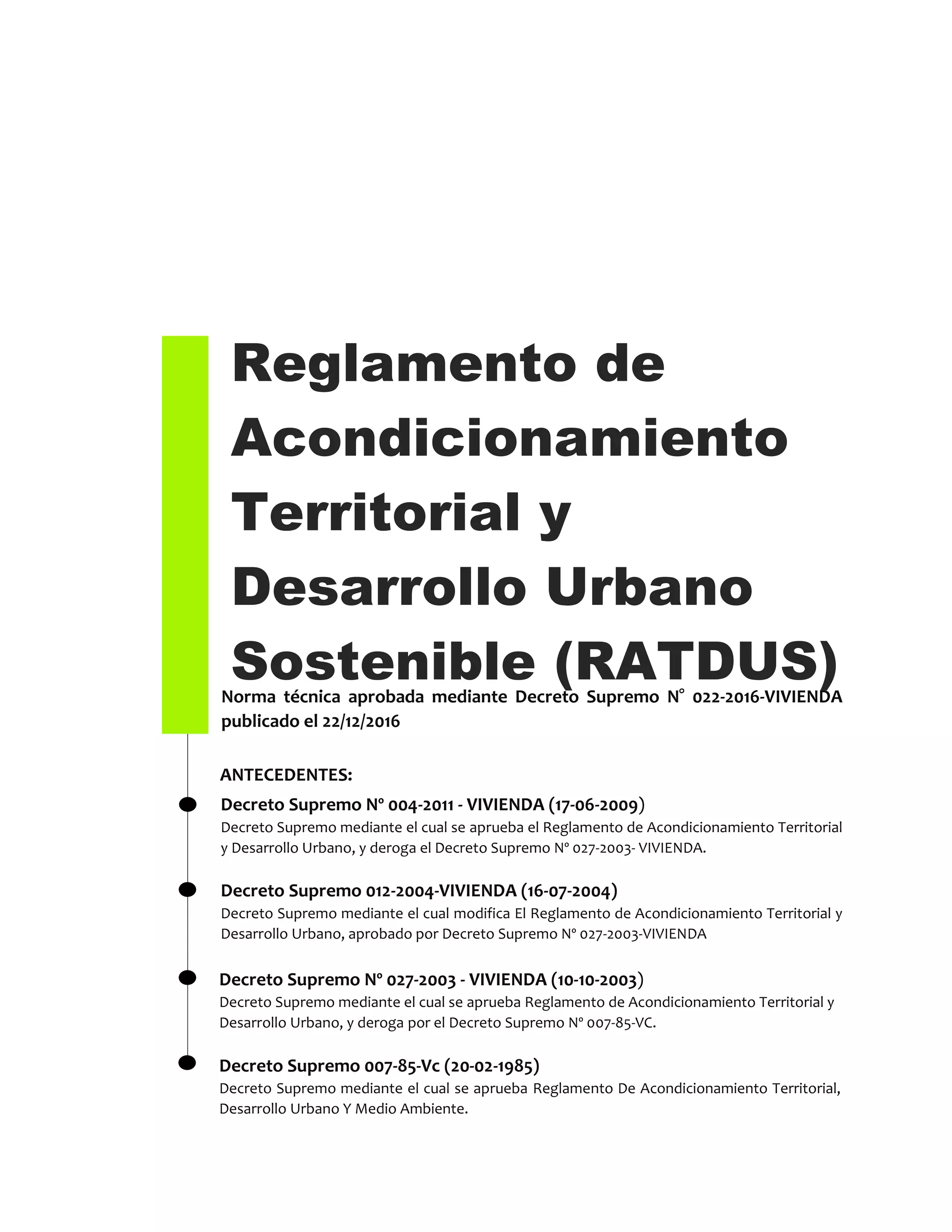 Reglamento de
Acondicionamiento
Territorial y
Desarrollo Urbano
Sostenible (RATDUS)Norma técnica aprobada mediante Decreto Supremo N° 022-2016-VIVIENDA
publicado el 22/12/2016
Decreto Supremo Nº 004-2011 - VIVIENDA (17-06-2009)
Decreto Supremo mediante el cual se aprueba el Reglamento de Acondicionamiento Territorial
y Desarrollo Urbano, y deroga el Decreto Supremo Nº 027-2003- VIVIENDA.
Decreto Supremo 012-2004-VIVIENDA (16-07-2004)
Decreto Supremo mediante el cual modifica El Reglamento de Acondicionamiento Territorial y
Desarrollo Urbano, aprobado por Decreto Supremo Nº 027-2003-VIVIENDA
ANTECEDENTES:
Decreto Supremo Nº 027-2003 - VIVIENDA (10-10-2003)
Decreto Supremo mediante el cual se aprueba Reglamento de Acondicionamiento Territorial y
Desarrollo Urbano, y deroga por el Decreto Supremo Nº 007-85-VC.
Decreto Supremo 007-85-Vc (20-02-1985)
Decreto Supremo mediante el cual se aprueba Reglamento De Acondicionamiento Territorial,
Desarrollo Urbano Y Medio Ambiente.
 