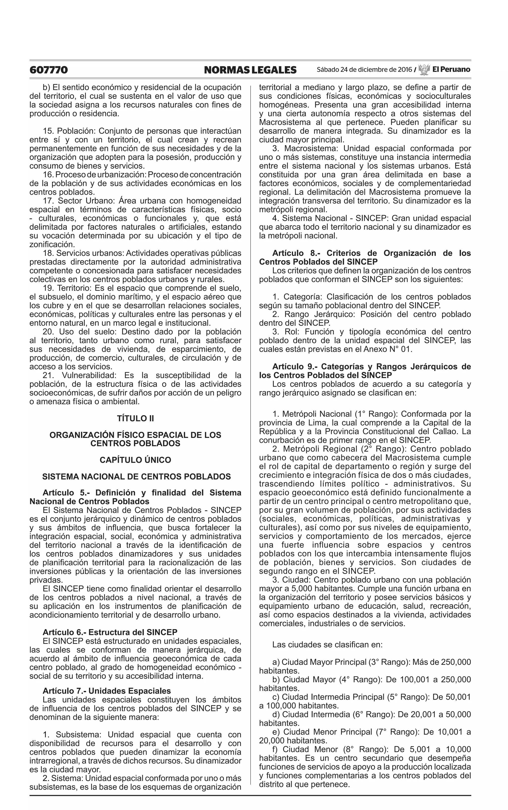 607770 NORMAS LEGALES Sábado 24 de diciembre de 2016 / El Peruano
b) El sentido económico y residencial de la ocupación
del territorio, el cual se sustenta en el valor de uso que
la sociedad asigna a los recursos naturales con fines de
producción o residencia.
15. Población: Conjunto de personas que interactúan
entre sí y con un territorio, el cual crean y recrean
permanentemente en función de sus necesidades y de la
organización que adopten para la posesión, producción y
consumo de bienes y servicios.
16.Procesodeurbanización:Procesodeconcentración
de la población y de sus actividades económicas en los
centros poblados.
17. Sector Urbano: Área urbana con homogeneidad
espacial en términos de características físicas, socio
- culturales, económicas o funcionales y, que está
delimitada por factores naturales o artificiales, estando
su vocación determinada por su ubicación y el tipo de
zonificación.
18. Servicios urbanos: Actividades operativas públicas
prestadas directamente por la autoridad administrativa
competente o concesionada para satisfacer necesidades
colectivas en los centros poblados urbanos y rurales.
19. Territorio: Es el espacio que comprende el suelo,
el subsuelo, el dominio marítimo, y el espacio aéreo que
los cubre y en el que se desarrollan relaciones sociales,
económicas, políticas y culturales entre las personas y el
entorno natural, en un marco legal e institucional.
20. Uso del suelo: Destino dado por la población
al territorio, tanto urbano como rural, para satisfacer
sus necesidades de vivienda, de esparcimiento, de
producción, de comercio, culturales, de circulación y de
acceso a los servicios.
21. Vulnerabilidad: Es la susceptibilidad de la
población, de la estructura física o de las actividades
socioeconómicas, de sufrir daños por acción de un peligro
o amenaza física o ambiental.
TÍTULO II
ORGANIZACIÓN FÍSICO ESPACIAL DE LOS
CENTROS POBLADOS
CAPÍTULO ÚNICO
SISTEMA NACIONAL DE CENTROS POBLADOS
Artículo 5.- Definición y finalidad del Sistema
Nacional de Centros Poblados
El Sistema Nacional de Centros Poblados - SINCEP
es el conjunto jerárquico y dinámico de centros poblados
y sus ámbitos de influencia,  que busca  fortalecer la
integración espacial, social, económica y administrativa
del territorio nacional a través de la identificación de
los centros poblados dinamizadores y sus unidades
de planificación territorial para la racionalización de las
inversiones públicas y la orientación de las inversiones
privadas.
El SINCEP tiene como finalidad orientar el desarrollo
de los centros poblados a nivel nacional, a través de
su aplicación en los instrumentos de planificación de
acondicionamiento territorial y de desarrollo urbano.
Artículo 6.- Estructura del SINCEP
El SINCEP está estructurado en unidades espaciales,
las cuales se conforman de manera jerárquica, de
acuerdo al ámbito de influencia geoeconómica de cada
centro poblado, al grado de homogeneidad económico -
social de su territorio y su accesibilidad interna.
Artículo 7.- Unidades Espaciales
Las unidades espaciales constituyen los ámbitos
de influencia de los centros poblados del SINCEP y se
denominan de la siguiente manera:
1. Subsistema: Unidad espacial que cuenta con
disponibilidad de recursos para el desarrollo y con
centros poblados que pueden dinamizar la economía
intrarregional, a través de dichos recursos. Su dinamizador
es la ciudad mayor.
2. Sistema: Unidad espacial conformada por uno o más
subsistemas, es la base de los esquemas de organización
territorial a mediano y largo plazo, se define a partir de
sus condiciones físicas, económicas y socioculturales
homogéneas. Presenta una gran accesibilidad interna
y una cierta autonomía respecto a otros sistemas del
Macrosistema al que pertenece. Pueden planificar su
desarrollo de manera integrada. Su dinamizador es la
ciudad mayor principal.
3. Macrosistema: Unidad espacial conformada por
uno o más sistemas, constituye una instancia intermedia
entre el sistema nacional y los sistemas urbanos. Está
constituida por una gran área delimitada en base a
factores económicos, sociales y de complementariedad
regional. La delimitación del Macrosistema promueve la
integración transversa del territorio. Su dinamizador es la
metrópoli regional.
4. Sistema Nacional - SINCEP: Gran unidad espacial
que abarca todo el territorio nacional y su dinamizador es
la metrópoli nacional.
Artículo 8.- Criterios de Organización de los
Centros Poblados del SINCEP
Los criterios que definen la organización de los centros
poblados que conforman el SINCEP son los siguientes:
1. Categoría: Clasificación de los centros poblados
según su tamaño poblacional dentro del SINCEP.
2. Rango Jerárquico: Posición del centro poblado
dentro del SINCEP.
3. Rol: Función y tipología económica del centro
poblado dentro de la unidad espacial del SINCEP, las
cuales están previstas en el Anexo N° 01.
Artículo 9.- Categorías y Rangos Jerárquicos de
los Centros Poblados del SINCEP
Los centros poblados de acuerdo a su categoría y
rango jerárquico asignado se clasifican en:
1. Metrópoli Nacional (1° Rango): Conformada por la
provincia de Lima, la cual comprende a la Capital de la
República y a la Provincia Constitucional del Callao. La
conurbación es de primer rango en el SINCEP.
2. Metrópoli Regional (2° Rango): Centro poblado
urbano que como cabecera del Macrosistema cumple
el rol de capital de departamento o región y surge del
crecimiento e integración física de dos o más ciudades,
trascendiendo límites político - administrativos. Su
espacio geoeconómico está definido funcionalmente a
partir de un centro principal o centro metropolitano que,
por su gran volumen de población, por sus actividades
(sociales, económicas, políticas, administrativas y
culturales), así como por sus niveles de equipamiento,
servicios y comportamiento de los mercados, ejerce
una fuerte influencia sobre espacios y centros
poblados con los que intercambia intensamente flujos
de población, bienes y servicios. Son ciudades de
segundo rango en el SINCEP.
3. Ciudad: Centro poblado urbano con una población
mayor a 5,000 habitantes. Cumple una función urbana en
la organización del territorio y posee servicios básicos y
equipamiento urbano de educación, salud, recreación,
así como espacios destinados a la vivienda, actividades
comerciales, industriales o de servicios.
Las ciudades se clasifican en:
a) Ciudad Mayor Principal (3° Rango): Más de 250,000
habitantes.
b) Ciudad Mayor (4° Rango): De 100,001 a 250,000
habitantes.
c) Ciudad Intermedia Principal (5° Rango): De 50,001
a 100,000 habitantes.
d) Ciudad Intermedia (6° Rango): De 20,001 a 50,000
habitantes.
e) Ciudad Menor Principal (7° Rango): De 10,001 a
20,000 habitantes.
f) Ciudad Menor (8° Rango): De 5,001 a 10,000
habitantes. Es un centro secundario que desempeña
funciones de servicios de apoyo a la producción localizada
y funciones complementarias a los centros poblados del
distrito al que pertenece.
 