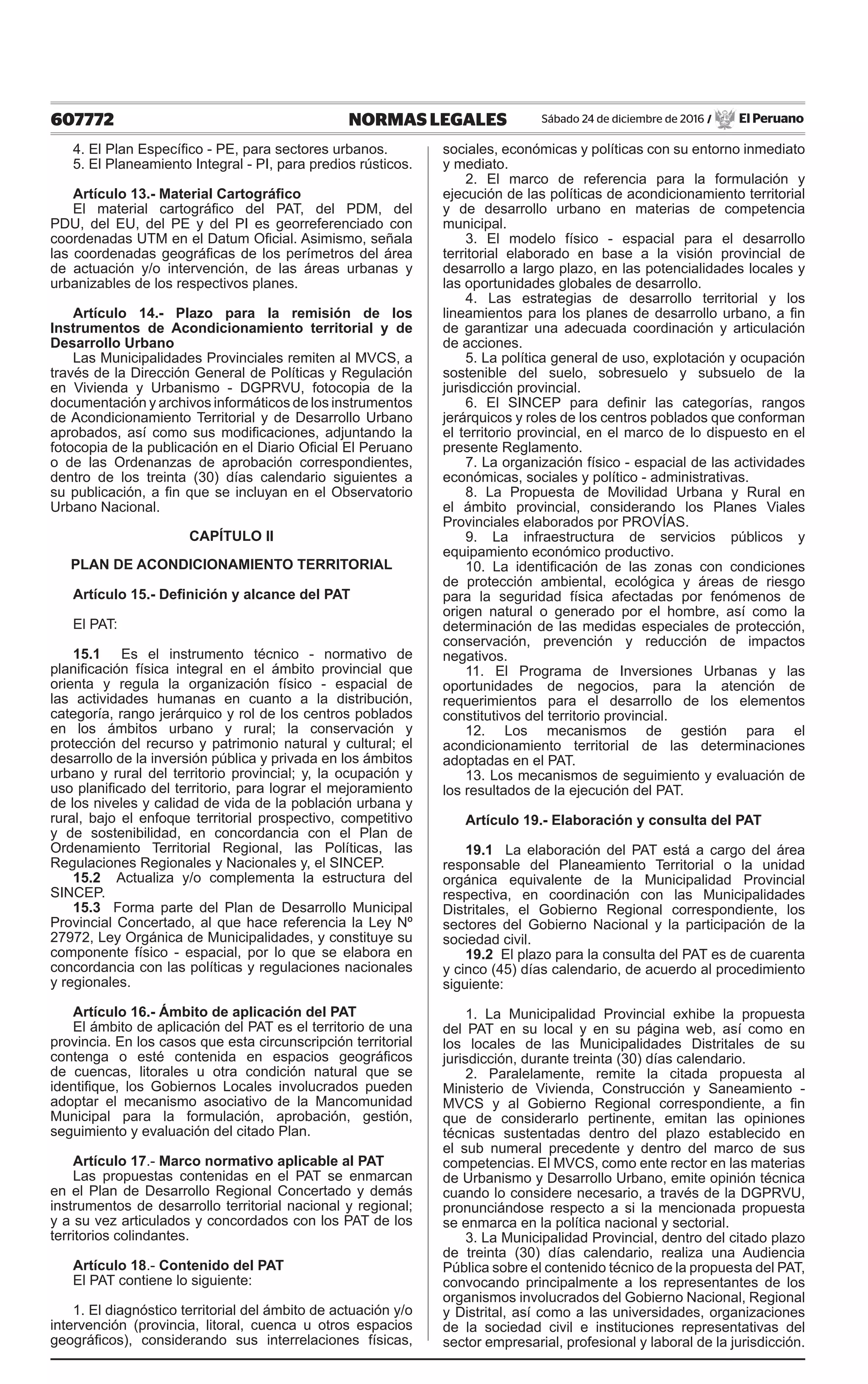 607772 NORMAS LEGALES Sábado 24 de diciembre de 2016 / El Peruano
4. El Plan Específico - PE, para sectores urbanos.
5. El Planeamiento Integral - PI, para predios rústicos.
Artículo 13.- Material Cartográfico
El material cartográfico del PAT, del PDM, del
PDU, del EU, del PE y del PI es georreferenciado con
coordenadas UTM en el Datum Oficial. Asimismo, señala
las coordenadas geográficas de los perímetros del área
de actuación y/o intervención, de las áreas urbanas y
urbanizables de los respectivos planes.
Artículo 14.- Plazo para la remisión de los
Instrumentos de Acondicionamiento territorial y de
Desarrollo Urbano
Las Municipalidades Provinciales remiten al MVCS, a
través de la Dirección General de Políticas y Regulación
en Vivienda y Urbanismo - DGPRVU, fotocopia de la
documentación y archivos informáticos de los instrumentos
de Acondicionamiento Territorial y de Desarrollo Urbano
aprobados, así como sus modificaciones, adjuntando la
fotocopia de la publicación en el Diario Oficial El Peruano
o de las Ordenanzas de aprobación correspondientes,
dentro de los treinta (30) días calendario siguientes a
su publicación, a fin que se incluyan en el Observatorio
Urbano Nacional.
CAPÍTULO II
PLAN DE ACONDICIONAMIENTO TERRITORIAL
Artículo 15.- Definición y alcance del PAT
El PAT:
15.1 Es el instrumento técnico - normativo de
planificación física integral en el ámbito provincial que
orienta y regula la organización físico - espacial de
las actividades humanas en cuanto a la distribución,
categoría, rango jerárquico y rol de los centros poblados
en los ámbitos urbano y rural; la conservación y
protección del recurso y patrimonio natural y cultural; el
desarrollo de la inversión pública y privada en los ámbitos
urbano y rural del territorio provincial; y, la ocupación y
uso planificado del territorio, para lograr el mejoramiento
de los niveles y calidad de vida de la población urbana y
rural, bajo el enfoque territorial prospectivo, competitivo
y de sostenibilidad, en concordancia con el Plan de
Ordenamiento Territorial Regional, las Políticas, las
Regulaciones Regionales y Nacionales y, el SINCEP.
15.2 Actualiza y/o complementa la estructura del
SINCEP.
15.3 Forma parte del Plan de Desarrollo Municipal
Provincial Concertado, al que hace referencia la Ley Nº
27972, Ley Orgánica de Municipalidades, y constituye su
componente físico - espacial, por lo que se elabora en
concordancia con las políticas y regulaciones nacionales
y regionales.
Artículo 16.- Ámbito de aplicación del PAT
El ámbito de aplicación del PAT es el territorio de una
provincia. En los casos que esta circunscripción territorial
contenga o esté contenida en espacios geográficos
de cuencas, litorales u otra condición natural que se
identifique, los Gobiernos Locales involucrados pueden
adoptar el mecanismo asociativo de la Mancomunidad
Municipal para la formulación, aprobación, gestión,
seguimiento y evaluación del citado Plan.
Artículo 17.- Marco normativo aplicable al PAT
Las propuestas contenidas en el PAT se enmarcan
en el Plan de Desarrollo Regional Concertado y demás
instrumentos de desarrollo territorial nacional y regional;
y a su vez articulados y concordados con los PAT de los
territorios colindantes.
Artículo 18.- Contenido del PAT
El PAT contiene lo siguiente:
1. El diagnóstico territorial del ámbito de actuación y/o
intervención (provincia, litoral, cuenca u otros espacios
geográficos), considerando sus interrelaciones físicas,
sociales, económicas y políticas con su entorno inmediato
y mediato.
2. El marco de referencia para la formulación y
ejecución de las políticas de acondicionamiento territorial
y de desarrollo urbano en materias de competencia
municipal.
3. El modelo físico - espacial para el desarrollo
territorial elaborado en base a la visión provincial de
desarrollo a largo plazo, en las potencialidades locales y
las oportunidades globales de desarrollo.
4. Las estrategias de desarrollo territorial y los
lineamientos para los planes de desarrollo urbano, a fin
de garantizar una adecuada coordinación y articulación
de acciones.
5. La política general de uso, explotación y ocupación
sostenible del suelo, sobresuelo y subsuelo de la
jurisdicción provincial.
6. El SINCEP para definir las categorías, rangos
jerárquicos y roles de los centros poblados que conforman
el territorio provincial, en el marco de lo dispuesto en el
presente Reglamento.
7. La organización físico - espacial de las actividades
económicas, sociales y político - administrativas.
8. La Propuesta de Movilidad Urbana y Rural en
el ámbito provincial, considerando los Planes Viales
Provinciales elaborados por PROVÍAS.
9. La infraestructura de servicios públicos y
equipamiento económico productivo.
10. La identificación de las zonas con condiciones
de protección ambiental, ecológica y áreas de riesgo
para la seguridad física afectadas por fenómenos de
origen natural o generado por el hombre, así como la
determinación de las medidas especiales de protección,
conservación, prevención y reducción de impactos
negativos.
11. El Programa de Inversiones Urbanas y las
oportunidades de negocios, para la atención de
requerimientos para el desarrollo de los elementos
constitutivos del territorio provincial.
12. Los mecanismos de gestión para el
acondicionamiento territorial de las determinaciones
adoptadas en el PAT.
13. Los mecanismos de seguimiento y evaluación de
los resultados de la ejecución del PAT.
Artículo 19.- Elaboración y consulta del PAT
19.1 La elaboración del PAT está a cargo del área
responsable del Planeamiento Territorial o la unidad
orgánica equivalente de la Municipalidad Provincial
respectiva, en coordinación con las Municipalidades
Distritales, el Gobierno Regional correspondiente, los
sectores del Gobierno Nacional y la participación de la
sociedad civil.
19.2 El plazo para la consulta del PAT es de cuarenta
y cinco (45) días calendario, de acuerdo al procedimiento
siguiente:
1. La Municipalidad Provincial exhibe la propuesta
del PAT en su local y en su página web, así como en
los locales de las Municipalidades Distritales de su
jurisdicción, durante treinta (30) días calendario.
2. Paralelamente, remite la citada propuesta al
Ministerio de Vivienda, Construcción y Saneamiento -
MVCS y al Gobierno Regional correspondiente, a fin
que de considerarlo pertinente, emitan las opiniones
técnicas sustentadas dentro del plazo establecido en
el sub numeral precedente y dentro del marco de sus
competencias. El MVCS, como ente rector en las materias
de Urbanismo y Desarrollo Urbano, emite opinión técnica
cuando lo considere necesario, a través de la DGPRVU,
pronunciándose respecto a si la mencionada propuesta
se enmarca en la política nacional y sectorial.
3. La Municipalidad Provincial, dentro del citado plazo
de treinta (30) días calendario, realiza una Audiencia
Pública sobre el contenido técnico de la propuesta del PAT,
convocando principalmente a los representantes de los
organismos involucrados del Gobierno Nacional, Regional
y Distrital, así como a las universidades, organizaciones
de la sociedad civil e instituciones representativas del
sector empresarial, profesional y laboral de la jurisdicción.
 