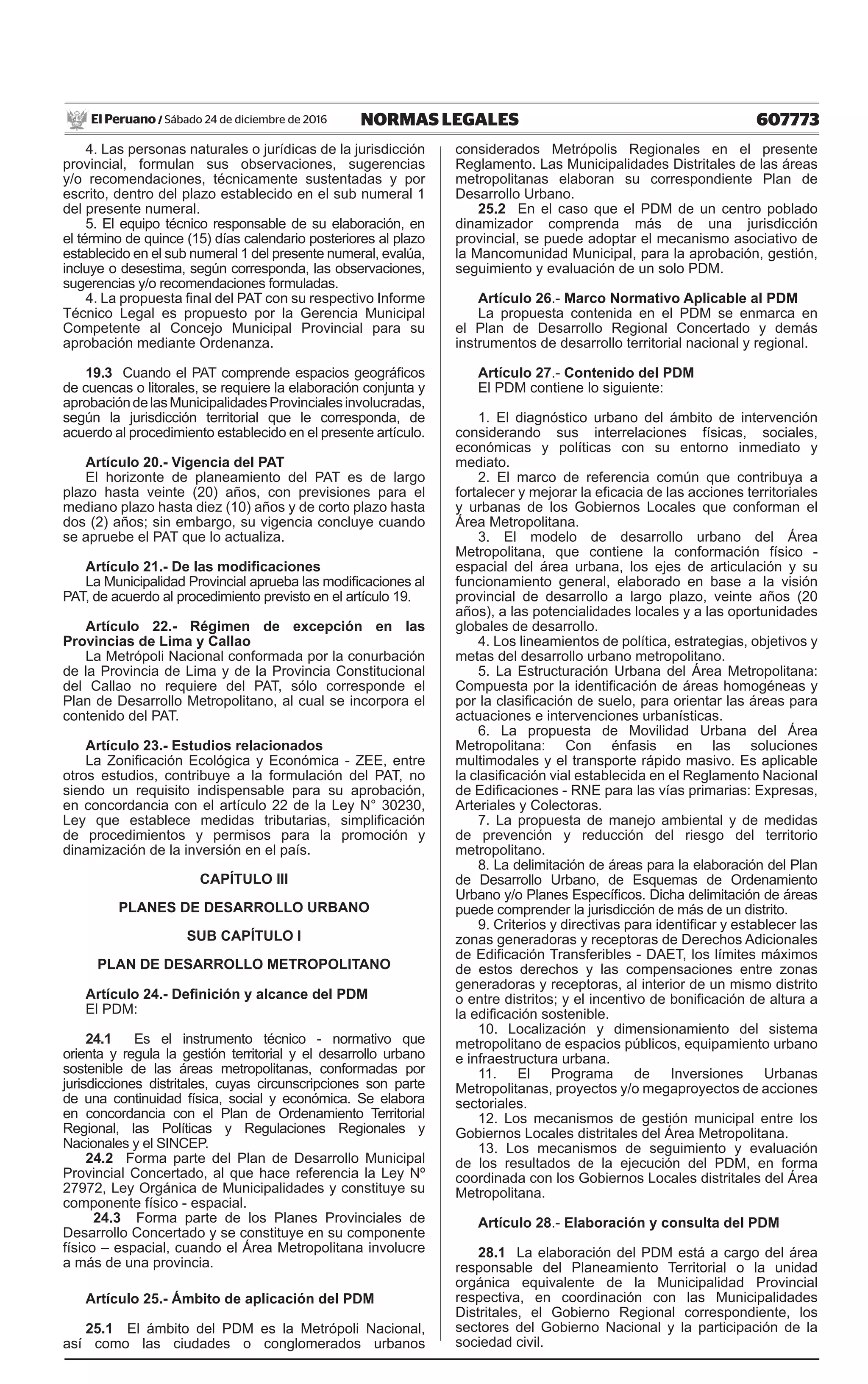 607773NORMAS LEGALESSábado 24 de diciembre de 2016El Peruano /
4. Las personas naturales o jurídicas de la jurisdicción
provincial, formulan sus observaciones, sugerencias
y/o recomendaciones, técnicamente sustentadas y por
escrito, dentro del plazo establecido en el sub numeral 1
del presente numeral.
5. El equipo técnico responsable de su elaboración, en
el término de quince (15) días calendario posteriores al plazo
establecido en el sub numeral 1 del presente numeral, evalúa,
incluye o desestima, según corresponda, las observaciones,
sugerencias y/o recomendaciones formuladas.
4. La propuesta final del PAT con su respectivo Informe
Técnico Legal es propuesto por la Gerencia Municipal
Competente al Concejo Municipal Provincial para su
aprobación mediante Ordenanza.
19.3 Cuando el PAT comprende espacios geográficos
de cuencas o litorales, se requiere la elaboración conjunta y
aprobacióndelasMunicipalidadesProvincialesinvolucradas,
según la jurisdicción territorial que le corresponda, de
acuerdo al procedimiento establecido en el presente artículo.
Artículo 20.- Vigencia del PAT
El horizonte de planeamiento del PAT es de largo
plazo hasta veinte (20) años, con previsiones para el
mediano plazo hasta diez (10) años y de corto plazo hasta
dos (2) años; sin embargo, su vigencia concluye cuando
se apruebe el PAT que lo actualiza.
Artículo 21.- De las modificaciones
La Municipalidad Provincial aprueba las modificaciones al
PAT, de acuerdo al procedimiento previsto en el artículo 19.
Artículo 22.- Régimen de excepción en las
Provincias de Lima y Callao
La Metrópoli Nacional conformada por la conurbación
de la Provincia de Lima y de la Provincia Constitucional
del Callao no requiere del PAT, sólo corresponde el
Plan de Desarrollo Metropolitano, al cual se incorpora el
contenido del PAT.
Artículo 23.- Estudios relacionados
La Zonificación Ecológica y Económica - ZEE, entre
otros estudios, contribuye a la formulación del PAT, no
siendo un requisito indispensable para su aprobación,
en concordancia con el artículo 22 de la Ley N° 30230,
Ley que establece medidas tributarias, simplificación
de procedimientos y permisos para la promoción y
dinamización de la inversión en el país.
CAPÍTULO III
PLANES DE DESARROLLO URBANO
SUB CAPÍTULO I
PLAN DE DESARROLLO METROPOLITANO
Artículo 24.- Definición y alcance del PDM
El PDM:
24.1 Es el instrumento técnico - normativo que
orienta y regula la gestión territorial y el desarrollo urbano
sostenible de las áreas metropolitanas, conformadas por
jurisdicciones distritales, cuyas circunscripciones son parte
de una continuidad física, social y económica. Se elabora
en concordancia con el Plan de Ordenamiento Territorial
Regional, las Políticas y Regulaciones Regionales y
Nacionales y el SINCEP.
24.2 Forma parte del Plan de Desarrollo Municipal
Provincial Concertado, al que hace referencia la Ley Nº
27972, Ley Orgánica de Municipalidades y constituye su
componente físico - espacial.
24.3 Forma parte de los Planes Provinciales de
Desarrollo Concertado y se constituye en su componente
físico – espacial, cuando el Área Metropolitana involucre
a más de una provincia.
Artículo 25.- Ámbito de aplicación del PDM
25.1 El ámbito del PDM es la Metrópoli Nacional,
así como las ciudades o conglomerados urbanos
considerados Metrópolis Regionales en el presente
Reglamento. Las Municipalidades Distritales de las áreas
metropolitanas elaboran su correspondiente Plan de
Desarrollo Urbano.
25.2 En el caso que el PDM de un centro poblado
dinamizador comprenda más de una jurisdicción
provincial, se puede adoptar el mecanismo asociativo de
la Mancomunidad Municipal, para la aprobación, gestión,
seguimiento y evaluación de un solo PDM.
Artículo 26.- Marco Normativo Aplicable al PDM
La propuesta contenida en el PDM se enmarca en
el Plan de Desarrollo Regional Concertado y demás
instrumentos de desarrollo territorial nacional y regional.
Artículo 27.- Contenido del PDM
El PDM contiene lo siguiente:
1. El diagnóstico urbano del ámbito de intervención
considerando sus interrelaciones físicas, sociales,
económicas y políticas con su entorno inmediato y
mediato.
2. El marco de referencia común que contribuya a
fortalecer y mejorar la eficacia de las acciones territoriales
y urbanas de los Gobiernos Locales que conforman el
Área Metropolitana.
3. El modelo de desarrollo urbano del Área
Metropolitana, que contiene la conformación físico -
espacial del área urbana, los ejes de articulación y su
funcionamiento general, elaborado en base a la visión
provincial de desarrollo a largo plazo, veinte años (20
años), a las potencialidades locales y a las oportunidades
globales de desarrollo.
4. Los lineamientos de política, estrategias, objetivos y
metas del desarrollo urbano metropolitano.
5. La Estructuración Urbana del Área Metropolitana:
Compuesta por la identificación de áreas homogéneas y
por la clasificación de suelo, para orientar las áreas para
actuaciones e intervenciones urbanísticas.
6. La propuesta de Movilidad Urbana del Área
Metropolitana: Con énfasis en las soluciones
multimodales y el transporte rápido masivo. Es aplicable
la clasificación vial establecida en el Reglamento Nacional
de Edificaciones - RNE para las vías primarias: Expresas,
Arteriales y Colectoras.
7. La propuesta de manejo ambiental y de medidas
de prevención y reducción del riesgo del territorio
metropolitano.
8. La delimitación de áreas para la elaboración del Plan
de Desarrollo Urbano, de Esquemas de Ordenamiento
Urbano y/o Planes Específicos. Dicha delimitación de áreas
puede comprender la jurisdicción de más de un distrito.
9. Criterios y directivas para identificar y establecer las
zonas generadoras y receptoras de Derechos Adicionales
de Edificación Transferibles - DAET, los límites máximos
de estos derechos y las compensaciones entre zonas
generadoras y receptoras, al interior de un mismo distrito
o entre distritos; y el incentivo de bonificación de altura a
la edificación sostenible.
10. Localización y dimensionamiento del sistema
metropolitano de espacios públicos, equipamiento urbano
e infraestructura urbana.
11. El Programa de Inversiones Urbanas
Metropolitanas, proyectos y/o megaproyectos de acciones
sectoriales.
12. Los mecanismos de gestión municipal entre los
Gobiernos Locales distritales del Área Metropolitana.
13. Los mecanismos de seguimiento y evaluación
de los resultados de la ejecución del PDM, en forma
coordinada con los Gobiernos Locales distritales del Área
Metropolitana.
Artículo 28.- Elaboración y consulta del PDM
28.1 La elaboración del PDM está a cargo del área
responsable del Planeamiento Territorial o la unidad
orgánica equivalente de la Municipalidad Provincial
respectiva, en coordinación con las Municipalidades
Distritales, el Gobierno Regional correspondiente, los
sectores del Gobierno Nacional y la participación de la
sociedad civil.
 