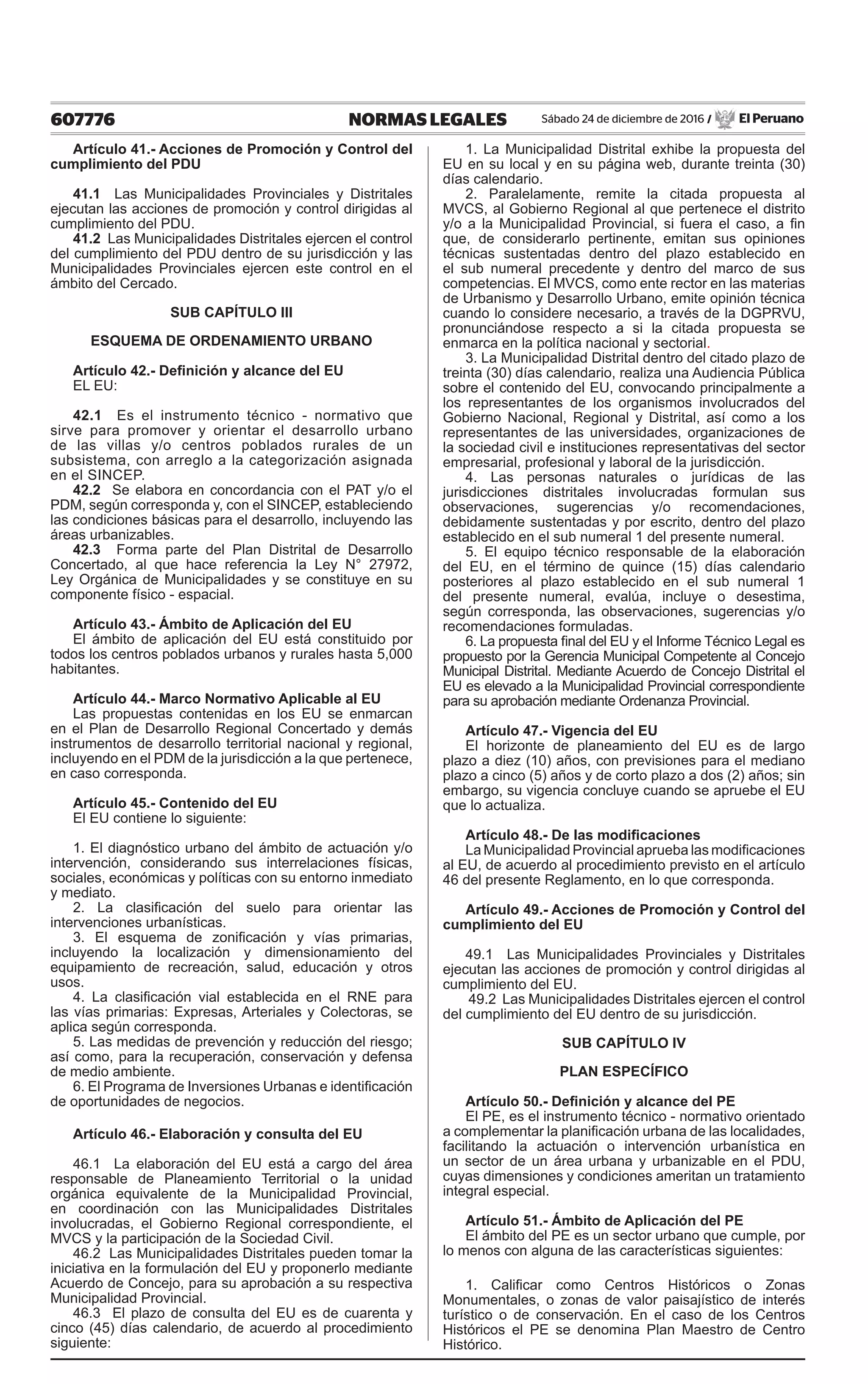607776 NORMAS LEGALES Sábado 24 de diciembre de 2016 / El Peruano
Artículo 41.- Acciones de Promoción y Control del
cumplimiento del PDU
41.1 Las Municipalidades Provinciales y Distritales
ejecutan las acciones de promoción y control dirigidas al
cumplimiento del PDU.
41.2 Las Municipalidades Distritales ejercen el control
del cumplimiento del PDU dentro de su jurisdicción y las
Municipalidades Provinciales ejercen este control en el
ámbito del Cercado.
SUB CAPÍTULO III
ESQUEMA DE ORDENAMIENTO URBANO
Artículo 42.- Definición y alcance del EU
EL EU:
42.1 Es el instrumento técnico - normativo que
sirve para promover y orientar el desarrollo urbano
de las villas y/o centros poblados rurales de un
subsistema, con arreglo a la categorización asignada
en el SINCEP.
42.2 Se elabora en concordancia con el PAT y/o el
PDM, según corresponda y, con el SINCEP, estableciendo
las condiciones básicas para el desarrollo, incluyendo las
áreas urbanizables.
42.3 Forma parte del Plan Distrital de Desarrollo
Concertado, al que hace referencia la Ley N° 27972,
Ley Orgánica de Municipalidades y se constituye en su
componente físico - espacial.
Artículo 43.- Ámbito de Aplicación del EU
El ámbito de aplicación del EU está constituido por
todos los centros poblados urbanos y rurales hasta 5,000
habitantes.
Artículo 44.- Marco Normativo Aplicable al EU
Las propuestas contenidas en los EU se enmarcan
en el Plan de Desarrollo Regional Concertado y demás
instrumentos de desarrollo territorial nacional y regional,
incluyendo en el PDM de la jurisdicción a la que pertenece,
en caso corresponda.
Artículo 45.- Contenido del EU
El EU contiene lo siguiente:
1. El diagnóstico urbano del ámbito de actuación y/o
intervención, considerando sus interrelaciones físicas,
sociales, económicas y políticas con su entorno inmediato
y mediato.
2. La clasificación del suelo para orientar las
intervenciones urbanísticas.
3. El esquema de zonificación y vías primarias,
incluyendo la localización y dimensionamiento del
equipamiento de recreación, salud, educación y otros
usos.
4. La clasificación vial establecida en el RNE para
las vías primarias: Expresas, Arteriales y Colectoras, se
aplica según corresponda.
5. Las medidas de prevención y reducción del riesgo;
así como, para la recuperación, conservación y defensa
de medio ambiente.
6. El Programa de Inversiones Urbanas e identificación
de oportunidades de negocios.
Artículo 46.- Elaboración y consulta del EU
46.1 La elaboración del EU está a cargo del área
responsable de Planeamiento Territorial o la unidad
orgánica equivalente de la Municipalidad Provincial,
en coordinación con las Municipalidades Distritales
involucradas, el Gobierno Regional correspondiente, el
MVCS y la participación de la Sociedad Civil.
46.2 Las Municipalidades Distritales pueden tomar la
iniciativa en la formulación del EU y proponerlo mediante
Acuerdo de Concejo, para su aprobación a su respectiva
Municipalidad Provincial.
46.3 El plazo de consulta del EU es de cuarenta y
cinco (45) días calendario, de acuerdo al procedimiento
siguiente:
1. La Municipalidad Distrital exhibe la propuesta del
EU en su local y en su página web, durante treinta (30)
días calendario.
2. Paralelamente, remite la citada propuesta al
MVCS, al Gobierno Regional al que pertenece el distrito
y/o a la Municipalidad Provincial, si fuera el caso, a fin
que, de considerarlo pertinente, emitan sus opiniones
técnicas sustentadas dentro del plazo establecido en
el sub numeral precedente y dentro del marco de sus
competencias. El MVCS, como ente rector en las materias
de Urbanismo y Desarrollo Urbano, emite opinión técnica
cuando lo considere necesario, a través de la DGPRVU,
pronunciándose respecto a si la citada propuesta se
enmarca en la política nacional y sectorial.
3. La Municipalidad Distrital dentro del citado plazo de
treinta (30) días calendario, realiza una Audiencia Pública
sobre el contenido del EU, convocando principalmente a
los representantes de los organismos involucrados del
Gobierno Nacional, Regional y Distrital, así como a los
representantes de las universidades, organizaciones de
la sociedad civil e instituciones representativas del sector
empresarial, profesional y laboral de la jurisdicción.
4. Las personas naturales o jurídicas de las
jurisdicciones distritales involucradas formulan sus
observaciones, sugerencias y/o recomendaciones,
debidamente sustentadas y por escrito, dentro del plazo
establecido en el sub numeral 1 del presente numeral.
5. El equipo técnico responsable de la elaboración
del EU, en el término de quince (15) días calendario
posteriores al plazo establecido en el sub numeral 1
del presente numeral, evalúa, incluye o desestima,
según corresponda, las observaciones, sugerencias y/o
recomendaciones formuladas.
6. La propuesta final del EU y el Informe Técnico Legal es
propuesto por la Gerencia Municipal Competente al Concejo
Municipal Distrital. Mediante Acuerdo de Concejo Distrital el
EU es elevado a la Municipalidad Provincial correspondiente
para su aprobación mediante Ordenanza Provincial.
Artículo 47.- Vigencia del EU
El horizonte de planeamiento del EU es de largo
plazo a diez (10) años, con previsiones para el mediano
plazo a cinco (5) años y de corto plazo a dos (2) años; sin
embargo, su vigencia concluye cuando se apruebe el EU
que lo actualiza.
Artículo 48.- De las modificaciones
La Municipalidad Provincial aprueba las modificaciones
al EU, de acuerdo al procedimiento previsto en el artículo
46 del presente Reglamento, en lo que corresponda.
Artículo 49.- Acciones de Promoción y Control del
cumplimiento del EU
49.1 Las Municipalidades Provinciales y Distritales
ejecutan las acciones de promoción y control dirigidas al
cumplimiento del EU.
49.2 Las Municipalidades Distritales ejercen el control
del cumplimiento del EU dentro de su jurisdicción.
SUB CAPÍTULO IV
PLAN ESPECÍFICO
Artículo 50.- Definición y alcance del PE
El PE, es el instrumento técnico - normativo orientado
a complementar la planificación urbana de las localidades,
facilitando la actuación o intervención urbanística en
un sector de un área urbana y urbanizable en el PDU,
cuyas dimensiones y condiciones ameritan un tratamiento
integral especial.
Artículo 51.- Ámbito de Aplicación del PE
El ámbito del PE es un sector urbano que cumple, por
lo menos con alguna de las características siguientes:
1. Calificar como Centros Históricos o Zonas
Monumentales, o zonas de valor paisajístico de interés
turístico o de conservación. En el caso de los Centros
Históricos el PE se denomina Plan Maestro de Centro
Histórico.
 