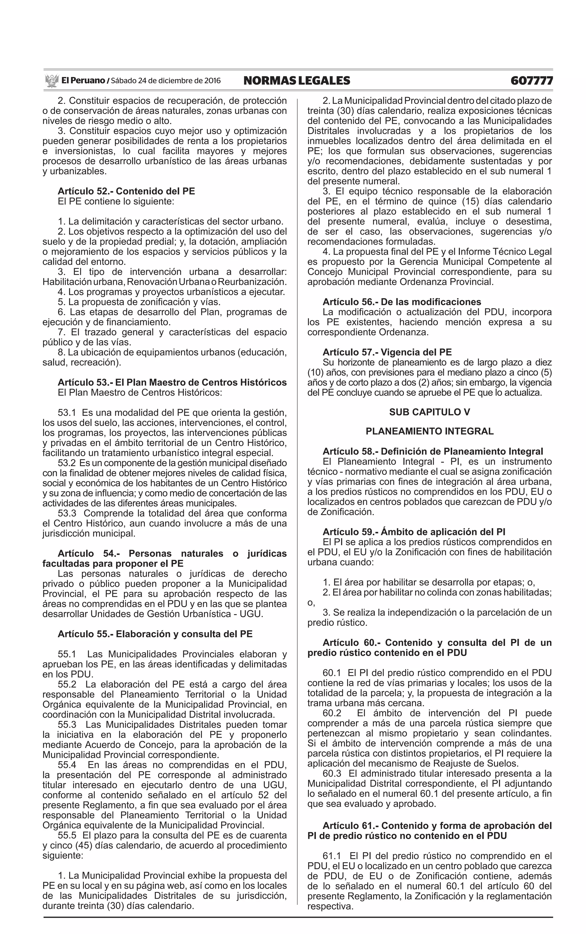 607777NORMAS LEGALESSábado 24 de diciembre de 2016El Peruano /
2. Constituir espacios de recuperación, de protección
o de conservación de áreas naturales, zonas urbanas con
niveles de riesgo medio o alto.
3. Constituir espacios cuyo mejor uso y optimización
pueden generar posibilidades de renta a los propietarios
e inversionistas, lo cual facilita mayores y mejores
procesos de desarrollo urbanístico de las áreas urbanas
y urbanizables.
Artículo 52.- Contenido del PE
El PE contiene lo siguiente:
1. La delimitación y características del sector urbano.
2. Los objetivos respecto a la optimización del uso del
suelo y de la propiedad predial; y, la dotación, ampliación
o mejoramiento de los espacios y servicios públicos y la
calidad del entorno.
3. El tipo de intervención urbana a desarrollar:
Habilitaciónurbana,RenovaciónUrbanaoReurbanización.
4. Los programas y proyectos urbanísticos a ejecutar.
5. La propuesta de zonificación y vías.
6. Las etapas de desarrollo del Plan, programas de
ejecución y de financiamiento.
7. El trazado general y características del espacio
público y de las vías.
8. La ubicación de equipamientos urbanos (educación,
salud, recreación).
Artículo 53.- El Plan Maestro de Centros Históricos
El Plan Maestro de Centros Históricos:
53.1 Es una modalidad del PE que orienta la gestión,
los usos del suelo, las acciones, intervenciones, el control,
los programas, los proyectos, las intervenciones públicas
y privadas en el ámbito territorial de un Centro Histórico,
facilitando un tratamiento urbanístico integral especial.
53.2 Es un componente de la gestión municipal diseñado
con la finalidad de obtener mejores niveles de calidad física,
social y económica de los habitantes de un Centro Histórico
y su zona de influencia; y como medio de concertación de las
actividades de las diferentes áreas municipales.
53.3 Comprende la totalidad del área que conforma
el Centro Histórico, aun cuando involucre a más de una
jurisdicción municipal.
Artículo 54.- Personas naturales o jurídicas
facultadas para proponer el PE
Las personas naturales o jurídicas de derecho
privado o público pueden proponer a la Municipalidad
Provincial, el PE para su aprobación respecto de las
áreas no comprendidas en el PDU y en las que se plantea
desarrollar Unidades de Gestión Urbanística - UGU.
Artículo 55.- Elaboración y consulta del PE
55.1 Las Municipalidades Provinciales elaboran y
aprueban los PE, en las áreas identificadas y delimitadas
en los PDU.
55.2 La elaboración del PE está a cargo del área
responsable del Planeamiento Territorial o la Unidad
Orgánica equivalente de la Municipalidad Provincial, en
coordinación con la Municipalidad Distrital involucrada.
55.3 Las Municipalidades Distritales pueden tomar
la iniciativa en la elaboración del PE y proponerlo
mediante Acuerdo de Concejo, para la aprobación de la
Municipalidad Provincial correspondiente.
55.4 En las áreas no comprendidas en el PDU,
la presentación del PE corresponde al administrado
titular interesado en ejecutarlo dentro de una UGU,
conforme al contenido señalado en el artículo 52 del
presente Reglamento, a fin que sea evaluado por el área
responsable del Planeamiento Territorial o la Unidad
Orgánica equivalente de la Municipalidad Provincial.
55.5 El plazo para la consulta del PE es de cuarenta
y cinco (45) días calendario, de acuerdo al procedimiento
siguiente:
1. La Municipalidad Provincial exhibe la propuesta del
PE en su local y en su página web, así como en los locales
de las Municipalidades Distritales de su jurisdicción,
durante treinta (30) días calendario.
2.LaMunicipalidadProvincialdentrodelcitadoplazode
treinta (30) días calendario, realiza exposiciones técnicas
del contenido del PE, convocando a las Municipalidades
Distritales involucradas y a los propietarios de los
inmuebles localizados dentro del área delimitada en el
PE; los que formulan sus observaciones, sugerencias
y/o recomendaciones, debidamente sustentadas y por
escrito, dentro del plazo establecido en el sub numeral 1
del presente numeral.
3. El equipo técnico responsable de la elaboración
del PE, en el término de quince (15) días calendario
posteriores al plazo establecido en el sub numeral 1
del presente numeral, evalúa, incluye o desestima,
de ser el caso, las observaciones, sugerencias y/o
recomendaciones formuladas.
4. La propuesta final del PE y el Informe Técnico Legal
es propuesto por la Gerencia Municipal Competente al
Concejo Municipal Provincial correspondiente, para su
aprobación mediante Ordenanza Provincial.
Artículo 56.- De las modificaciones
La modificación o actualización del PDU, incorpora
los PE existentes, haciendo mención expresa a su
correspondiente Ordenanza.
Artículo 57.- Vigencia del PE
Su horizonte de planeamiento es de largo plazo a diez
(10) años, con previsiones para el mediano plazo a cinco (5)
años y de corto plazo a dos (2) años; sin embargo, la vigencia
del PE concluye cuando se apruebe el PE que lo actualiza.
SUB CAPITULO V
PLANEAMIENTO INTEGRAL
Artículo 58.- Definición de Planeamiento Integral
El Planeamiento Integral - PI, es un instrumento
técnico - normativo mediante el cual se asigna zonificación
y vías primarias con fines de integración al área urbana,
a los predios rústicos no comprendidos en los PDU, EU o
localizados en centros poblados que carezcan de PDU y/o
de Zonificación.
Artículo 59.- Ámbito de aplicación del PI
El PI se aplica a los predios rústicos comprendidos en
el PDU, el EU y/o la Zonificación con fines de habilitación
urbana cuando:
1. El área por habilitar se desarrolla por etapas; o,
2. El área por habilitar no colinda con zonas habilitadas;
o,
3. Se realiza la independización o la parcelación de un
predio rústico.
Artículo 60.- Contenido y consulta del PI de un
predio rústico contenido en el PDU
60.1 El PI del predio rústico comprendido en el PDU
contiene la red de vías primarias y locales; los usos de la
totalidad de la parcela; y, la propuesta de integración a la
trama urbana más cercana.
60.2 El ámbito de intervención del PI puede
comprender a más de una parcela rústica siempre que
pertenezcan al mismo propietario y sean colindantes.
Si el ámbito de intervención comprende a más de una
parcela rústica con distintos propietarios, el PI requiere la
aplicación del mecanismo de Reajuste de Suelos.
60.3 El administrado titular interesado presenta a la
Municipalidad Distrital correspondiente, el PI adjuntando
lo señalado en el numeral 60.1 del presente artículo, a fin
que sea evaluado y aprobado.
Artículo 61.- Contenido y forma de aprobación del
PI de predio rústico no contenido en el PDU
61.1 El PI del predio rústico no comprendido en el
PDU, el EU o localizado en un centro poblado que carezca
de PDU, de EU o de Zonificación contiene, además
de lo señalado en el numeral 60.1 del artículo 60 del
presente Reglamento, la Zonificación y la reglamentación
respectiva.
 
