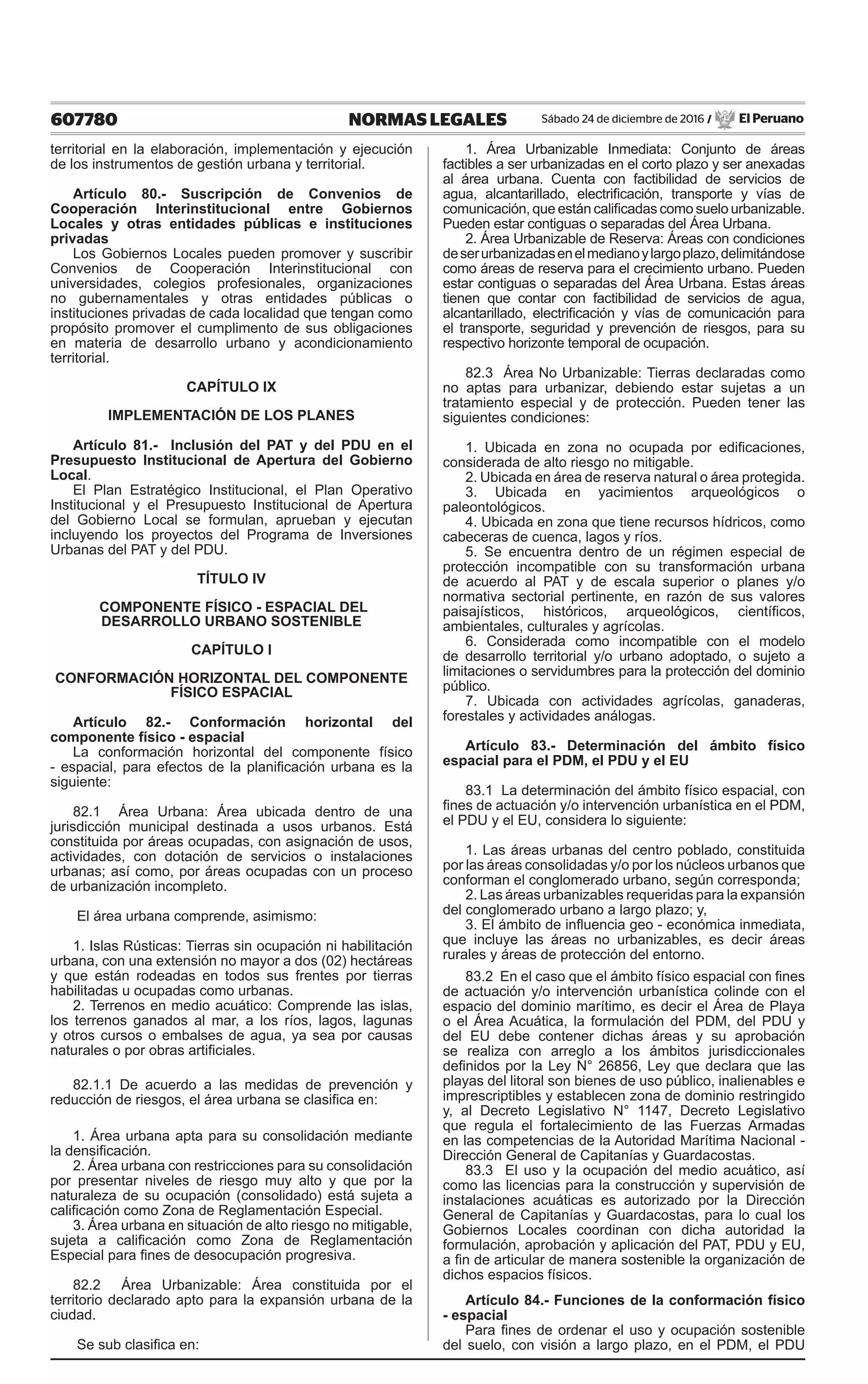 607780 NORMAS LEGALES Sábado 24 de diciembre de 2016 / El Peruano
territorial en la elaboración, implementación y ejecución
de los instrumentos de gestión urbana y territorial.
Artículo 80.- Suscripción de Convenios de
Cooperación Interinstitucional entre Gobiernos
Locales y otras entidades públicas e instituciones
privadas
Los Gobiernos Locales pueden promover y suscribir
Convenios de Cooperación Interinstitucional con
universidades, colegios profesionales, organizaciones
no gubernamentales y otras entidades públicas o
instituciones privadas de cada localidad que tengan como
propósito promover el cumplimento de sus obligaciones
en materia de desarrollo urbano y acondicionamiento
territorial.
CAPÍTULO IX
IMPLEMENTACIÓN DE LOS PLANES
Artículo 81.- Inclusión del PAT y del PDU en el
Presupuesto Institucional de Apertura del Gobierno
Local.
El Plan Estratégico Institucional, el Plan Operativo
Institucional y el Presupuesto Institucional de Apertura
del Gobierno Local se formulan, aprueban y ejecutan
incluyendo los proyectos del Programa de Inversiones
Urbanas del PAT y del PDU.
TÍTULO IV
COMPONENTE FÍSICO - ESPACIAL DEL
DESARROLLO URBANO SOSTENIBLE
CAPÍTULO I
CONFORMACIÓN HORIZONTAL DEL COMPONENTE
FÍSICO ESPACIAL
Artículo 82.- Conformación horizontal del
componente físico - espacial
La conformación horizontal del componente físico
- espacial, para efectos de la planificación urbana es la
siguiente:
82.1 Área Urbana: Área ubicada dentro de una
jurisdicción municipal destinada a usos urbanos. Está
constituida por áreas ocupadas, con asignación de usos,
actividades, con dotación de servicios o instalaciones
urbanas; así como, por áreas ocupadas con un proceso
de urbanización incompleto.
El área urbana comprende, asimismo:
1. Islas Rústicas: Tierras sin ocupación ni habilitación
urbana, con una extensión no mayor a dos (02) hectáreas
y que están rodeadas en todos sus frentes por tierras
habilitadas u ocupadas como urbanas.
2. Terrenos en medio acuático: Comprende las islas,
los terrenos ganados al mar, a los ríos, lagos, lagunas
y otros cursos o embalses de agua, ya sea por causas
naturales o por obras artificiales.
82.1.1 De acuerdo a las medidas de prevención y
reducción de riesgos, el área urbana se clasifica en:
1. Área urbana apta para su consolidación mediante
la densificación.
2. Área urbana con restricciones para su consolidación
por presentar niveles de riesgo muy alto y que por la
naturaleza de su ocupación (consolidado) está sujeta a
calificación como Zona de Reglamentación Especial.
3. Área urbana en situación de alto riesgo no mitigable,
sujeta a calificación como Zona de Reglamentación
Especial para fines de desocupación progresiva.
82.2 Área Urbanizable: Área constituida por el
territorio declarado apto para la expansión urbana de la
ciudad.
Se sub clasifica en:
1. Área Urbanizable Inmediata: Conjunto de áreas
factibles a ser urbanizadas en el corto plazo y ser anexadas
al área urbana. Cuenta con factibilidad de servicios de
agua, alcantarillado, electrificación, transporte y vías de
comunicación, que están calificadas como suelo urbanizable.
Pueden estar contiguas o separadas del Área Urbana.
2. Área Urbanizable de Reserva: Áreas con condiciones
deserurbanizadasenelmedianoylargoplazo,delimitándose
como áreas de reserva para el crecimiento urbano. Pueden
estar contiguas o separadas del Área Urbana. Estas áreas
tienen que contar con factibilidad de servicios de agua,
alcantarillado, electrificación y vías de comunicación para
el transporte, seguridad y prevención de riesgos, para su
respectivo horizonte temporal de ocupación.
82.3 Área No Urbanizable: Tierras declaradas como
no aptas para urbanizar, debiendo estar sujetas a un
tratamiento especial y de protección. Pueden tener las
siguientes condiciones:
1. Ubicada en zona no ocupada por edificaciones,
considerada de alto riesgo no mitigable.
2. Ubicada en área de reserva natural o área protegida.
3. Ubicada en yacimientos arqueológicos o
paleontológicos.
4. Ubicada en zona que tiene recursos hídricos, como
cabeceras de cuenca, lagos y ríos.
5. Se encuentra dentro de un régimen especial de
protección incompatible con su transformación urbana
de acuerdo al PAT y de escala superior o planes y/o
normativa sectorial pertinente, en razón de sus valores
paisajísticos, históricos, arqueológicos, científicos,
ambientales, culturales y agrícolas.
6. Considerada como incompatible con el modelo
de desarrollo territorial y/o urbano adoptado, o sujeto a
limitaciones o servidumbres para la protección del dominio
público.
7. Ubicada con actividades agrícolas, ganaderas,
forestales y actividades análogas.
Artículo 83.- Determinación del ámbito físico
espacial para el PDM, el PDU y el EU
83.1 La determinación del ámbito físico espacial, con
fines de actuación y/o intervención urbanística en el PDM,
el PDU y el EU, considera lo siguiente:
1. Las áreas urbanas del centro poblado, constituida
por las áreas consolidadas y/o por los núcleos urbanos que
conforman el conglomerado urbano, según corresponda;
2. Las áreas urbanizables requeridas para la expansión
del conglomerado urbano a largo plazo; y,
3. El ámbito de influencia geo - económica inmediata,
que incluye las áreas no urbanizables, es decir áreas
rurales y áreas de protección del entorno.
83.2 En el caso que el ámbito físico espacial con fines
de actuación y/o intervención urbanística colinde con el
espacio del dominio marítimo, es decir el Área de Playa
o el Área Acuática, la formulación del PDM, del PDU y
del EU debe contener dichas áreas y su aprobación
se realiza con arreglo a los ámbitos jurisdiccionales
definidos por la Ley N° 26856, Ley que declara que las
playas del litoral son bienes de uso público, inalienables e
imprescriptibles y establecen zona de dominio restringido
y, al Decreto Legislativo N° 1147, Decreto Legislativo
que regula el fortalecimiento de las Fuerzas Armadas
en las competencias de la Autoridad Marítima Nacional -
Dirección General de Capitanías y Guardacostas.
83.3 El uso y la ocupación del medio acuático, así
como las licencias para la construcción y supervisión de
instalaciones acuáticas es autorizado por la Dirección
General de Capitanías y Guardacostas, para lo cual los
Gobiernos Locales coordinan con dicha autoridad la
formulación, aprobación y aplicación del PAT, PDU y EU,
a fin de articular de manera sostenible la organización de
dichos espacios físicos.
Artículo 84.- Funciones de la conformación físico
- espacial
Para fines de ordenar el uso y ocupación sostenible
del suelo, con visión a largo plazo, en el PDM, el PDU
 