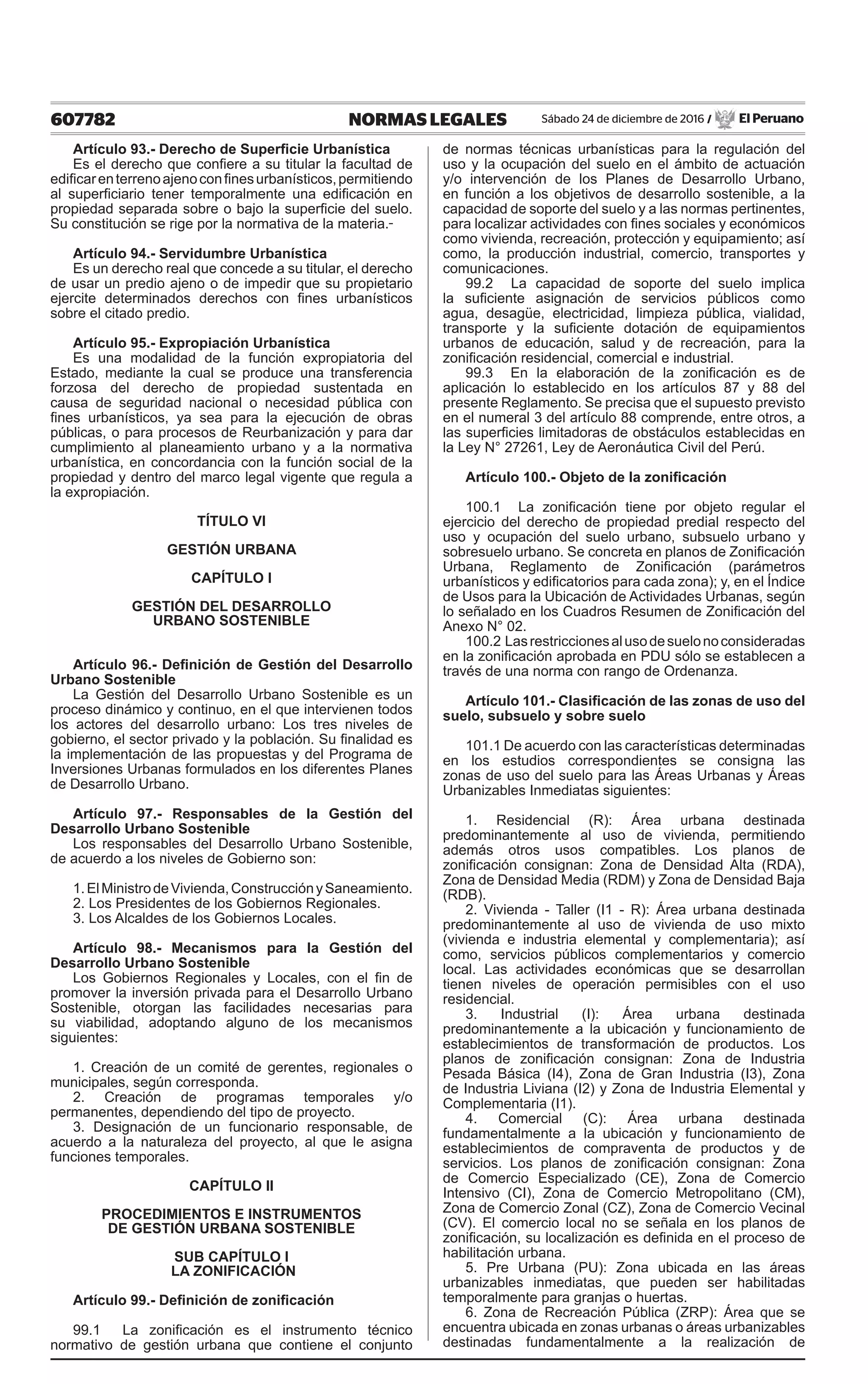 607782 NORMAS LEGALES Sábado 24 de diciembre de 2016 / El Peruano
Artículo 93.- Derecho de Superficie Urbanística
Es el derecho que confiere a su titular la facultad de
edificarenterrenoajenoconfinesurbanísticos,permitiendo
al superficiario tener temporalmente una edificación en
propiedad separada sobre o bajo la superficie del suelo.
Su constitución se rige por la normativa de la materia.
Artículo 94.- Servidumbre Urbanística
Es un derecho real que concede a su titular, el derecho
de usar un predio ajeno o de impedir que su propietario
ejercite determinados derechos con fines urbanísticos
sobre el citado predio.
Artículo 95.- Expropiación Urbanística
Es una modalidad de la función expropiatoria del
Estado, mediante la cual se produce una transferencia
forzosa del derecho de propiedad sustentada en
causa de seguridad nacional o necesidad pública con
fines urbanísticos, ya sea para la ejecución de obras
públicas, o para procesos de Reurbanización y para dar
cumplimiento al planeamiento urbano y a la normativa
urbanística, en concordancia con la función social de la
propiedad y dentro del marco legal vigente que regula a
la expropiación.
TÍTULO VI
GESTIÓN URBANA
CAPÍTULO I
GESTIÓN DEL DESARROLLO
URBANO SOSTENIBLE
Artículo 96.- Definición de Gestión del Desarrollo
Urbano Sostenible
La Gestión del Desarrollo Urbano Sostenible es un
proceso dinámico y continuo, en el que intervienen todos
los actores del desarrollo urbano: Los tres niveles de
gobierno, el sector privado y la población. Su finalidad es
la implementación de las propuestas y del Programa de
Inversiones Urbanas formulados en los diferentes Planes
de Desarrollo Urbano.
Artículo 97.- Responsables de la Gestión del
Desarrollo Urbano Sostenible
Los responsables del Desarrollo Urbano Sostenible,
de acuerdo a los niveles de Gobierno son:
1.ElMinistrodeVivienda,ConstrucciónySaneamiento.
2. Los Presidentes de los Gobiernos Regionales.
3. Los Alcaldes de los Gobiernos Locales.
Artículo 98.- Mecanismos para la Gestión del
Desarrollo Urbano Sostenible
Los Gobiernos Regionales y Locales, con el fin de
promover la inversión privada para el Desarrollo Urbano
Sostenible, otorgan las facilidades necesarias para
su viabilidad, adoptando alguno de los mecanismos
siguientes:
1. Creación de un comité de gerentes, regionales o
municipales, según corresponda.
2. Creación de programas temporales y/o
permanentes, dependiendo del tipo de proyecto.
3. Designación de un funcionario responsable, de
acuerdo a la naturaleza del proyecto, al que le asigna
funciones temporales.
CAPÍTULO II
PROCEDIMIENTOS E INSTRUMENTOS
DE GESTIÓN URBANA SOSTENIBLE
SUB CAPÍTULO I
LA ZONIFICACIÓN
Artículo 99.- Definición de zonificación
99.1 La zonificación es el instrumento técnico
normativo de gestión urbana que contiene el conjunto
de normas técnicas urbanísticas para la regulación del
uso y la ocupación del suelo en el ámbito de actuación
y/o intervención de los Planes de Desarrollo Urbano,
en función a los objetivos de desarrollo sostenible, a la
capacidad de soporte del suelo y a las normas pertinentes,
para localizar actividades con fines sociales y económicos
como vivienda, recreación, protección y equipamiento; así
como, la producción industrial, comercio, transportes y
comunicaciones.
99.2 La capacidad de soporte del suelo implica
la suficiente asignación de servicios públicos como
agua, desagüe, electricidad, limpieza pública, vialidad,
transporte y la suficiente dotación de equipamientos
urbanos de educación, salud y de recreación, para la
zonificación residencial, comercial e industrial.
99.3 En la elaboración de la zonificación es de
aplicación lo establecido en los artículos 87 y 88 del
presente Reglamento. Se precisa que el supuesto previsto
en el numeral 3 del artículo 88 comprende, entre otros, a
las superficies limitadoras de obstáculos establecidas en
la Ley N° 27261, Ley de Aeronáutica Civil del Perú.
Artículo 100.- Objeto de la zonificación
100.1 La zonificación tiene por objeto regular el
ejercicio del derecho de propiedad predial respecto del
uso y ocupación del suelo urbano, subsuelo urbano y
sobresuelo urbano. Se concreta en planos de Zonificación
Urbana, Reglamento de Zonificación (parámetros
urbanísticos y edificatorios para cada zona); y, en el Índice
de Usos para la Ubicación de Actividades Urbanas, según
lo señalado en los Cuadros Resumen de Zonificación del
Anexo N° 02.
100.2 Lasrestriccionesalusodesuelonoconsideradas
en la zonificación aprobada en PDU sólo se establecen a
través de una norma con rango de Ordenanza.
Artículo 101.- Clasificación de las zonas de uso del
suelo, subsuelo y sobre suelo
101.1 De acuerdo con las características determinadas
en los estudios correspondientes se consigna las
zonas de uso del suelo para las Áreas Urbanas y Áreas
Urbanizables Inmediatas siguientes:
1. Residencial (R): Área urbana destinada
predominantemente al uso de vivienda, permitiendo
además otros usos compatibles. Los planos de
zonificación consignan: Zona de Densidad Alta (RDA),
Zona de Densidad Media (RDM) y Zona de Densidad Baja
(RDB).
2. Vivienda - Taller (I1 - R): Área urbana destinada
predominantemente al uso de vivienda de uso mixto
(vivienda e industria elemental y complementaria); así
como, servicios públicos complementarios y comercio
local. Las actividades económicas que se desarrollan
tienen niveles de operación permisibles con el uso
residencial.
3. Industrial (I): Área urbana destinada
predominantemente a la ubicación y funcionamiento de
establecimientos de transformación de productos. Los
planos de zonificación consignan: Zona de Industria
Pesada Básica (I4), Zona de Gran Industria (I3), Zona
de Industria Liviana (I2) y Zona de Industria Elemental y
Complementaria (I1).
4. Comercial (C): Área urbana destinada
fundamentalmente a la ubicación y funcionamiento de
establecimientos de compraventa de productos y de
servicios. Los planos de zonificación consignan: Zona
de Comercio Especializado (CE), Zona de Comercio
Intensivo (CI), Zona de Comercio Metropolitano (CM),
Zona de Comercio Zonal (CZ), Zona de Comercio Vecinal
(CV). El comercio local no se señala en los planos de
zonificación, su localización es definida en el proceso de
habilitación urbana.
5. Pre Urbana (PU): Zona ubicada en las áreas
urbanizables inmediatas, que pueden ser habilitadas
temporalmente para granjas o huertas.
6. Zona de Recreación Pública (ZRP): Área que se
encuentra ubicada en zonas urbanas o áreas urbanizables
destinadas fundamentalmente a la realización de
 