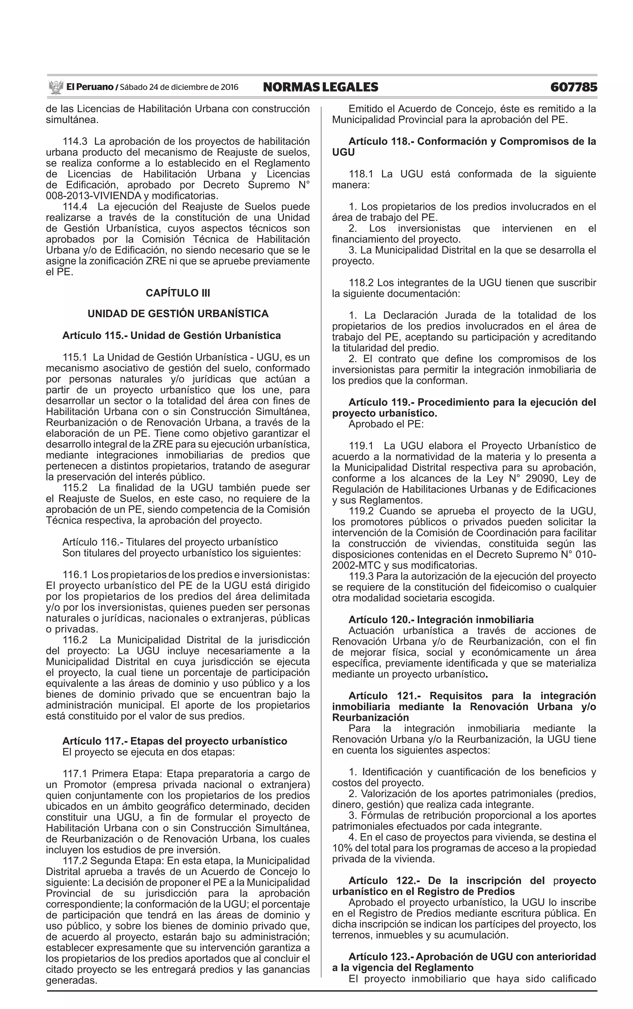 607785NORMAS LEGALESSábado 24 de diciembre de 2016El Peruano /
de las Licencias de Habilitación Urbana con construcción
simultánea.
114.3 La aprobación de los proyectos de habilitación
urbana producto del mecanismo de Reajuste de suelos,
se realiza conforme a lo establecido en el Reglamento
de Licencias de Habilitación Urbana y Licencias
de Edificación, aprobado por Decreto Supremo N°
008-2013-VIVIENDA y modificatorias.
114.4 La ejecución del Reajuste de Suelos puede
realizarse a través de la constitución de una Unidad
de Gestión Urbanística, cuyos aspectos técnicos son
aprobados por la Comisión Técnica de Habilitación
Urbana y/o de Edificación, no siendo necesario que se le
asigne la zonificación ZRE ni que se apruebe previamente
el PE.
CAPÍTULO III
UNIDAD DE GESTIÓN URBANÍSTICA
Artículo 115.- Unidad de Gestión Urbanística
115.1 La Unidad de Gestión Urbanística - UGU, es un
mecanismo asociativo de gestión del suelo, conformado
por personas naturales y/o jurídicas que actúan a
partir de un proyecto urbanístico que los une, para
desarrollar un sector o la totalidad del área con fines de
Habilitación Urbana con o sin Construcción Simultánea,
Reurbanización o de Renovación Urbana, a través de la
elaboración de un PE. Tiene como objetivo garantizar el
desarrollo integral de la ZRE para su ejecución urbanística,
mediante integraciones inmobiliarias de predios que
pertenecen a distintos propietarios, tratando de asegurar
la preservación del interés público.
115.2 La finalidad de la UGU también puede ser
el Reajuste de Suelos, en este caso, no requiere de la
aprobación de un PE, siendo competencia de la Comisión
Técnica respectiva, la aprobación del proyecto.
Artículo 116.- Titulares del proyecto urbanístico
Son titulares del proyecto urbanístico los siguientes:
116.1 Los propietarios de los predios e inversionistas:
El proyecto urbanístico del PE de la UGU está dirigido
por los propietarios de los predios del área delimitada
y/o por los inversionistas, quienes pueden ser personas
naturales o jurídicas, nacionales o extranjeras, públicas
o privadas.
116.2 La Municipalidad Distrital de la jurisdicción
del proyecto: La UGU incluye necesariamente a la
Municipalidad Distrital en cuya jurisdicción se ejecuta
el proyecto, la cual tiene un porcentaje de participación
equivalente a las áreas de dominio y uso público y a los
bienes de dominio privado que se encuentran bajo la
administración municipal. El aporte de los propietarios
está constituido por el valor de sus predios.
Artículo 117.- Etapas del proyecto urbanístico
El proyecto se ejecuta en dos etapas:
117.1 Primera Etapa: Etapa preparatoria a cargo de
un Promotor (empresa privada nacional o extranjera)
quien conjuntamente con los propietarios de los predios
ubicados en un ámbito geográfico determinado, deciden
constituir una UGU, a fin de formular el proyecto de
Habilitación Urbana con o sin Construcción Simultánea,
de Reurbanización o de Renovación Urbana, los cuales
incluyen los estudios de pre inversión.
117.2 Segunda Etapa: En esta etapa, la Municipalidad
Distrital aprueba a través de un Acuerdo de Concejo lo
siguiente: La decisión de proponer el PE a la Municipalidad
Provincial de su jurisdicción para la aprobación
correspondiente; la conformación de la UGU; el porcentaje
de participación que tendrá en las áreas de dominio y
uso público, y sobre los bienes de dominio privado que,
de acuerdo al proyecto, estarán bajo su administración;
establecer expresamente que su intervención garantiza a
los propietarios de los predios aportados que al concluir el
citado proyecto se les entregará predios y las ganancias
generadas.
Emitido el Acuerdo de Concejo, éste es remitido a la
Municipalidad Provincial para la aprobación del PE.
Artículo 118.- Conformación y Compromisos de la
UGU
118.1 La UGU está conformada de la siguiente
manera:
1. Los propietarios de los predios involucrados en el
área de trabajo del PE.
2. Los inversionistas que intervienen en el
financiamiento del proyecto.
3. La Municipalidad Distrital en la que se desarrolla el
proyecto.
118.2 Los integrantes de la UGU tienen que suscribir
la siguiente documentación:
1. La Declaración Jurada de la totalidad de los
propietarios de los predios involucrados en el área de
trabajo del PE, aceptando su participación y acreditando
la titularidad del predio.
2. El contrato que define los compromisos de los
inversionistas para permitir la integración inmobiliaria de
los predios que la conforman.
Artículo 119.- Procedimiento para la ejecución del
proyecto urbanístico.
Aprobado el PE:
119.1 La UGU elabora el Proyecto Urbanístico de
acuerdo a la normatividad de la materia y lo presenta a
la Municipalidad Distrital respectiva para su aprobación,
conforme a los alcances de la Ley N° 29090, Ley de
Regulación de Habilitaciones Urbanas y de Edificaciones
y sus Reglamentos.
119.2 Cuando se aprueba el proyecto de la UGU,
los promotores públicos o privados pueden solicitar la
intervención de la Comisión de Coordinación para facilitar
la construcción de viviendas, constituida según las
disposiciones contenidas en el Decreto Supremo N° 010-
2002-MTC y sus modificatorias.
119.3 Para la autorización de la ejecución del proyecto
se requiere de la constitución del fideicomiso o cualquier
otra modalidad societaria escogida.
Artículo 120.- Integración inmobiliaria
Actuación urbanística a través de acciones de
Renovación Urbana y/o de Reurbanización, con el fin
de mejorar física, social y económicamente un área
específica, previamente identificada y que se materializa
mediante un proyecto urbanístico.
Artículo 121.- Requisitos para la integración
inmobiliaria mediante la Renovación Urbana y/o
Reurbanización
Para la integración inmobiliaria mediante la
Renovación Urbana y/o la Reurbanización, la UGU tiene
en cuenta los siguientes aspectos:
1. Identificación y cuantificación de los beneficios y
costos del proyecto.
2. Valorización de los aportes patrimoniales (predios,
dinero, gestión) que realiza cada integrante.
3. Fórmulas de retribución proporcional a los aportes
patrimoniales efectuados por cada integrante.
4. En el caso de proyectos para vivienda, se destina el
10% del total para los programas de acceso a la propiedad
privada de la vivienda.
Artículo 122.- De la inscripción del proyecto
urbanístico en el Registro de Predios
Aprobado el proyecto urbanístico, la UGU lo inscribe
en el Registro de Predios mediante escritura pública. En
dicha inscripción se indican los partícipes del proyecto, los
terrenos, inmuebles y su acumulación.
Artículo 123.- Aprobación de UGU con anterioridad
a la vigencia del Reglamento
El proyecto inmobiliario que haya sido calificado
 