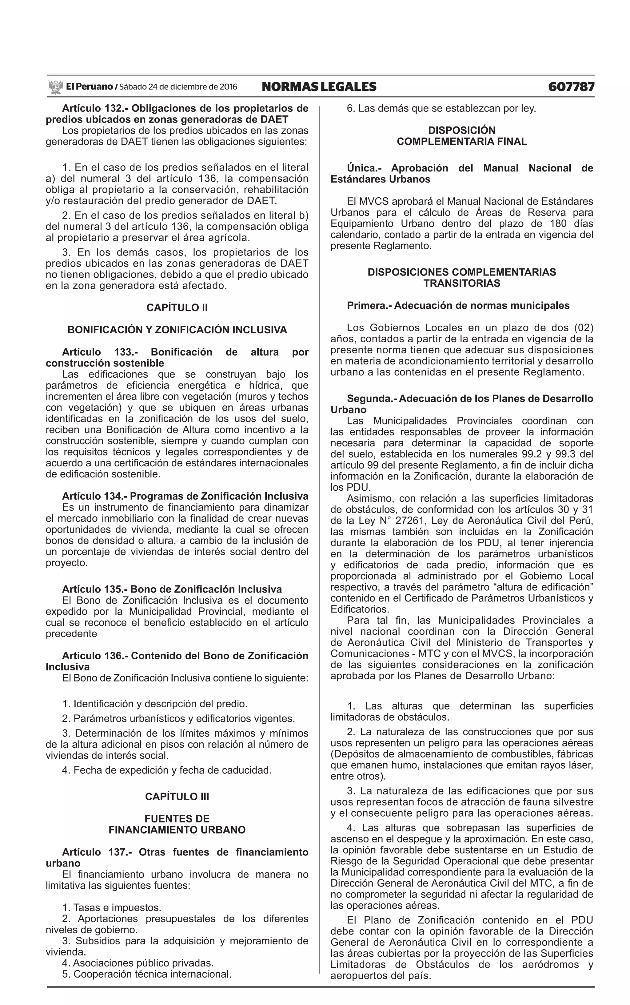 607787NORMAS LEGALESSábado 24 de diciembre de 2016El Peruano /
Artículo 132.- Obligaciones de los propietarios de
predios ubicados en zonas generadoras de DAET
Los propietarios de los predios ubicados en las zonas
generadoras de DAET tienen las obligaciones siguientes:
1. En el caso de los predios señalados en el literal
a) del numeral 3 del artículo 136, la compensación
obliga al propietario a la conservación, rehabilitación
y/o restauración del predio generador de DAET.
2. En el caso de los predios señalados en literal b)
del numeral 3 del artículo 136, la compensación obliga
al propietario a preservar el área agrícola.
3. En los demás casos, los propietarios de los
predios ubicados en las zonas generadoras de DAET
no tienen obligaciones, debido a que el predio ubicado
en la zona generadora está afectado.
CAPÍTULO II
BONIFICACIÓN Y ZONIFICACIÓN INCLUSIVA
Artículo 133.- Bonificación de altura por
construcción sostenible
Las edificaciones que se construyan bajo los
parámetros de eficiencia energética e hídrica, que
incrementen el área libre con vegetación (muros y techos
con vegetación) y que se ubiquen en áreas urbanas
identificadas en la zonificación de los usos del suelo,
reciben una Bonificación de Altura como incentivo a la
construcción sostenible, siempre y cuando cumplan con
los requisitos técnicos y legales correspondientes y de
acuerdo a una certificación de estándares internacionales
de edificación sostenible.
Artículo 134.- Programas de Zonificación Inclusiva
Es un instrumento de financiamiento para dinamizar
el mercado inmobiliario con la finalidad de crear nuevas
oportunidades de vivienda, mediante la cual se ofrecen
bonos de densidad o altura, a cambio de la inclusión de
un porcentaje de viviendas de interés social dentro del
proyecto.
Artículo 135.- Bono de Zonificación Inclusiva
El Bono de Zonificación Inclusiva es el documento
expedido por la Municipalidad Provincial, mediante el
cual se reconoce el beneficio establecido en el artículo
precedente
Artículo 136.- Contenido del Bono de Zonificación
Inclusiva
El Bono de Zonificación Inclusiva contiene lo siguiente:
1. Identificación y descripción del predio.
2. Parámetros urbanísticos y edificatorios vigentes.
3. Determinación de los límites máximos y mínimos
de la altura adicional en pisos con relación al número de
viviendas de interés social.
4. Fecha de expedición y fecha de caducidad.
CAPÍTULO III
FUENTES DE
FINANCIAMIENTO URBANO
Artículo 137.- Otras fuentes de financiamiento
urbano
El financiamiento urbano involucra de manera no
limitativa las siguientes fuentes:
1. Tasas e impuestos.
2. Aportaciones presupuestales de los diferentes
niveles de gobierno.
3. Subsidios para la adquisición y mejoramiento de
vivienda.
4. Asociaciones público privadas.
5. Cooperación técnica internacional.
6. Las demás que se establezcan por ley.
DISPOSICIÓN
COMPLEMENTARIA FINAL
Única.- Aprobación del Manual Nacional de
Estándares Urbanos
El MVCS aprobará el Manual Nacional de Estándares
Urbanos para el cálculo de Áreas de Reserva para
Equipamiento Urbano dentro del plazo de 180 días
calendario, contado a partir de la entrada en vigencia del
presente Reglamento.
DISPOSICIONES COMPLEMENTARIAS
TRANSITORIAS
Primera.- Adecuación de normas municipales
Los Gobiernos Locales en un plazo de dos (02)
años, contados a partir de la entrada en vigencia de la
presente norma tienen que adecuar sus disposiciones
en materia de acondicionamiento territorial y desarrollo
urbano a las contenidas en el presente Reglamento.
Segunda.- Adecuación de los Planes de Desarrollo
Urbano
Las Municipalidades Provinciales coordinan con
las entidades responsables de proveer la información
necesaria para determinar la capacidad de soporte
del suelo, establecida en los numerales 99.2 y 99.3 del
artículo 99 del presente Reglamento, a fin de incluir dicha
información en la Zonificación, durante la elaboración de
los PDU.
Asimismo, con relación a las superficies limitadoras
de obstáculos, de conformidad con los artículos 30 y 31
de la Ley N° 27261, Ley de Aeronáutica Civil del Perú,
las mismas también son incluidas en la Zonificación
durante la elaboración de los PDU, al tener injerencia
en la determinación de los parámetros urbanísticos
y edificatorios de cada predio, información que es
proporcionada al administrado por el Gobierno Local
respectivo, a través del parámetro “altura de edificación”
contenido en el Certificado de Parámetros Urbanísticos y
Edificatorios.
Para tal fin, las Municipalidades Provinciales a
nivel nacional coordinan con la Dirección General
de Aeronáutica Civil del Ministerio de Transportes y
Comunicaciones - MTC y con el MVCS, la incorporación
de las siguientes consideraciones en la zonificación
aprobada por los Planes de Desarrollo Urbano:
1. Las alturas que determinan las superficies
limitadoras de obstáculos.
2. La naturaleza de las construcciones que por sus
usos representen un peligro para las operaciones aéreas
(Depósitos de almacenamiento de combustibles, fábricas
que emanen humo, instalaciones que emitan rayos láser,
entre otros).
3. La naturaleza de las edificaciones que por sus
usos representan focos de atracción de fauna silvestre
y el consecuente peligro para las operaciones aéreas.
4. Las alturas que sobrepasan las superficies de
ascenso en el despegue y la aproximación. En este caso,
la opinión favorable debe sustentarse en un Estudio de
Riesgo de la Seguridad Operacional que debe presentar
la Municipalidad correspondiente para la evaluación de la
Dirección General de Aeronáutica Civil del MTC, a fin de
no comprometer la seguridad ni afectar la regularidad de
las operaciones aéreas.
El Plano de Zonificación contenido en el PDU
debe contar con la opinión favorable de la Dirección
General de Aeronáutica Civil en lo correspondiente a
las áreas cubiertas por la proyección de las Superficies
Limitadoras de Obstáculos de los aeródromos y
aeropuertos del país.
 