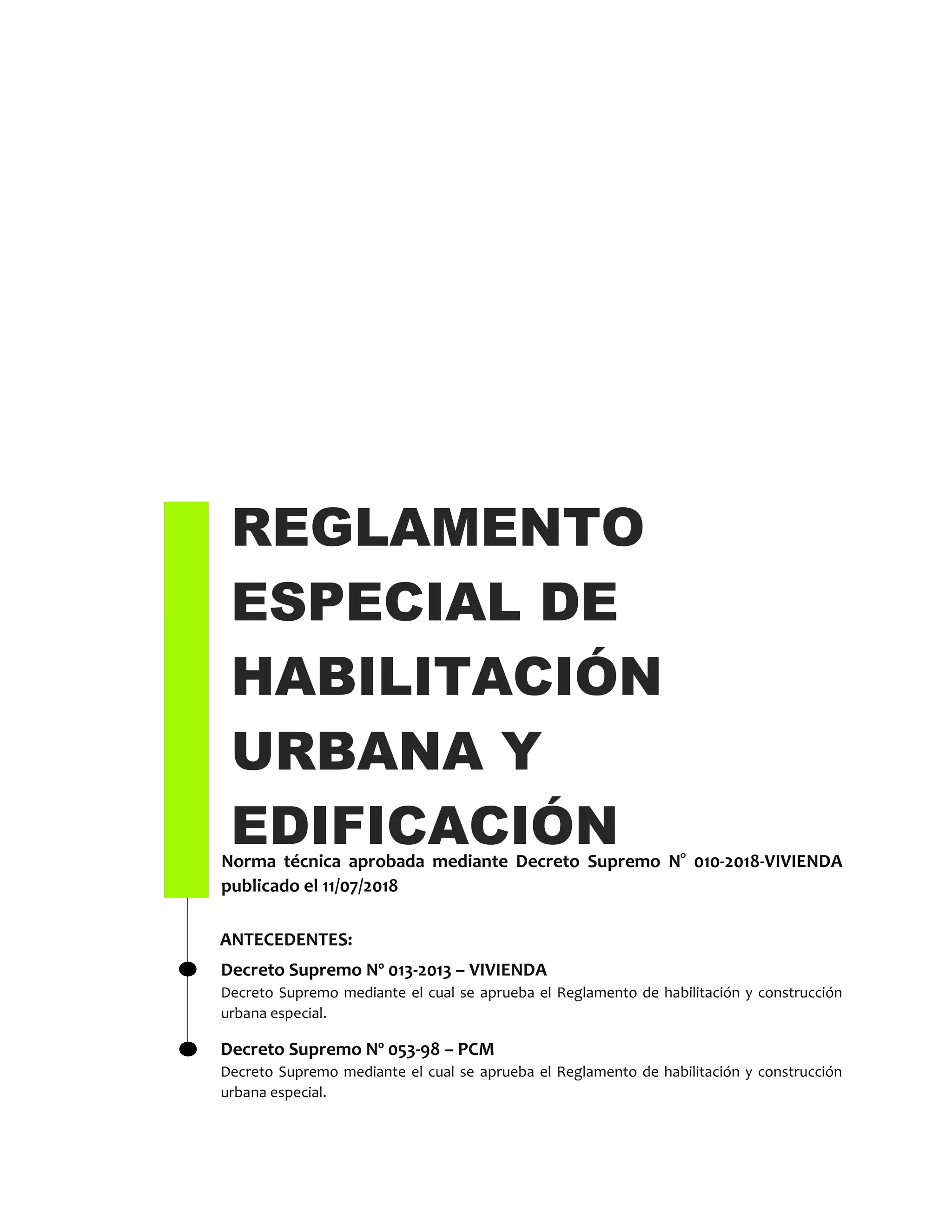REGLAMENTO
ESPECIAL DE
HABILITACIÓN
URBANA Y
EDIFICACIÓNNorma técnica aprobada mediante Decreto Supremo N° 010-2018-VIVIENDA
publicado el 11/07/2018
Decreto Supremo Nº 013-2013 – VIVIENDA
Decreto Supremo mediante el cual se aprueba el Reglamento de habilitación y construcción
urbana especial.
ANTECEDENTES:
Decreto Supremo Nº 053-98 – PCM
Decreto Supremo mediante el cual se aprueba el Reglamento de habilitación y construcción
urbana especial.
 