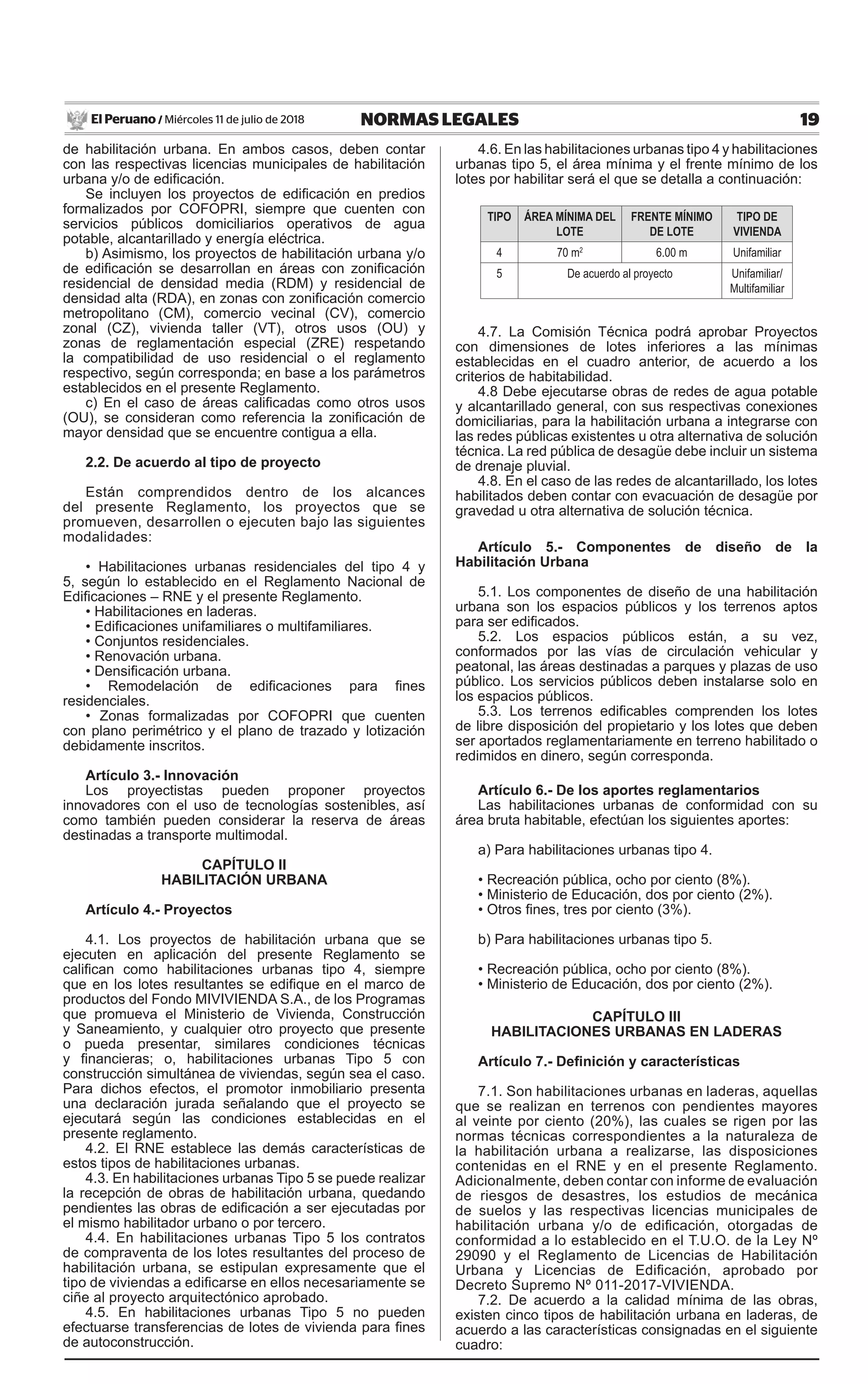 19NORMAS LEGALESMiércoles 11 de julio de 2018El Peruano /
de habilitación urbana. En ambos casos, deben contar
con las respectivas licencias municipales de habilitación
urbana y/o de edificación.
Se incluyen los proyectos de edificación en predios
formalizados por COFOPRI, siempre que cuenten con
servicios públicos domiciliarios operativos de agua
potable, alcantarillado y energía eléctrica.
b) Asimismo, los proyectos de habilitación urbana y/o
de edificación se desarrollan en áreas con zonificación
residencial de densidad media (RDM) y residencial de
densidad alta (RDA), en zonas con zonificación comercio
metropolitano (CM), comercio vecinal (CV), comercio
zonal (CZ), vivienda taller (VT), otros usos (OU) y
zonas de reglamentación especial (ZRE) respetando
la compatibilidad de uso residencial o el reglamento
respectivo, según corresponda; en base a los parámetros
establecidos en el presente Reglamento.
c) En el caso de áreas calificadas como otros usos
(OU), se consideran como referencia la zonificación de
mayor densidad que se encuentre contigua a ella.
2.2. De acuerdo al tipo de proyecto
Están comprendidos dentro de los alcances
del presente Reglamento, los proyectos que se
promueven, desarrollen o ejecuten bajo las siguientes
modalidades:
• Habilitaciones urbanas residenciales del tipo 4 y
5, según lo establecido en el Reglamento Nacional de
Edificaciones – RNE y el presente Reglamento.
• Habilitaciones en laderas.
• Edificaciones unifamiliares o multifamiliares.
• Conjuntos residenciales.
• Renovación urbana.
• Densificación urbana.
• Remodelación de edificaciones para fines
residenciales.
• Zonas formalizadas por COFOPRI que cuenten
con plano perimétrico y el plano de trazado y lotización
debidamente inscritos.
Artículo 3.- Innovación
Los proyectistas pueden proponer proyectos
innovadores con el uso de tecnologías sostenibles, así
como también pueden considerar la reserva de áreas
destinadas a transporte multimodal.
CAPÍTULO II
HABILITACIÓN URBANA
Artículo 4.- Proyectos
4.1. Los proyectos de habilitación urbana que se
ejecuten en aplicación del presente Reglamento se
califican como habilitaciones urbanas tipo 4, siempre
que en los lotes resultantes se edifique en el marco de
productos del Fondo MIVIVIENDA S.A., de los Programas
que promueva el Ministerio de Vivienda, Construcción
y Saneamiento, y cualquier otro proyecto que presente
o pueda presentar, similares condiciones técnicas
y financieras; o, habilitaciones urbanas Tipo 5 con
construcción simultánea de viviendas, según sea el caso.
Para dichos efectos, el promotor inmobiliario presenta
una declaración jurada señalando que el proyecto se
ejecutará según las condiciones establecidas en el
presente reglamento.
4.2. El RNE establece las demás características de
estos tipos de habilitaciones urbanas.
4.3. En habilitaciones urbanas Tipo 5 se puede realizar
la recepción de obras de habilitación urbana, quedando
pendientes las obras de edificación a ser ejecutadas por
el mismo habilitador urbano o por tercero.
4.4. En habilitaciones urbanas Tipo 5 los contratos
de compraventa de los lotes resultantes del proceso de
habilitación urbana, se estipulan expresamente que el
tipo de viviendas a edificarse en ellos necesariamente se
ciñe al proyecto arquitectónico aprobado.
4.5. En habilitaciones urbanas Tipo 5 no pueden
efectuarse transferencias de lotes de vivienda para fines
de autoconstrucción.
4.6. En las habilitaciones urbanas tipo 4 y habilitaciones
urbanas tipo 5, el área mínima y el frente mínimo de los
lotes por habilitar será el que se detalla a continuación:
TIPO ÁREA MÍNIMA DEL
LOTE
FRENTE MÍNIMO
DE LOTE
TIPO DE
VIVIENDA
4 70 m2
6.00 m Unifamiliar
5 De acuerdo al proyecto Unifamiliar/
Multifamiliar
4.7. La Comisión Técnica podrá aprobar Proyectos
con dimensiones de lotes inferiores a las mínimas
establecidas en el cuadro anterior, de acuerdo a los
criterios de habitabilidad.
4.8 Debe ejecutarse obras de redes de agua potable
y alcantarillado general, con sus respectivas conexiones
domiciliarias, para la habilitación urbana a integrarse con
las redes públicas existentes u otra alternativa de solución
técnica. La red pública de desagüe debe incluir un sistema
de drenaje pluvial.
4.8. En el caso de las redes de alcantarillado, los lotes
habilitados deben contar con evacuación de desagüe por
gravedad u otra alternativa de solución técnica.
Artículo 5.- Componentes de diseño de la
Habilitación Urbana
5.1. Los componentes de diseño de una habilitación
urbana son los espacios públicos y los terrenos aptos
para ser edificados.
5.2. Los espacios públicos están, a su vez,
conformados por las vías de circulación vehicular y
peatonal, las áreas destinadas a parques y plazas de uso
público. Los servicios públicos deben instalarse solo en
los espacios públicos.
5.3. Los terrenos edificables comprenden los lotes
de libre disposición del propietario y los lotes que deben
ser aportados reglamentariamente en terreno habilitado o
redimidos en dinero, según corresponda.
Artículo 6.- De los aportes reglamentarios
Las habilitaciones urbanas de conformidad con su
área bruta habitable, efectúan los siguientes aportes:
a) Para habilitaciones urbanas tipo 4.
• Recreación pública, ocho por ciento (8%).
• Ministerio de Educación, dos por ciento (2%).
• Otros fines, tres por ciento (3%).
b) Para habilitaciones urbanas tipo 5.
• Recreación pública, ocho por ciento (8%).
• Ministerio de Educación, dos por ciento (2%).
CAPÍTULO III
HABILITACIONES URBANAS EN LADERAS
Artículo 7.- Definición y características
7.1. Son habilitaciones urbanas en laderas, aquellas
que se realizan en terrenos con pendientes mayores
al veinte por ciento (20%), las cuales se rigen por las
normas técnicas correspondientes a la naturaleza de
la habilitación urbana a realizarse, las disposiciones
contenidas en el RNE y en el presente Reglamento.
Adicionalmente, deben contar con informe de evaluación
de riesgos de desastres, los estudios de mecánica
de suelos y las respectivas licencias municipales de
habilitación urbana y/o de edificación, otorgadas de
conformidad a lo establecido en el T.U.O. de la Ley Nº
29090 y el Reglamento de Licencias de Habilitación
Urbana y Licencias de Edificación, aprobado por
Decreto Supremo Nº 011-2017-VIVIENDA.
7.2. De acuerdo a la calidad mínima de las obras,
existen cinco tipos de habilitación urbana en laderas, de
acuerdo a las características consignadas en el siguiente
cuadro:
 