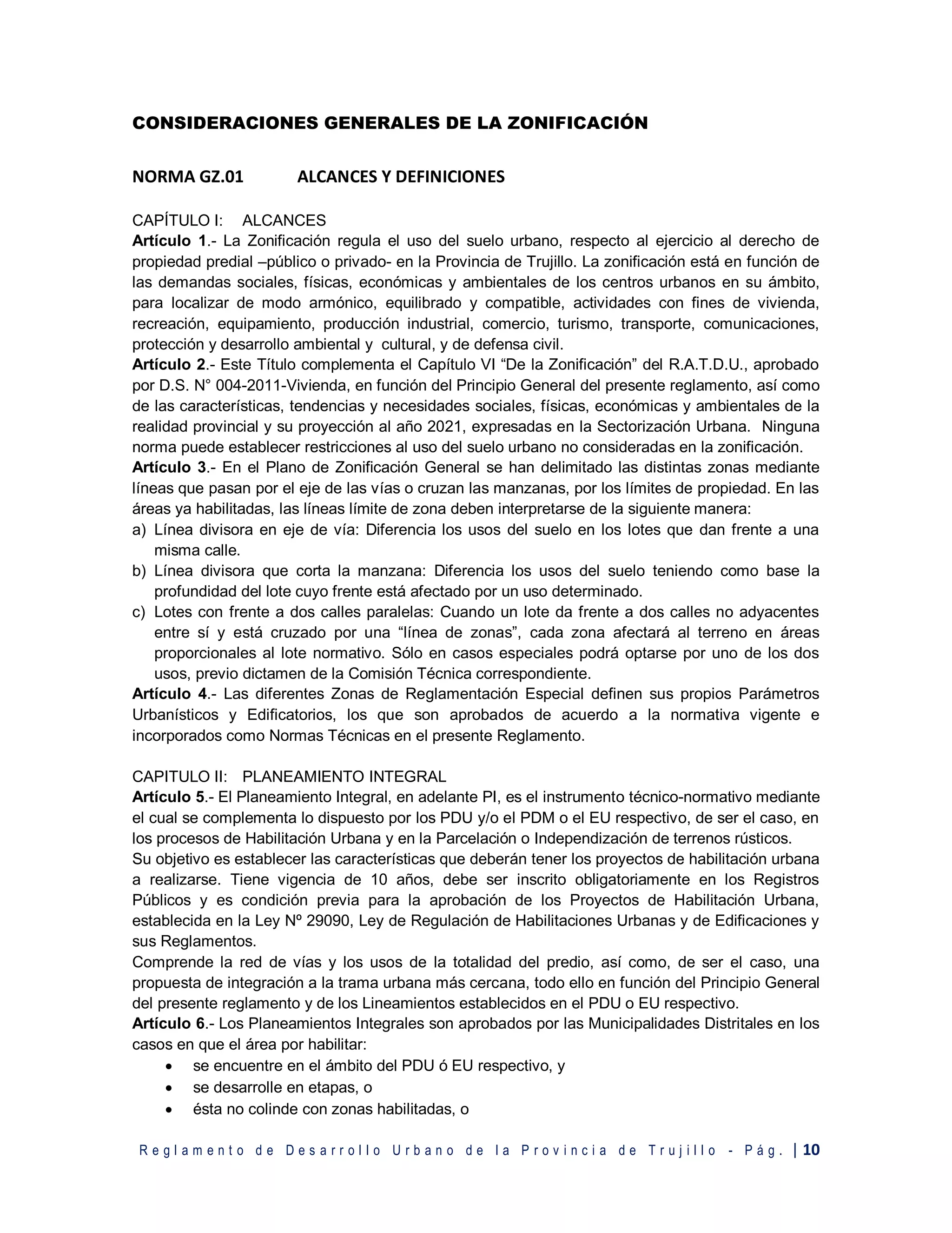 R e g l a m e n t o d e D e s a r r o l l o U r b a n o d e l a P r o v i n c i a d e T r u j i l l o - P á g . | 10
CONSIDERACIONES GENERALES DE LA ZONIFICACIÓN
NORMA GZ.01 ALCANCES Y DEFINICIONES
CAPÍTULO I: ALCANCES
Artículo 1.- La Zonificación regula el uso del suelo urbano, respecto al ejercicio al derecho de
propiedad predial –público o privado- en la Provincia de Trujillo. La zonificación está en función de
las demandas sociales, físicas, económicas y ambientales de los centros urbanos en su ámbito,
para localizar de modo armónico, equilibrado y compatible, actividades con fines de vivienda,
recreación, equipamiento, producción industrial, comercio, turismo, transporte, comunicaciones,
protección y desarrollo ambiental y cultural, y de defensa civil.
Artículo 2.- Este Título complementa el Capítulo VI “De la Zonificación” del R.A.T.D.U., aprobado
por D.S. N° 004-2011-Vivienda, en función del Principio General del presente reglamento, así como
de las características, tendencias y necesidades sociales, físicas, económicas y ambientales de la
realidad provincial y su proyección al año 2021, expresadas en la Sectorización Urbana. Ninguna
norma puede establecer restricciones al uso del suelo urbano no consideradas en la zonificación.
Artículo 3.- En el Plano de Zonificación General se han delimitado las distintas zonas mediante
líneas que pasan por el eje de las vías o cruzan las manzanas, por los límites de propiedad. En las
áreas ya habilitadas, las líneas límite de zona deben interpretarse de la siguiente manera:
a) Línea divisora en eje de vía: Diferencia los usos del suelo en los lotes que dan frente a una
misma calle.
b) Línea divisora que corta la manzana: Diferencia los usos del suelo teniendo como base la
profundidad del lote cuyo frente está afectado por un uso determinado.
c) Lotes con frente a dos calles paralelas: Cuando un lote da frente a dos calles no adyacentes
entre sí y está cruzado por una “línea de zonas”, cada zona afectará al terreno en áreas
proporcionales al lote normativo. Sólo en casos especiales podrá optarse por uno de los dos
usos, previo dictamen de la Comisión Técnica correspondiente.
Artículo 4.- Las diferentes Zonas de Reglamentación Especial definen sus propios Parámetros
Urbanísticos y Edificatorios, los que son aprobados de acuerdo a la normativa vigente e
incorporados como Normas Técnicas en el presente Reglamento.
CAPITULO II: PLANEAMIENTO INTEGRAL
Artículo 5.- El Planeamiento Integral, en adelante PI, es el instrumento técnico-normativo mediante
el cual se complementa lo dispuesto por los PDU y/o el PDM o el EU respectivo, de ser el caso, en
los procesos de Habilitación Urbana y en la Parcelación o Independización de terrenos rústicos.
Su objetivo es establecer las características que deberán tener los proyectos de habilitación urbana
a realizarse. Tiene vigencia de 10 años, debe ser inscrito obligatoriamente en los Registros
Públicos y es condición previa para la aprobación de los Proyectos de Habilitación Urbana,
establecida en la Ley Nº 29090, Ley de Regulación de Habilitaciones Urbanas y de Edificaciones y
sus Reglamentos.
Comprende la red de vías y los usos de la totalidad del predio, así como, de ser el caso, una
propuesta de integración a la trama urbana más cercana, todo ello en función del Principio General
del presente reglamento y de los Lineamientos establecidos en el PDU o EU respectivo.
Artículo 6.- Los Planeamientos Integrales son aprobados por las Municipalidades Distritales en los
casos en que el área por habilitar:
 se encuentre en el ámbito del PDU ó EU respectivo, y
 se desarrolle en etapas, o
 ésta no colinde con zonas habilitadas, o
 