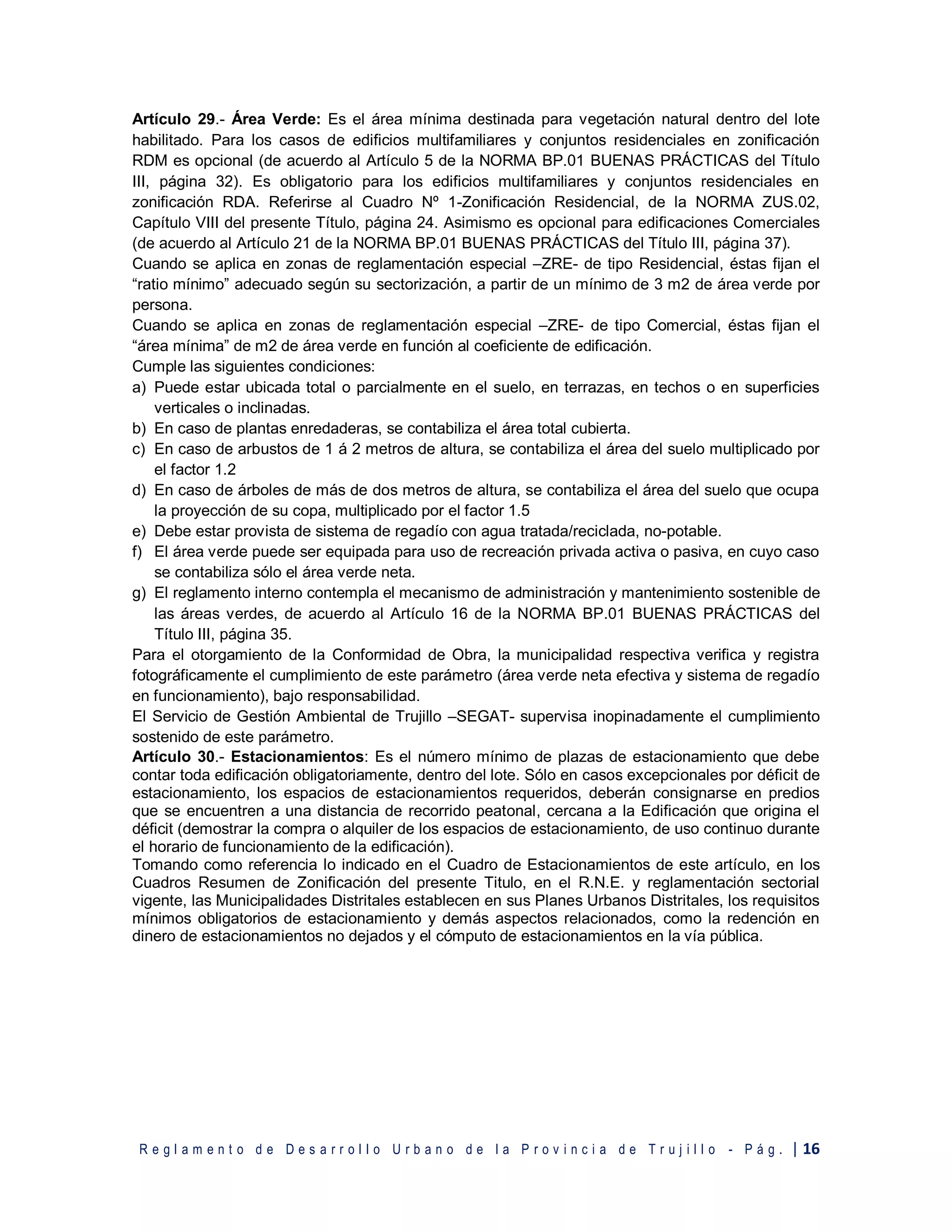 R e g l a m e n t o d e D e s a r r o l l o U r b a n o d e l a P r o v i n c i a d e T r u j i l l o - P á g . | 16
Artículo 29.- Área Verde: Es el área mínima destinada para vegetación natural dentro del lote
habilitado. Para los casos de edificios multifamiliares y conjuntos residenciales en zonificación
RDM es opcional (de acuerdo al Artículo 5 de la NORMA BP.01 BUENAS PRÁCTICAS del Título
III, página 32). Es obligatorio para los edificios multifamiliares y conjuntos residenciales en
zonificación RDA. Referirse al Cuadro Nº 1-Zonificación Residencial, de la NORMA ZUS.02,
Capítulo VIII del presente Título, página 24. Asimismo es opcional para edificaciones Comerciales
(de acuerdo al Artículo 21 de la NORMA BP.01 BUENAS PRÁCTICAS del Título III, página 37).
Cuando se aplica en zonas de reglamentación especial –ZRE- de tipo Residencial, éstas fijan el
“ratio mínimo” adecuado según su sectorización, a partir de un mínimo de 3 m2 de área verde por
persona.
Cuando se aplica en zonas de reglamentación especial –ZRE- de tipo Comercial, éstas fijan el
“área mínima” de m2 de área verde en función al coeficiente de edificación.
Cumple las siguientes condiciones:
a) Puede estar ubicada total o parcialmente en el suelo, en terrazas, en techos o en superficies
verticales o inclinadas.
b) En caso de plantas enredaderas, se contabiliza el área total cubierta.
c) En caso de arbustos de 1 á 2 metros de altura, se contabiliza el área del suelo multiplicado por
el factor 1.2
d) En caso de árboles de más de dos metros de altura, se contabiliza el área del suelo que ocupa
la proyección de su copa, multiplicado por el factor 1.5
e) Debe estar provista de sistema de regadío con agua tratada/reciclada, no-potable.
f) El área verde puede ser equipada para uso de recreación privada activa o pasiva, en cuyo caso
se contabiliza sólo el área verde neta.
g) El reglamento interno contempla el mecanismo de administración y mantenimiento sostenible de
las áreas verdes, de acuerdo al Artículo 16 de la NORMA BP.01 BUENAS PRÁCTICAS del
Título III, página 35.
Para el otorgamiento de la Conformidad de Obra, la municipalidad respectiva verifica y registra
fotográficamente el cumplimiento de este parámetro (área verde neta efectiva y sistema de regadío
en funcionamiento), bajo responsabilidad.
El Servicio de Gestión Ambiental de Trujillo –SEGAT- supervisa inopinadamente el cumplimiento
sostenido de este parámetro.
Artículo 30.- Estacionamientos: Es el número mínimo de plazas de estacionamiento que debe
contar toda edificación obligatoriamente, dentro del lote. Sólo en casos excepcionales por déficit de
estacionamiento, los espacios de estacionamientos requeridos, deberán consignarse en predios
que se encuentren a una distancia de recorrido peatonal, cercana a la Edificación que origina el
déficit (demostrar la compra o alquiler de los espacios de estacionamiento, de uso continuo durante
el horario de funcionamiento de la edificación).
Tomando como referencia lo indicado en el Cuadro de Estacionamientos de este artículo, en los
Cuadros Resumen de Zonificación del presente Titulo, en el R.N.E. y reglamentación sectorial
vigente, las Municipalidades Distritales establecen en sus Planes Urbanos Distritales, los requisitos
mínimos obligatorios de estacionamiento y demás aspectos relacionados, como la redención en
dinero de estacionamientos no dejados y el cómputo de estacionamientos en la vía pública.
 