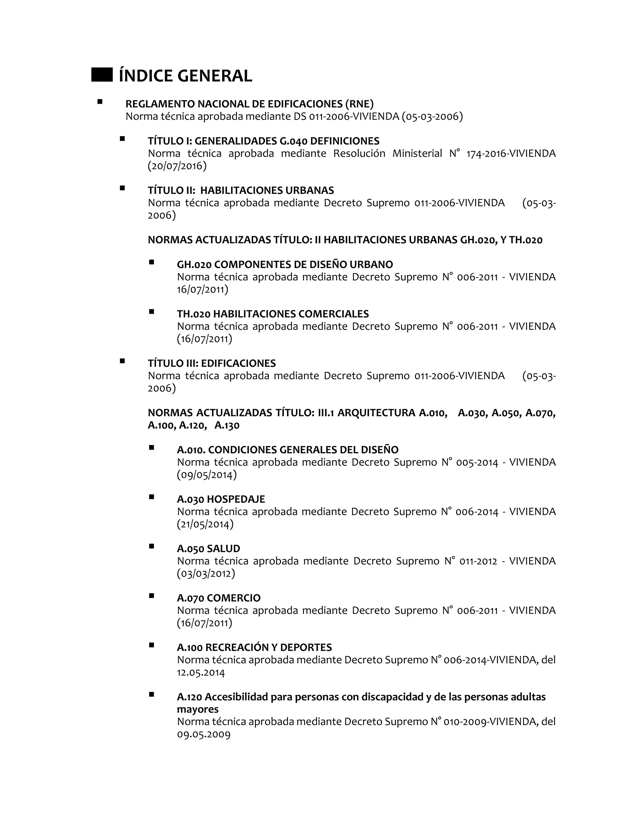  ÍNDICE GENERAL
 REGLAMENTO NACIONAL DE EDIFICACIONES (RNE)
Norma técnica aprobada mediante DS 011-2006-VIVIENDA (05-03-2006)
 TÍTULO I: GENERALIDADES G.040 DEFINICIONES
Norma técnica aprobada mediante Resolución Ministerial N° 174-2016-VIVIENDA
(20/07/2016)
 TÍTULO II: HABILITACIONES URBANAS
Norma técnica aprobada mediante Decreto Supremo 011-2006-VIVIENDA (05-03-
2006)
NORMAS ACTUALIZADAS TÍTULO: II HABILITACIONES URBANAS GH.020, Y TH.020
 GH.020 COMPONENTES DE DISEÑO URBANO
Norma técnica aprobada mediante Decreto Supremo N° 006-2011 - VIVIENDA
16/07/2011)
 TH.020 HABILITACIONES COMERCIALES
Norma técnica aprobada mediante Decreto Supremo N° 006-2011 - VIVIENDA
(16/07/2011)
 TÍTULO III: EDIFICACIONES
Norma técnica aprobada mediante Decreto Supremo 011-2006-VIVIENDA (05-03-
2006)
NORMAS ACTUALIZADAS TÍTULO: III.1 ARQUITECTURA A.010, A.030, A.050, A.070,
A.100, A.120, A.130
 A.010. CONDICIONES GENERALES DEL DISEÑO
Norma técnica aprobada mediante Decreto Supremo N° 005-2014 - VIVIENDA
(09/05/2014)
 A.030 HOSPEDAJE
Norma técnica aprobada mediante Decreto Supremo N° 006-2014 - VIVIENDA
(21/05/2014)
 A.050 SALUD
Norma técnica aprobada mediante Decreto Supremo N° 011-2012 - VIVIENDA
(03/03/2012)
 A.070 COMERCIO
Norma técnica aprobada mediante Decreto Supremo N° 006-2011 - VIVIENDA
(16/07/2011)
 A.100 RECREACIÓN Y DEPORTES
Norma técnica aprobada mediante Decreto Supremo N° 006-2014-VIVIENDA, del
12.05.2014
 A.120 Accesibilidad para personas con discapacidad y de las personas adultas
mayores
Norma técnica aprobada mediante Decreto Supremo N° 010-2009-VIVIENDA, del
09.05.2009
 