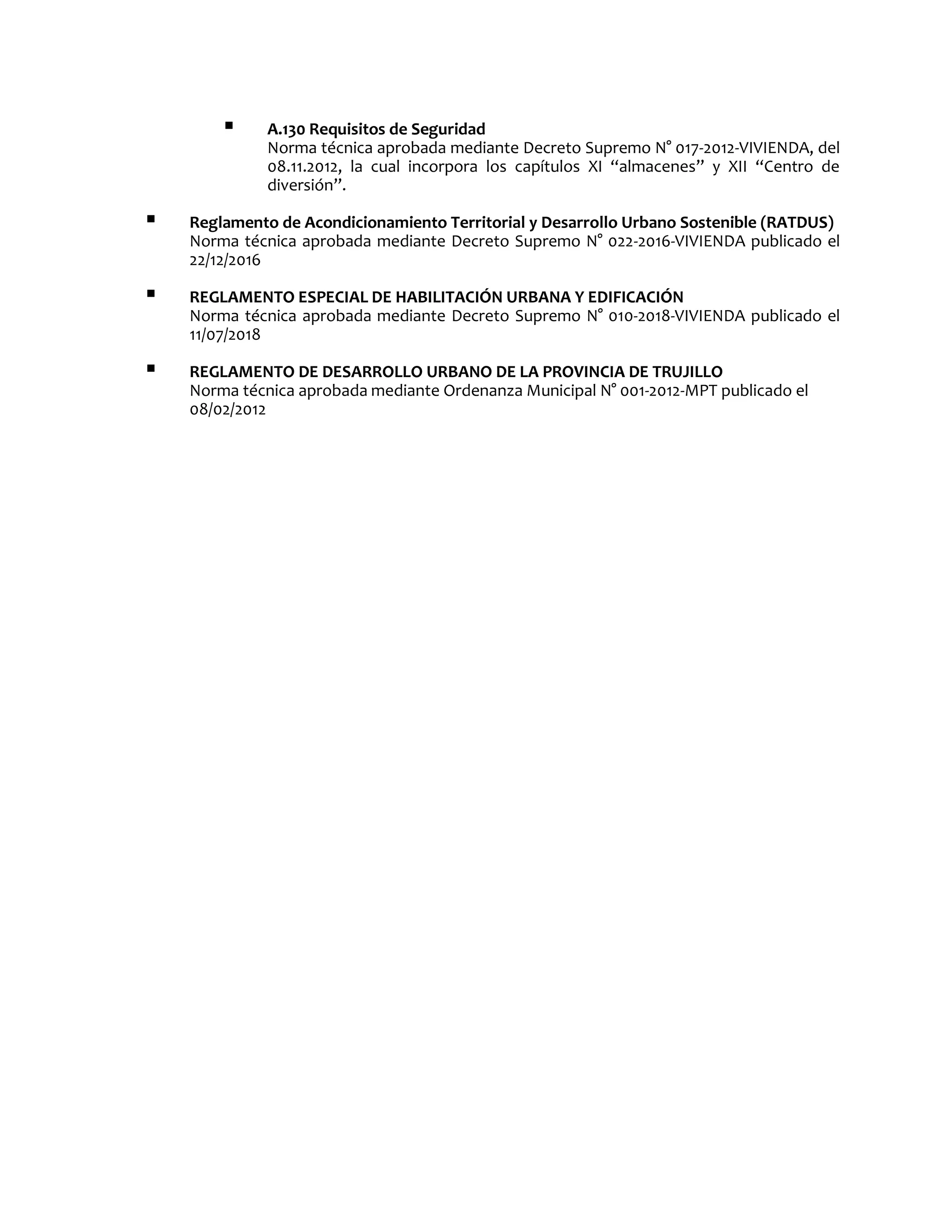  A.130 Requisitos de Seguridad
Norma técnica aprobada mediante Decreto Supremo N° 017-2012-VIVIENDA, del
08.11.2012, la cual incorpora los capítulos XI “almacenes” y XII “Centro de
diversión”.
 Reglamento de Acondicionamiento Territorial y Desarrollo Urbano Sostenible (RATDUS)
Norma técnica aprobada mediante Decreto Supremo N° 022-2016-VIVIENDA publicado el
22/12/2016
 REGLAMENTO ESPECIAL DE HABILITACIÓN URBANA Y EDIFICACIÓN
Norma técnica aprobada mediante Decreto Supremo N° 010-2018-VIVIENDA publicado el
11/07/2018
 REGLAMENTO DE DESARROLLO URBANO DE LA PROVINCIA DE TRUJILLO
Norma técnica aprobada mediante Ordenanza Municipal N° 001-2012-MPT publicado el
08/02/2012
 