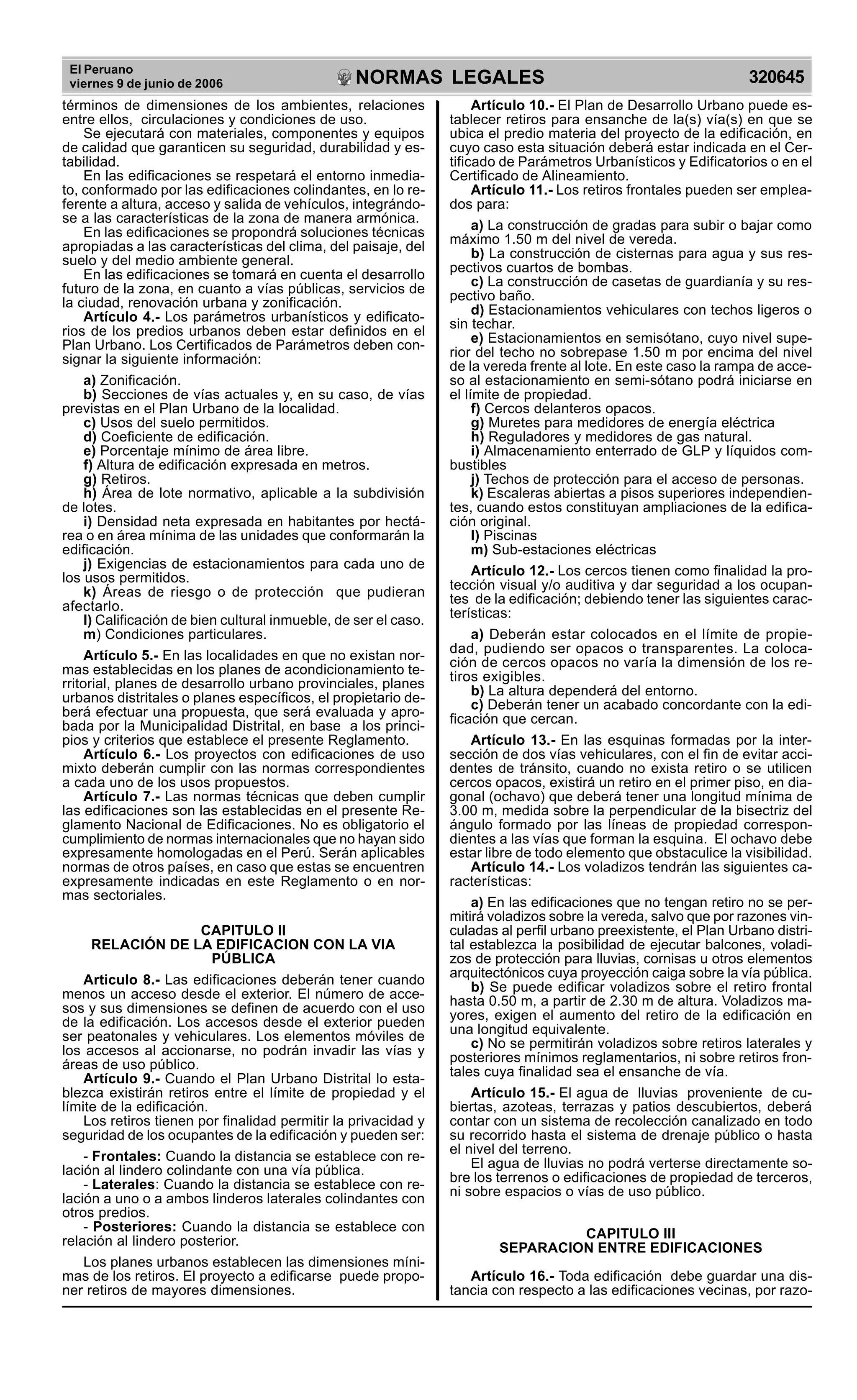 El Peruano
viernes 9 de junio de 2006 320645NORMAS LEGALES
R
EPUBLICA DEL PER
U
términos de dimensiones de los ambientes, relaciones
entre ellos, circulaciones y condiciones de uso.
Se ejecutará con materiales, componentes y equipos
de calidad que garanticen su seguridad, durabilidad y es-
tabilidad.
En las edificaciones se respetará el entorno inmedia-
to, conformado por las edificaciones colindantes, en lo re-
ferente a altura, acceso y salida de vehículos, integrándo-
se a las características de la zona de manera armónica.
En las edificaciones se propondrá soluciones técnicas
apropiadas a las características del clima, del paisaje, del
suelo y del medio ambiente general.
En las edificaciones se tomará en cuenta el desarrollo
futuro de la zona, en cuanto a vías públicas, servicios de
la ciudad, renovación urbana y zonificación.
Artículo 4.- Los parámetros urbanísticos y edificato-
rios de los predios urbanos deben estar definidos en el
Plan Urbano. Los Certificados de Parámetros deben con-
signar la siguiente información:
a) Zonificación.
b) Secciones de vías actuales y, en su caso, de vías
previstas en el Plan Urbano de la localidad.
c) Usos del suelo permitidos.
d) Coeficiente de edificación.
e) Porcentaje mínimo de área libre.
f) Altura de edificación expresada en metros.
g) Retiros.
h) Área de lote normativo, aplicable a la subdivisión
de lotes.
i) Densidad neta expresada en habitantes por hectá-
rea o en área mínima de las unidades que conformarán la
edificación.
j) Exigencias de estacionamientos para cada uno de
los usos permitidos.
k) Áreas de riesgo o de protección que pudieran
afectarlo.
l) Calificación de bien cultural inmueble, de ser el caso.
m) Condiciones particulares.
Artículo 5.- En las localidades en que no existan nor-
mas establecidas en los planes de acondicionamiento te-
rritorial, planes de desarrollo urbano provinciales, planes
urbanos distritales o planes específicos, el propietario de-
berá efectuar una propuesta, que será evaluada y apro-
bada por la Municipalidad Distrital, en base a los princi-
pios y criterios que establece el presente Reglamento.
Artículo 6.- Los proyectos con edificaciones de uso
mixto deberán cumplir con las normas correspondientes
a cada uno de los usos propuestos.
Artículo 7.- Las normas técnicas que deben cumplir
las edificaciones son las establecidas en el presente Re-
glamento Nacional de Edificaciones. No es obligatorio el
cumplimiento de normas internacionales que no hayan sido
expresamente homologadas en el Perú. Serán aplicables
normas de otros países, en caso que estas se encuentren
expresamente indicadas en este Reglamento o en nor-
mas sectoriales.
CAPITULO II
RELACIÓN DE LA EDIFICACION CON LA VIA
PÚBLICA
Articulo 8.- Las edificaciones deberán tener cuando
menos un acceso desde el exterior. El número de acce-
sos y sus dimensiones se definen de acuerdo con el uso
de la edificación. Los accesos desde el exterior pueden
ser peatonales y vehiculares. Los elementos móviles de
los accesos al accionarse, no podrán invadir las vías y
áreas de uso público.
Artículo 9.- Cuando el Plan Urbano Distrital lo esta-
blezca existirán retiros entre el límite de propiedad y el
límite de la edificación.
Los retiros tienen por finalidad permitir la privacidad y
seguridad de los ocupantes de la edificación y pueden ser:
- Frontales: Cuando la distancia se establece con re-
lación al lindero colindante con una vía pública.
- Laterales: Cuando la distancia se establece con re-
lación a uno o a ambos linderos laterales colindantes con
otros predios.
- Posteriores: Cuando la distancia se establece con
relación al lindero posterior.
Los planes urbanos establecen las dimensiones míni-
mas de los retiros. El proyecto a edificarse puede propo-
ner retiros de mayores dimensiones.
Artículo 10.- El Plan de Desarrollo Urbano puede es-
tablecer retiros para ensanche de la(s) vía(s) en que se
ubica el predio materia del proyecto de la edificación, en
cuyo caso esta situación deberá estar indicada en el Cer-
tificado de Parámetros Urbanísticos y Edificatorios o en el
Certificado de Alineamiento.
Artículo 11.- Los retiros frontales pueden ser emplea-
dos para:
a) La construcción de gradas para subir o bajar como
máximo 1.50 m del nivel de vereda.
b) La construcción de cisternas para agua y sus res-
pectivos cuartos de bombas.
c) La construcción de casetas de guardianía y su res-
pectivo baño.
d) Estacionamientos vehiculares con techos ligeros o
sin techar.
e) Estacionamientos en semisótano, cuyo nivel supe-
rior del techo no sobrepase 1.50 m por encima del nivel
de la vereda frente al lote. En este caso la rampa de acce-
so al estacionamiento en semi-sótano podrá iniciarse en
el límite de propiedad.
f) Cercos delanteros opacos.
g) Muretes para medidores de energía eléctrica
h) Reguladores y medidores de gas natural.
i) Almacenamiento enterrado de GLP y líquidos com-
bustibles
j) Techos de protección para el acceso de personas.
k) Escaleras abiertas a pisos superiores independien-
tes, cuando estos constituyan ampliaciones de la edifica-
ción original.
l) Piscinas
m) Sub-estaciones eléctricas
Artículo 12.- Los cercos tienen como finalidad la pro-
tección visual y/o auditiva y dar seguridad a los ocupan-
tes de la edificación; debiendo tener las siguientes carac-
terísticas:
a) Deberán estar colocados en el límite de propie-
dad, pudiendo ser opacos o transparentes. La coloca-
ción de cercos opacos no varía la dimensión de los re-
tiros exigibles.
b) La altura dependerá del entorno.
c) Deberán tener un acabado concordante con la edi-
ficación que cercan.
Artículo 13.- En las esquinas formadas por la inter-
sección de dos vías vehiculares, con el fin de evitar acci-
dentes de tránsito, cuando no exista retiro o se utilicen
cercos opacos, existirá un retiro en el primer piso, en dia-
gonal (ochavo) que deberá tener una longitud mínima de
3.00 m, medida sobre la perpendicular de la bisectriz del
ángulo formado por las líneas de propiedad correspon-
dientes a las vías que forman la esquina. El ochavo debe
estar libre de todo elemento que obstaculice la visibilidad.
Artículo 14.- Los voladizos tendrán las siguientes ca-
racterísticas:
a) En las edificaciones que no tengan retiro no se per-
mitirá voladizos sobre la vereda, salvo que por razones vin-
culadas al perfil urbano preexistente, el Plan Urbano distri-
tal establezca la posibilidad de ejecutar balcones, voladi-
zos de protección para lluvias, cornisas u otros elementos
arquitectónicos cuya proyección caiga sobre la vía pública.
b) Se puede edificar voladizos sobre el retiro frontal
hasta 0.50 m, a partir de 2.30 m de altura. Voladizos ma-
yores, exigen el aumento del retiro de la edificación en
una longitud equivalente.
c) No se permitirán voladizos sobre retiros laterales y
posteriores mínimos reglamentarios, ni sobre retiros fron-
tales cuya finalidad sea el ensanche de vía.
Artículo 15.- El agua de lluvias proveniente de cu-
biertas, azoteas, terrazas y patios descubiertos, deberá
contar con un sistema de recolección canalizado en todo
su recorrido hasta el sistema de drenaje público o hasta
el nivel del terreno.
El agua de lluvias no podrá verterse directamente so-
bre los terrenos o edificaciones de propiedad de terceros,
ni sobre espacios o vías de uso público.
CAPITULO III
SEPARACION ENTRE EDIFICACIONES
Artículo 16.- Toda edificación debe guardar una dis-
tancia con respecto a las edificaciones vecinas, por razo-
 