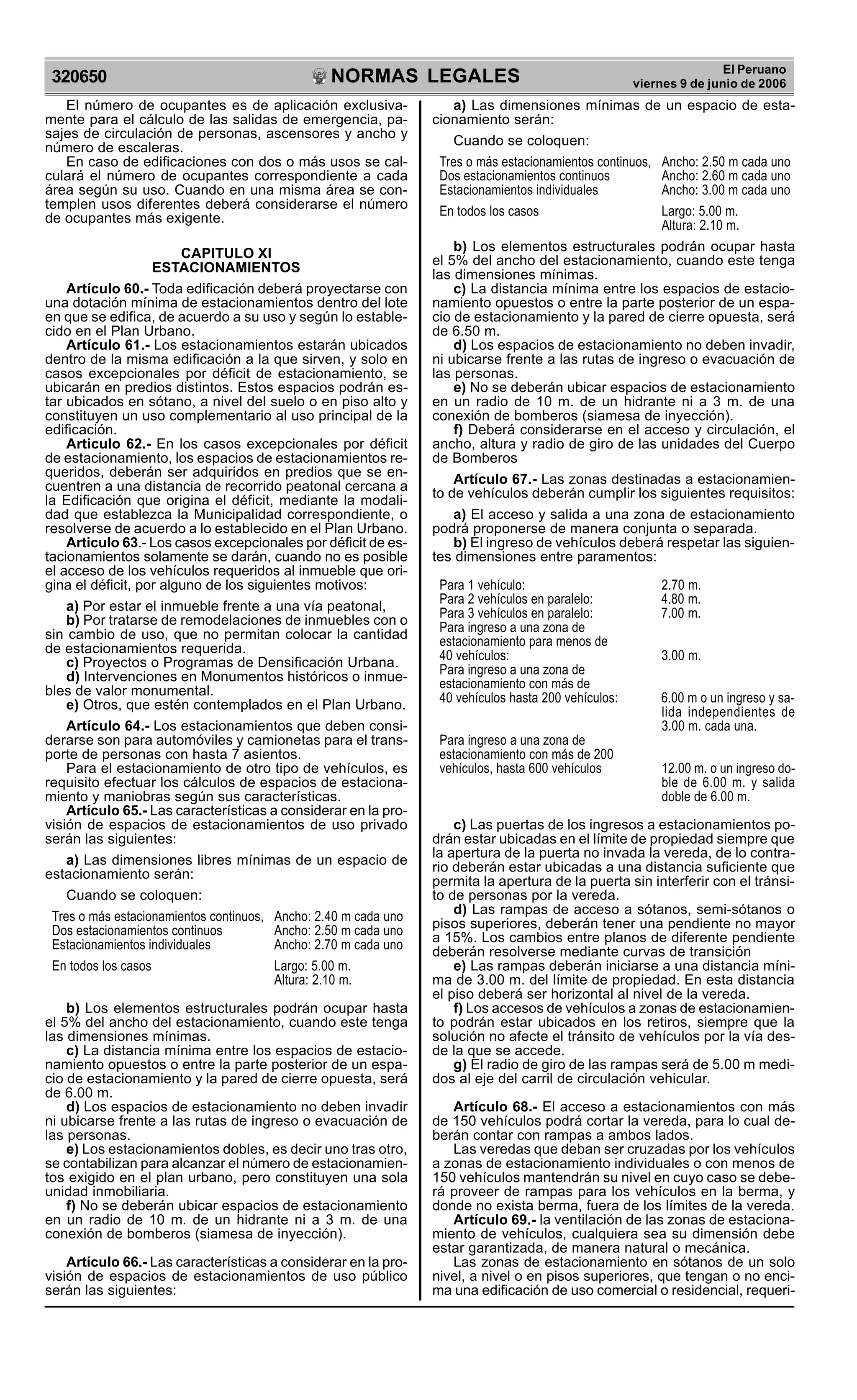 NORMAS LEGALES
R
EPUBLICA DEL PER
U
320650
El Peruano
viernes 9 de junio de 2006
El número de ocupantes es de aplicación exclusiva-
mente para el cálculo de las salidas de emergencia, pa-
sajes de circulación de personas, ascensores y ancho y
número de escaleras.
En caso de edificaciones con dos o más usos se cal-
culará el número de ocupantes correspondiente a cada
área según su uso. Cuando en una misma área se con-
templen usos diferentes deberá considerarse el número
de ocupantes más exigente.
CAPITULO XI
ESTACIONAMIENTOS
Artículo 60.- Toda edificación deberá proyectarse con
una dotación mínima de estacionamientos dentro del lote
en que se edifica, de acuerdo a su uso y según lo estable-
cido en el Plan Urbano.
Artículo 61.- Los estacionamientos estarán ubicados
dentro de la misma edificación a la que sirven, y solo en
casos excepcionales por déficit de estacionamiento, se
ubicarán en predios distintos. Estos espacios podrán es-
tar ubicados en sótano, a nivel del suelo o en piso alto y
constituyen un uso complementario al uso principal de la
edificación.
Articulo 62.- En los casos excepcionales por déficit
de estacionamiento, los espacios de estacionamientos re-
queridos, deberán ser adquiridos en predios que se en-
cuentren a una distancia de recorrido peatonal cercana a
la Edificación que origina el déficit, mediante la modali-
dad que establezca la Municipalidad correspondiente, o
resolverse de acuerdo a lo establecido en el Plan Urbano.
Articulo 63.- Los casos excepcionales por déficit de es-
tacionamientos solamente se darán, cuando no es posible
el acceso de los vehículos requeridos al inmueble que ori-
gina el déficit, por alguno de los siguientes motivos:
a) Por estar el inmueble frente a una vía peatonal,
b) Por tratarse de remodelaciones de inmuebles con o
sin cambio de uso, que no permitan colocar la cantidad
de estacionamientos requerida.
c) Proyectos o Programas de Densificación Urbana.
d) Intervenciones en Monumentos históricos o inmue-
bles de valor monumental.
e) Otros, que estén contemplados en el Plan Urbano.
Artículo 64.- Los estacionamientos que deben consi-
derarse son para automóviles y camionetas para el trans-
porte de personas con hasta 7 asientos.
Para el estacionamiento de otro tipo de vehículos, es
requisito efectuar los cálculos de espacios de estaciona-
miento y maniobras según sus características.
Artículo 65.- Las características a considerar en la pro-
visión de espacios de estacionamientos de uso privado
serán las siguientes:
a) Las dimensiones libres mínimas de un espacio de
estacionamiento serán:
Cuando se coloquen:
Tres o más estacionamientos continuos, Ancho: 2.40 m cada uno
Dos estacionamientos continuos Ancho: 2.50 m cada uno
Estacionamientos individuales Ancho: 2.70 m cada uno
En todos los casos Largo: 5.00 m.
Altura: 2.10 m.
b) Los elementos estructurales podrán ocupar hasta
el 5% del ancho del estacionamiento, cuando este tenga
las dimensiones mínimas.
c) La distancia mínima entre los espacios de estacio-
namiento opuestos o entre la parte posterior de un espa-
cio de estacionamiento y la pared de cierre opuesta, será
de 6.00 m.
d) Los espacios de estacionamiento no deben invadir
ni ubicarse frente a las rutas de ingreso o evacuación de
las personas.
e) Los estacionamientos dobles, es decir uno tras otro,
se contabilizan para alcanzar el número de estacionamien-
tos exigido en el plan urbano, pero constituyen una sola
unidad inmobiliaria.
f) No se deberán ubicar espacios de estacionamiento
en un radio de 10 m. de un hidrante ni a 3 m. de una
conexión de bomberos (siamesa de inyección).
Artículo 66.- Las características a considerar en la pro-
visión de espacios de estacionamientos de uso público
serán las siguientes:
a) Las dimensiones mínimas de un espacio de esta-
cionamiento serán:
Cuando se coloquen:
Tres o más estacionamientos continuos, Ancho: 2.50 m cada uno
Dos estacionamientos continuos Ancho: 2.60 m cada uno
Estacionamientos individuales Ancho: 3.00 m cada uno
En todos los casos Largo: 5.00 m.
Altura: 2.10 m.
b) Los elementos estructurales podrán ocupar hasta
el 5% del ancho del estacionamiento, cuando este tenga
las dimensiones mínimas.
c) La distancia mínima entre los espacios de estacio-
namiento opuestos o entre la parte posterior de un espa-
cio de estacionamiento y la pared de cierre opuesta, será
de 6.50 m.
d) Los espacios de estacionamiento no deben invadir,
ni ubicarse frente a las rutas de ingreso o evacuación de
las personas.
e) No se deberán ubicar espacios de estacionamiento
en un radio de 10 m. de un hidrante ni a 3 m. de una
conexión de bomberos (siamesa de inyección).
f) Deberá considerarse en el acceso y circulación, el
ancho, altura y radio de giro de las unidades del Cuerpo
de Bomberos
Artículo 67.- Las zonas destinadas a estacionamien-
to de vehículos deberán cumplir los siguientes requisitos:
a) El acceso y salida a una zona de estacionamiento
podrá proponerse de manera conjunta o separada.
b) El ingreso de vehículos deberá respetar las siguien-
tes dimensiones entre paramentos:
Para 1 vehículo: 2.70 m.
Para 2 vehículos en paralelo: 4.80 m.
Para 3 vehículos en paralelo: 7.00 m.
Para ingreso a una zona de
estacionamiento para menos de
40 vehículos: 3.00 m.
Para ingreso a una zona de
estacionamiento con más de
40 vehículos hasta 200 vehículos: 6.00 m o un ingreso y sa-
lida independientes de
3.00 m. cada una.
Para ingreso a una zona de
estacionamiento con más de 200
vehículos, hasta 600 vehículos 12.00 m. o un ingreso do-
ble de 6.00 m. y salida
doble de 6.00 m.
c) Las puertas de los ingresos a estacionamientos po-
drán estar ubicadas en el límite de propiedad siempre que
la apertura de la puerta no invada la vereda, de lo contra-
rio deberán estar ubicadas a una distancia suficiente que
permita la apertura de la puerta sin interferir con el tránsi-
to de personas por la vereda.
d) Las rampas de acceso a sótanos, semi-sótanos o
pisos superiores, deberán tener una pendiente no mayor
a 15%. Los cambios entre planos de diferente pendiente
deberán resolverse mediante curvas de transición
e) Las rampas deberán iniciarse a una distancia míni-
ma de 3.00 m. del límite de propiedad. En esta distancia
el piso deberá ser horizontal al nivel de la vereda.
f) Los accesos de vehículos a zonas de estacionamien-
to podrán estar ubicados en los retiros, siempre que la
solución no afecte el tránsito de vehículos por la vía des-
de la que se accede.
g) El radio de giro de las rampas será de 5.00 m medi-
dos al eje del carril de circulación vehicular.
Artículo 68.- El acceso a estacionamientos con más
de 150 vehículos podrá cortar la vereda, para lo cual de-
berán contar con rampas a ambos lados.
Las veredas que deban ser cruzadas por los vehículos
a zonas de estacionamiento individuales o con menos de
150 vehículos mantendrán su nivel en cuyo caso se debe-
rá proveer de rampas para los vehículos en la berma, y
donde no exista berma, fuera de los límites de la vereda.
Artículo 69.- la ventilación de las zonas de estaciona-
miento de vehículos, cualquiera sea su dimensión debe
estar garantizada, de manera natural o mecánica.
Las zonas de estacionamiento en sótanos de un solo
nivel, a nivel o en pisos superiores, que tengan o no enci-
ma una edificación de uso comercial o residencial, requeri-
 
