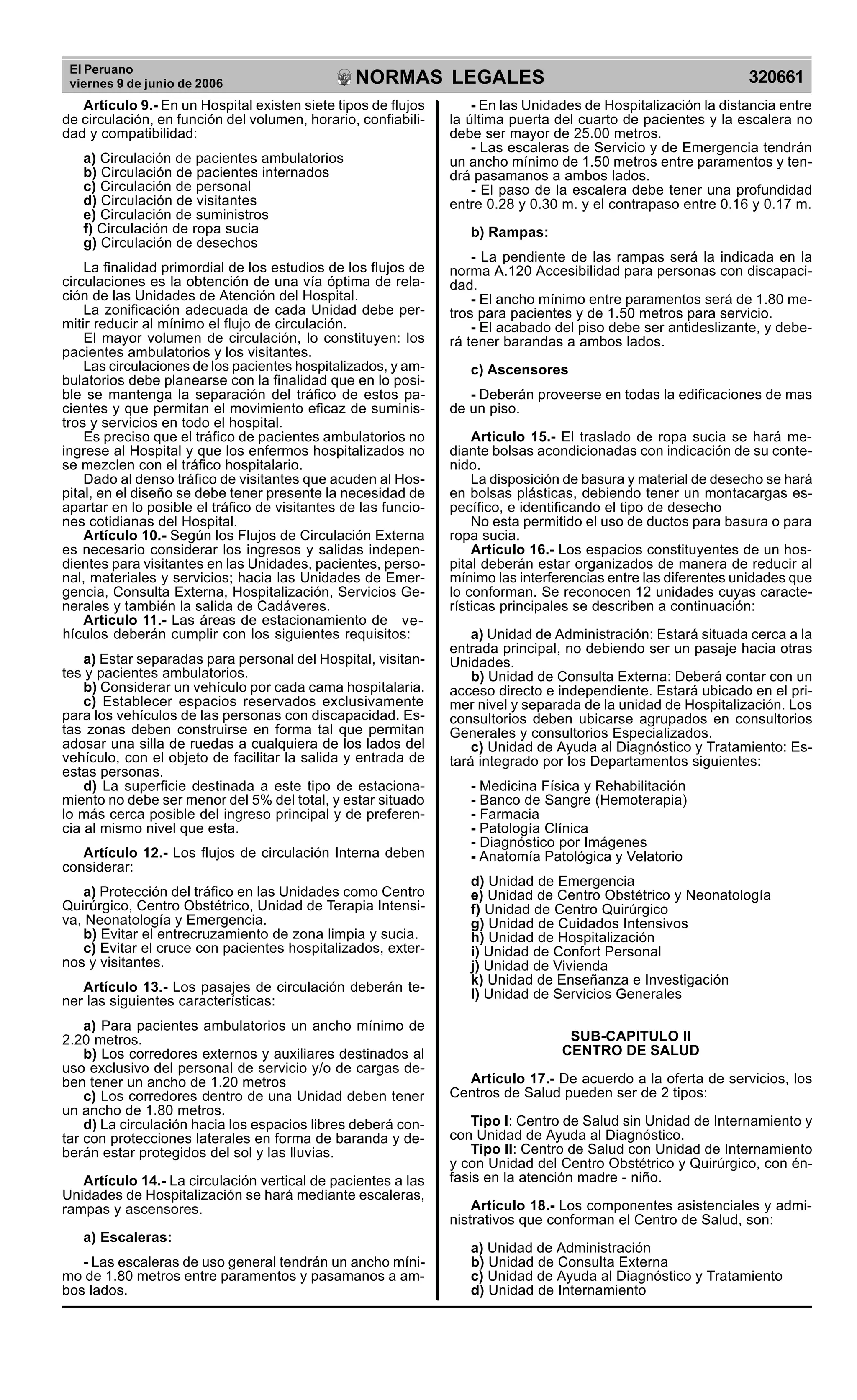 El Peruano
viernes 9 de junio de 2006 320661NORMAS LEGALES
R
EPUBLICA DEL PER
U
Artículo 9.- En un Hospital existen siete tipos de flujos
de circulación, en función del volumen, horario, confiabili-
dad y compatibilidad:
a) Circulación de pacientes ambulatorios
b) Circulación de pacientes internados
c) Circulación de personal
d) Circulación de visitantes
e) Circulación de suministros
f) Circulación de ropa sucia
g) Circulación de desechos
La finalidad primordial de los estudios de los flujos de
circulaciones es la obtención de una vía óptima de rela-
ción de las Unidades de Atención del Hospital.
La zonificación adecuada de cada Unidad debe per-
mitir reducir al mínimo el flujo de circulación.
El mayor volumen de circulación, lo constituyen: los
pacientes ambulatorios y los visitantes.
Las circulaciones de los pacientes hospitalizados, y am-
bulatorios debe planearse con la finalidad que en lo posi-
ble se mantenga la separación del tráfico de estos pa-
cientes y que permitan el movimiento eficaz de suminis-
tros y servicios en todo el hospital.
Es preciso que el tráfico de pacientes ambulatorios no
ingrese al Hospital y que los enfermos hospitalizados no
se mezclen con el tráfico hospitalario.
Dado al denso tráfico de visitantes que acuden al Hos-
pital, en el diseño se debe tener presente la necesidad de
apartar en lo posible el tráfico de visitantes de las funcio-
nes cotidianas del Hospital.
Artículo 10.- Según los Flujos de Circulación Externa
es necesario considerar los ingresos y salidas indepen-
dientes para visitantes en las Unidades, pacientes, perso-
nal, materiales y servicios; hacia las Unidades de Emer-
gencia, Consulta Externa, Hospitalización, Servicios Ge-
nerales y también la salida de Cadáveres.
Articulo 11.- Las áreas de estacionamiento de vehí-
culos deberán cumplir con los siguientes requisitos:
a) Estar separadas para personal del Hospital, visitan-
tes y pacientes ambulatorios.
b) Considerar un vehículo por cada cama hospitalaria.
c) Establecer espacios reservados exclusivamente
para los vehículos de las personas con discapacidad. Es-
tas zonas deben construirse en forma tal que permitan
adosar una silla de ruedas a cualquiera de los lados del
vehículo, con el objeto de facilitar la salida y entrada de
estas personas.
d) La superficie destinada a este tipo de estaciona-
miento no debe ser menor del 5% del total, y estar situado
lo más cerca posible del ingreso principal y de preferen-
cia al mismo nivel que esta.
Artículo 12.- Los flujos de circulación Interna deben
considerar:
a) Protección del tráfico en las Unidades como Centro
Quirúrgico, Centro Obstétrico, Unidad de Terapia Intensi-
va, Neonatología y Emergencia.
b) Evitar el entrecruzamiento de zona limpia y sucia.
c) Evitar el cruce con pacientes hospitalizados, exter-
nos y visitantes.
Artículo 13.- Los pasajes de circulación deberán te-
ner las siguientes características:
a) Para pacientes ambulatorios un ancho mínimo de
2.20 metros.
b) Los corredores externos y auxiliares destinados al
uso exclusivo del personal de servicio y/o de cargas de-
ben tener un ancho de 1.20 metros
c) Los corredores dentro de una Unidad deben tener
un ancho de 1.80 metros.
d) La circulación hacia los espacios libres deberá con-
tar con protecciones laterales en forma de baranda y de-
berán estar protegidos del sol y las lluvias.
Artículo 14.- La circulación vertical de pacientes a las
Unidades de Hospitalización se hará mediante escaleras,
rampas y ascensores.
a) Escaleras:
- Las escaleras de uso general tendrán un ancho míni-
mo de 1.80 metros entre paramentos y pasamanos a am-
bos lados.
- En las Unidades de Hospitalización la distancia entre
la última puerta del cuarto de pacientes y la escalera no
debe ser mayor de 25.00 metros.
- Las escaleras de Servicio y de Emergencia tendrán
un ancho mínimo de 1.50 metros entre paramentos y ten-
drá pasamanos a ambos lados.
- El paso de la escalera debe tener una profundidad
entre 0.28 y 0.30 m. y el contrapaso entre 0.16 y 0.17 m.
b) Rampas:
- La pendiente de las rampas será la indicada en la
norma A.120 Accesibilidad para personas con discapaci-
dad.
- El ancho mínimo entre paramentos será de 1.80 me-
tros para pacientes y de 1.50 metros para servicio.
- El acabado del piso debe ser antideslizante, y debe-
rá tener barandas a ambos lados.
c) Ascensores
- Deberán proveerse en todas la edificaciones de mas
de un piso.
Articulo 15.- El traslado de ropa sucia se hará me-
diante bolsas acondicionadas con indicación de su conte-
nido.
La disposición de basura y material de desecho se hará
en bolsas plásticas, debiendo tener un montacargas es-
pecífico, e identificando el tipo de desecho
No esta permitido el uso de ductos para basura o para
ropa sucia.
Artículo 16.- Los espacios constituyentes de un hos-
pital deberán estar organizados de manera de reducir al
mínimo las interferencias entre las diferentes unidades que
lo conforman. Se reconocen 12 unidades cuyas caracte-
rísticas principales se describen a continuación:
a) Unidad de Administración: Estará situada cerca a la
entrada principal, no debiendo ser un pasaje hacia otras
Unidades.
b) Unidad de Consulta Externa: Deberá contar con un
acceso directo e independiente. Estará ubicado en el pri-
mer nivel y separada de la unidad de Hospitalización. Los
consultorios deben ubicarse agrupados en consultorios
Generales y consultorios Especializados.
c) Unidad de Ayuda al Diagnóstico y Tratamiento: Es-
tará integrado por los Departamentos siguientes:
- Medicina Física y Rehabilitación
- Banco de Sangre (Hemoterapia)
- Farmacia
- Patología Clínica
- Diagnóstico por Imágenes
- Anatomía Patológica y Velatorio
d) Unidad de Emergencia
e) Unidad de Centro Obstétrico y Neonatología
f) Unidad de Centro Quirúrgico
g) Unidad de Cuidados Intensivos
h) Unidad de Hospitalización
i) Unidad de Confort Personal
j) Unidad de Vivienda
k) Unidad de Enseñanza e Investigación
l) Unidad de Servicios Generales
SUB-CAPITULO II
CENTRO DE SALUD
Artículo 17.- De acuerdo a la oferta de servicios, los
Centros de Salud pueden ser de 2 tipos:
Tipo I: Centro de Salud sin Unidad de Internamiento y
con Unidad de Ayuda al Diagnóstico.
Tipo II: Centro de Salud con Unidad de Internamiento
y con Unidad del Centro Obstétrico y Quirúrgico, con én-
fasis en la atención madre - niño.
Artículo 18.- Los componentes asistenciales y admi-
nistrativos que conforman el Centro de Salud, son:
a) Unidad de Administración
b) Unidad de Consulta Externa
c) Unidad de Ayuda al Diagnóstico y Tratamiento
d) Unidad de Internamiento
ve-
hículos deberán cumplir con los siguientes requisitos:
 