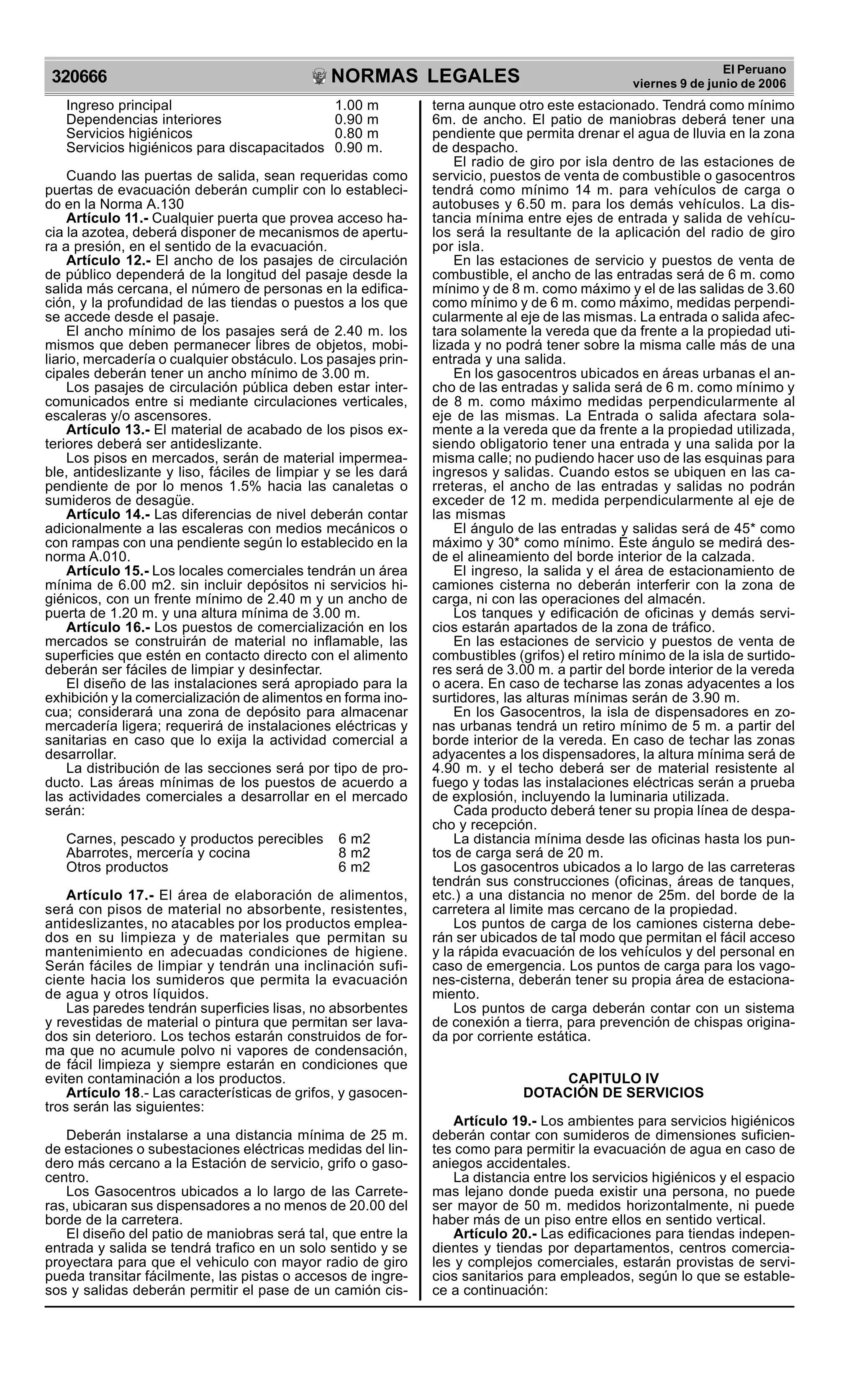 NORMAS LEGALES
R
EPUBLICA DEL PER
U
320666
El Peruano
viernes 9 de junio de 2006
Ingreso principal 1.00 m
Dependencias interiores 0.90 m
Servicios higiénicos 0.80 m
Servicios higiénicos para discapacitados 0.90 m.
Cuando las puertas de salida, sean requeridas como
puertas de evacuación deberán cumplir con lo estableci-
do en la Norma A.130
Artículo 11.- Cualquier puerta que provea acceso ha-
cia la azotea, deberá disponer de mecanismos de apertu-
ra a presión, en el sentido de la evacuación.
Artículo 12.- El ancho de los pasajes de circulación
de público dependerá de la longitud del pasaje desde la
salida más cercana, el número de personas en la edifica-
ción, y la profundidad de las tiendas o puestos a los que
se accede desde el pasaje.
El ancho mínimo de los pasajes será de 2.40 m. los
mismos que deben permanecer libres de objetos, mobi-
liario, mercadería o cualquier obstáculo. Los pasajes prin-
cipales deberán tener un ancho mínimo de 3.00 m.
Los pasajes de circulación pública deben estar inter-
comunicados entre si mediante circulaciones verticales,
escaleras y/o ascensores.
Artículo 13.- El material de acabado de los pisos ex-
teriores deberá ser antideslizante.
Los pisos en mercados, serán de material impermea-
ble, antideslizante y liso, fáciles de limpiar y se les dará
pendiente de por lo menos 1.5% hacia las canaletas o
sumideros de desagüe.
Artículo 14.- Las diferencias de nivel deberán contar
adicionalmente a las escaleras con medios mecánicos o
con rampas con una pendiente según lo establecido en la
norma A.010.
Artículo 15.- Los locales comerciales tendrán un área
mínima de 6.00 m2. sin incluir depósitos ni servicios hi-
giénicos, con un frente mínimo de 2.40 m y un ancho de
puerta de 1.20 m. y una altura mínima de 3.00 m.
Artículo 16.- Los puestos de comercialización en los
mercados se construirán de material no inflamable, las
superficies que estén en contacto directo con el alimento
deberán ser fáciles de limpiar y desinfectar.
El diseño de las instalaciones será apropiado para la
exhibición y la comercialización de alimentos en forma ino-
cua; considerará una zona de depósito para almacenar
mercadería ligera; requerirá de instalaciones eléctricas y
sanitarias en caso que lo exija la actividad comercial a
desarrollar.
La distribución de las secciones será por tipo de pro-
ducto. Las áreas mínimas de los puestos de acuerdo a
las actividades comerciales a desarrollar en el mercado
serán:
Carnes, pescado y productos perecibles 6 m2
Abarrotes, mercería y cocina 8 m2
Otros productos 6 m2
Artículo 17.- El área de elaboración de alimentos,
será con pisos de material no absorbente, resistentes,
antideslizantes, no atacables por los productos emplea-
dos en su limpieza y de materiales que permitan su
mantenimiento en adecuadas condiciones de higiene.
Serán fáciles de limpiar y tendrán una inclinación sufi-
ciente hacia los sumideros que permita la evacuación
de agua y otros líquidos.
Las paredes tendrán superficies lisas, no absorbentes
y revestidas de material o pintura que permitan ser lava-
dos sin deterioro. Los techos estarán construidos de for-
ma que no acumule polvo ni vapores de condensación,
de fácil limpieza y siempre estarán en condiciones que
eviten contaminación a los productos.
Artículo 18.- Las características de grifos, y gasocen-
tros serán las siguientes:
Deberán instalarse a una distancia mínima de 25 m.
de estaciones o subestaciones eléctricas medidas del lin-
dero más cercano a la Estación de servicio, grifo o gaso-
centro.
Los Gasocentros ubicados a lo largo de las Carrete-
ras, ubicaran sus dispensadores a no menos de 20.00 del
borde de la carretera.
El diseño del patio de maniobras será tal, que entre la
entrada y salida se tendrá trafico en un solo sentido y se
proyectara para que el vehiculo con mayor radio de giro
pueda transitar fácilmente, las pistas o accesos de ingre-
sos y salidas deberán permitir el pase de un camión cis-
terna aunque otro este estacionado. Tendrá como mínimo
6m. de ancho. El patio de maniobras deberá tener una
pendiente que permita drenar el agua de lluvia en la zona
de despacho.
El radio de giro por isla dentro de las estaciones de
servicio, puestos de venta de combustible o gasocentros
tendrá como mínimo 14 m. para vehículos de carga o
autobuses y 6.50 m. para los demás vehículos. La dis-
tancia mínima entre ejes de entrada y salida de vehícu-
los será la resultante de la aplicación del radio de giro
por isla.
En las estaciones de servicio y puestos de venta de
combustible, el ancho de las entradas será de 6 m. como
mínimo y de 8 m. como máximo y el de las salidas de 3.60
como mínimo y de 6 m. como máximo, medidas perpendi-
cularmente al eje de las mismas. La entrada o salida afec-
tara solamente la vereda que da frente a la propiedad uti-
lizada y no podrá tener sobre la misma calle más de una
entrada y una salida.
En los gasocentros ubicados en áreas urbanas el an-
cho de las entradas y salida será de 6 m. como mínimo y
de 8 m. como máximo medidas perpendicularmente al
eje de las mismas. La Entrada o salida afectara sola-
mente a la vereda que da frente a la propiedad utilizada,
siendo obligatorio tener una entrada y una salida por la
misma calle; no pudiendo hacer uso de las esquinas para
ingresos y salidas. Cuando estos se ubiquen en las ca-
rreteras, el ancho de las entradas y salidas no podrán
exceder de 12 m. medida perpendicularmente al eje de
las mismas
El ángulo de las entradas y salidas será de 45* como
máximo y 30* como mínimo. Este ángulo se medirá des-
de el alineamiento del borde interior de la calzada.
El ingreso, la salida y el área de estacionamiento de
camiones cisterna no deberán interferir con la zona de
carga, ni con las operaciones del almacén.
Los tanques y edificación de oficinas y demás servi-
cios estarán apartados de la zona de tráfico.
En las estaciones de servicio y puestos de venta de
combustibles (grifos) el retiro mínimo de la isla de surtido-
res será de 3.00 m. a partir del borde interior de la vereda
o acera. En caso de techarse las zonas adyacentes a los
surtidores, las alturas mínimas serán de 3.90 m.
En los Gasocentros, la isla de dispensadores en zo-
nas urbanas tendrá un retiro mínimo de 5 m. a partir del
borde interior de la vereda. En caso de techar las zonas
adyacentes a los dispensadores, la altura mínima será de
4.90 m. y el techo deberá ser de material resistente al
fuego y todas las instalaciones eléctricas serán a prueba
de explosión, incluyendo la luminaria utilizada.
Cada producto deberá tener su propia línea de despa-
cho y recepción.
La distancia mínima desde las oficinas hasta los pun-
tos de carga será de 20 m.
Los gasocentros ubicados a lo largo de las carreteras
tendrán sus construcciones (oficinas, áreas de tanques,
etc.) a una distancia no menor de 25m. del borde de la
carretera al limite mas cercano de la propiedad.
Los puntos de carga de los camiones cisterna debe-
rán ser ubicados de tal modo que permitan el fácil acceso
y la rápida evacuación de los vehículos y del personal en
caso de emergencia. Los puntos de carga para los vago-
nes-cisterna, deberán tener su propia área de estaciona-
miento.
Los puntos de carga deberán contar con un sistema
de conexión a tierra, para prevención de chispas origina-
da por corriente estática.
CAPITULO IV
DOTACIÓN DE SERVICIOS
Artículo 19.- Los ambientes para servicios higiénicos
deberán contar con sumideros de dimensiones suficien-
tes como para permitir la evacuación de agua en caso de
aniegos accidentales.
La distancia entre los servicios higiénicos y el espacio
mas lejano donde pueda existir una persona, no puede
ser mayor de 50 m. medidos horizontalmente, ni puede
haber más de un piso entre ellos en sentido vertical.
Artículo 20.- Las edificaciones para tiendas indepen-
dientes y tiendas por departamentos, centros comercia-
les y complejos comerciales, estarán provistas de servi-
cios sanitarios para empleados, según lo que se estable-
ce a continuación:
 
