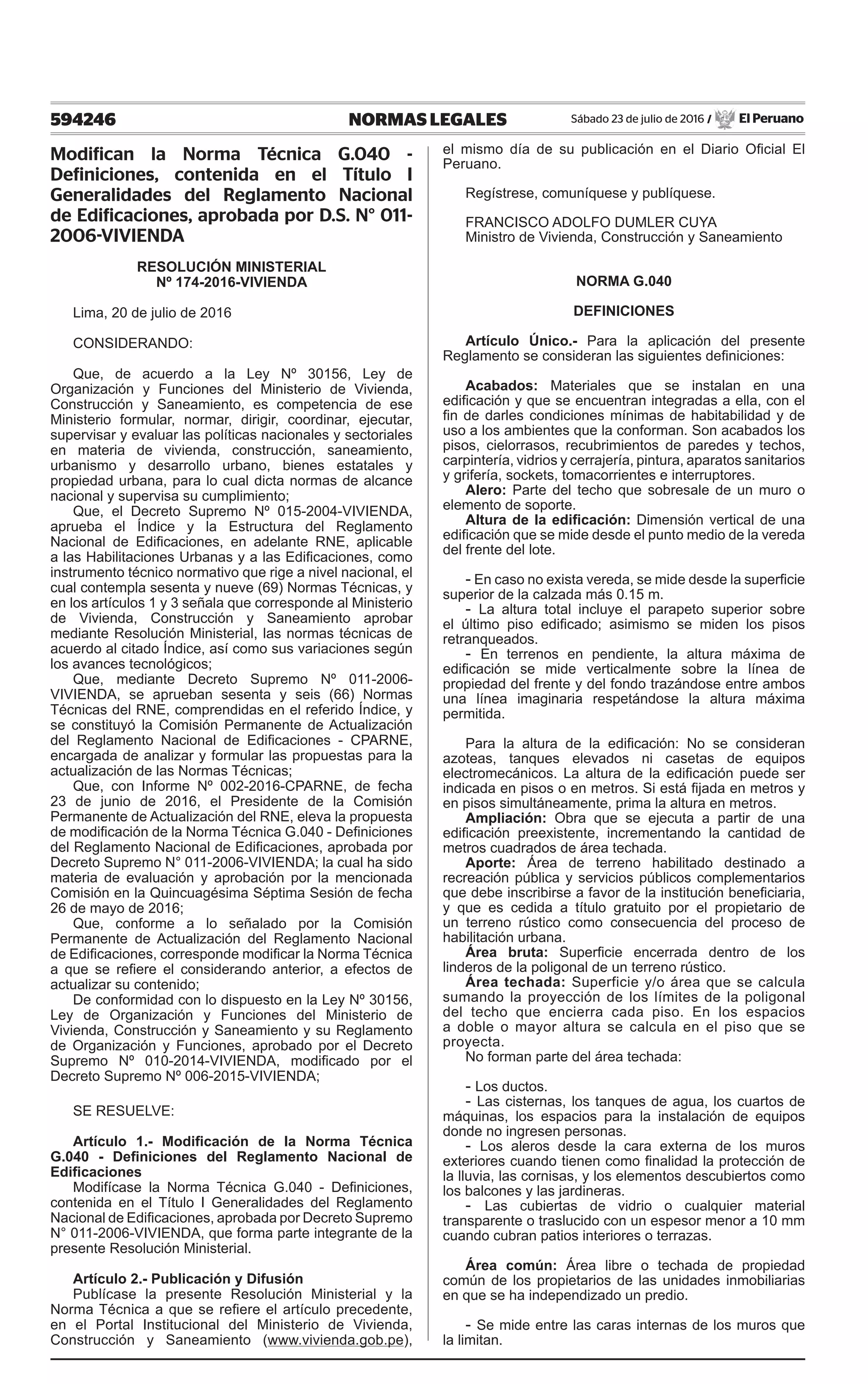 594246 NORMAS LEGALES Sábado 23 de julio de 2016 / El Peruano
Modifican la Norma Técnica G.040 -
Definiciones, contenida en el Título I
Generalidades del Reglamento Nacional
de Edificaciones, aprobada por D.S. N° 011-
2006-VIVIENDA
RESOLUCIÓN MINISTERIAL
Nº 174-2016-VIVIENDA
Lima, 20 de julio de 2016
CONSIDERANDO:
Que, de acuerdo a la Ley Nº 30156, Ley de
Organización y Funciones del Ministerio de Vivienda,
Construcción y Saneamiento, es competencia de ese
Ministerio formular, normar, dirigir, coordinar, ejecutar,
supervisar y evaluar las políticas nacionales y sectoriales
en materia de vivienda, construcción, saneamiento,
urbanismo y desarrollo urbano, bienes estatales y
propiedad urbana, para lo cual dicta normas de alcance
nacional y supervisa su cumplimiento;
Que, el Decreto Supremo Nº 015-2004-VIVIENDA,
aprueba el Índice y la Estructura del Reglamento
Nacional de Edificaciones, en adelante RNE, aplicable
a las Habilitaciones Urbanas y a las Edificaciones, como
instrumento técnico normativo que rige a nivel nacional, el
cual contempla sesenta y nueve (69) Normas Técnicas, y
en los artículos 1 y 3 señala que corresponde al Ministerio
de Vivienda, Construcción y Saneamiento aprobar
mediante Resolución Ministerial, las normas técnicas de
acuerdo al citado Índice, así como sus variaciones según
los avances tecnológicos;
Que, mediante Decreto Supremo Nº 011-2006-
VIVIENDA, se aprueban sesenta y seis (66) Normas
Técnicas del RNE, comprendidas en el referido Índice, y
se constituyó la Comisión Permanente de Actualización
del Reglamento Nacional de Edificaciones - CPARNE,
encargada de analizar y formular las propuestas para la
actualización de las Normas Técnicas;
Que, con Informe Nº 002-2016-CPARNE, de fecha
23 de junio de 2016, el Presidente de la Comisión
Permanente de Actualización del RNE, eleva la propuesta
de modificación de la Norma Técnica G.040 - Definiciones
del Reglamento Nacional de Edificaciones, aprobada por
Decreto Supremo N° 011-2006-VIVIENDA; la cual ha sido
materia de evaluación y aprobación por la mencionada
Comisión en la Quincuagésima Séptima Sesión de fecha
26 de mayo de 2016;
Que, conforme a lo señalado por la Comisión
Permanente de Actualización del Reglamento Nacional
de Edificaciones, corresponde modificar la Norma Técnica
a que se refiere el considerando anterior, a efectos de
actualizar su contenido;
De conformidad con lo dispuesto en la Ley Nº 30156,
Ley de Organización y Funciones del Ministerio de
Vivienda, Construcción y Saneamiento y su Reglamento
de Organización y Funciones, aprobado por el Decreto
Supremo Nº 010-2014-VIVIENDA, modificado por el
Decreto Supremo Nº 006-2015-VIVIENDA;
SE RESUELVE:
Artículo 1.- Modificación de la Norma Técnica
G.040 - Definiciones del Reglamento Nacional de
Edificaciones
Modifícase la Norma Técnica G.040 - Definiciones,
contenida en el Título I Generalidades del Reglamento
Nacional de Edificaciones, aprobada por Decreto Supremo
N° 011-2006-VIVIENDA, que forma parte integrante de la
presente Resolución Ministerial.
Artículo 2.- Publicación y Difusión
Publícase la presente Resolución Ministerial y la
Norma Técnica a que se refiere el artículo precedente,
en el Portal Institucional del Ministerio de Vivienda,
Construcción y Saneamiento (www.vivienda.gob.pe),
el mismo día de su publicación en el Diario Oficial El
Peruano.
Regístrese, comuníquese y publíquese.
Francisco Adolfo Dumler Cuya
Ministro de Vivienda, Construcción y Saneamiento
NORMA G.040
DEFINICIONES
Artículo Único.- Para la aplicación del presente
Reglamento se consideran las siguientes definiciones:
Acabados: Materiales que se instalan en una
edificación y que se encuentran integradas a ella, con el
fin de darles condiciones mínimas de habitabilidad y de
uso a los ambientes que la conforman. Son acabados los
pisos, cielorrasos, recubrimientos de paredes y techos,
carpintería, vidrios y cerrajería, pintura, aparatos sanitarios
y grifería, sockets, tomacorrientes e interruptores.
Alero: Parte del techo que sobresale de un muro o
elemento de soporte.
Altura de la edificación: Dimensión vertical de una
edificación que se mide desde el punto medio de la vereda
del frente del lote.
- En caso no exista vereda, se mide desde la superficie
superior de la calzada más 0.15 m.
- La altura total incluye el parapeto superior sobre
el último piso edificado; asimismo se miden los pisos
retranqueados.
- En terrenos en pendiente, la altura máxima de
edificación se mide verticalmente sobre la línea de
propiedad del frente y del fondo trazándose entre ambos
una línea imaginaria respetándose la altura máxima
permitida.
Para la altura de la edificación: No se consideran
azoteas, tanques elevados ni casetas de equipos
electromecánicos. La altura de la edificación puede ser
indicada en pisos o en metros. Si está fijada en metros y
en pisos simultáneamente, prima la altura en metros.
Ampliación: Obra que se ejecuta a partir de una
edificación preexistente, incrementando la cantidad de
metros cuadrados de área techada.
Aporte: Área de terreno habilitado destinado a
recreación pública y servicios públicos complementarios
que debe inscribirse a favor de la institución beneficiaria,
y que es cedida a título gratuito por el propietario de
un terreno rústico como consecuencia del proceso de
habilitación urbana.
Área bruta: Superficie encerrada dentro de los
linderos de la poligonal de un terreno rústico.
Área techada: Superficie y/o área que se calcula
sumando la proyección de los límites de la poligonal
del techo que encierra cada piso. En los espacios
a doble o mayor altura se calcula en el piso que se
proyecta.
No forman parte del área techada:
- Los ductos.
- Las cisternas, los tanques de agua, los cuartos de
máquinas, los espacios para la instalación de equipos
donde no ingresen personas.
- Los aleros desde la cara externa de los muros
exteriores cuando tienen como finalidad la protección de
la lluvia, las cornisas, y los elementos descubiertos como
los balcones y las jardineras.
- Las cubiertas de vidrio o cualquier material
transparente o traslucido con un espesor menor a 10 mm
cuando cubran patios interiores o terrazas.
Área común: Área libre o techada de propiedad
común de los propietarios de las unidades inmobiliarias
en que se ha independizado un predio.
- Se mide entre las caras internas de los muros que
la limitan.
 
