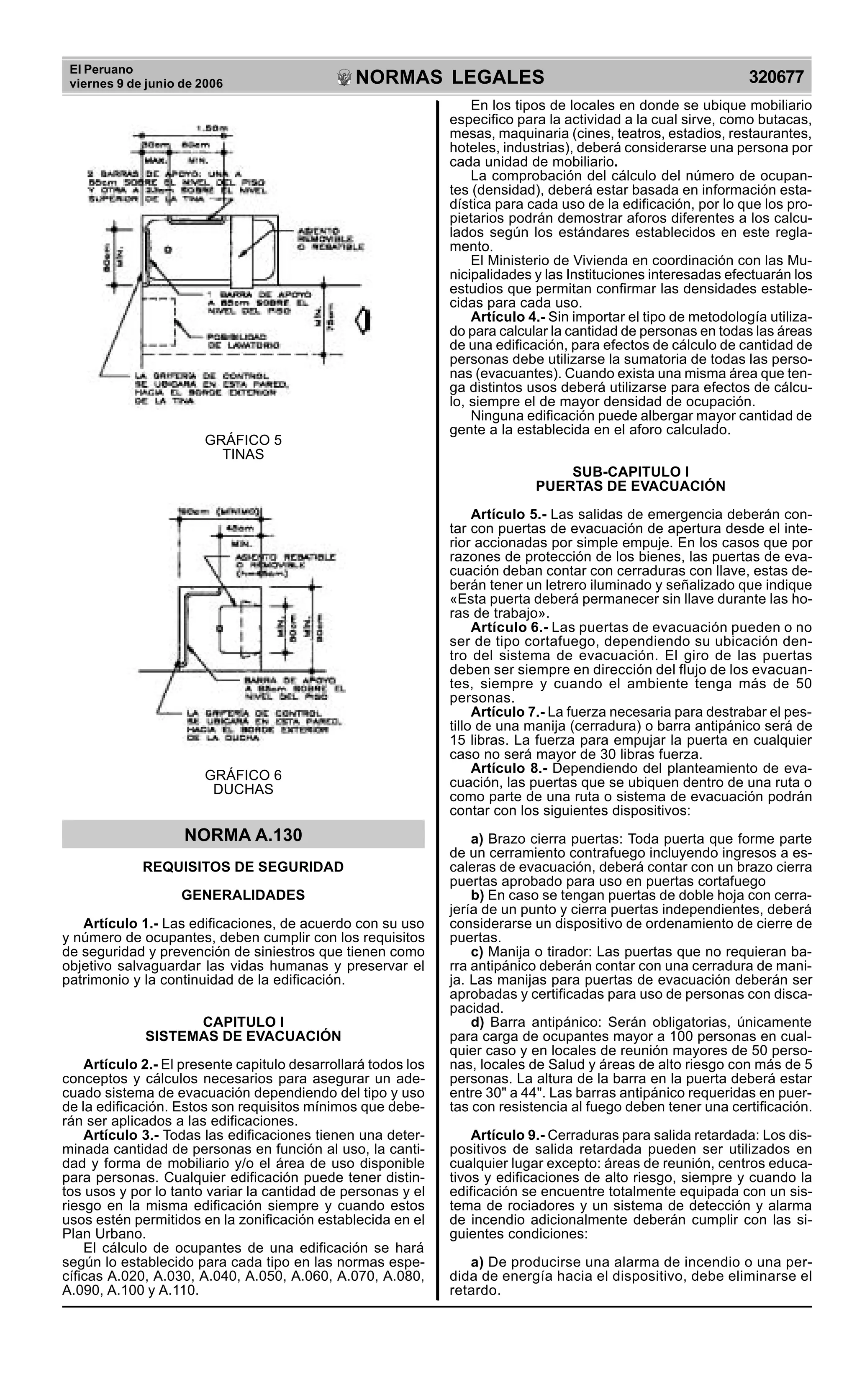El Peruano
viernes 9 de junio de 2006 320677NORMAS LEGALES
R
EPUBLICA DEL PER
U
GRÁFICO 5
TINAS
GRÁFICO 6
DUCHAS
NORMA A.130
REQUISITOS DE SEGURIDAD
GENERALIDADES
Artículo 1.- Las edificaciones, de acuerdo con su uso
y número de ocupantes, deben cumplir con los requisitos
de seguridad y prevención de siniestros que tienen como
objetivo salvaguardar las vidas humanas y preservar el
patrimonio y la continuidad de la edificación.
CAPITULO I
SISTEMAS DE EVACUACIÓN
Artículo 2.- El presente capitulo desarrollará todos los
conceptos y cálculos necesarios para asegurar un ade-
cuado sistema de evacuación dependiendo del tipo y uso
de la edificación. Estos son requisitos mínimos que debe-
rán ser aplicados a las edificaciones.
Artículo 3.- Todas las edificaciones tienen una deter-
minada cantidad de personas en función al uso, la canti-
dad y forma de mobiliario y/o el área de uso disponible
para personas. Cualquier edificación puede tener distin-
tos usos y por lo tanto variar la cantidad de personas y el
riesgo en la misma edificación siempre y cuando estos
usos estén permitidos en la zonificación establecida en el
Plan Urbano.
El cálculo de ocupantes de una edificación se hará
según lo establecido para cada tipo en las normas espe-
cíficas A.020, A.030, A.040, A.050, A.060, A.070, A.080,
A.090, A.100 y A.110.
En los tipos de locales en donde se ubique mobiliario
especifico para la actividad a la cual sirve, como butacas,
mesas, maquinaria (cines, teatros, estadios, restaurantes,
hoteles, industrias), deberá considerarse una persona por
cada unidad de mobiliario.
La comprobación del cálculo del número de ocupan-
tes (densidad), deberá estar basada en información esta-
dística para cada uso de la edificación, por lo que los pro-
pietarios podrán demostrar aforos diferentes a los calcu-
lados según los estándares establecidos en este regla-
mento.
El Ministerio de Vivienda en coordinación con las Mu-
nicipalidades y las Instituciones interesadas efectuarán los
estudios que permitan confirmar las densidades estable-
cidas para cada uso.
Artículo 4.- Sin importar el tipo de metodología utiliza-
do para calcular la cantidad de personas en todas las áreas
de una edificación, para efectos de cálculo de cantidad de
personas debe utilizarse la sumatoria de todas las perso-
nas (evacuantes). Cuando exista una misma área que ten-
ga distintos usos deberá utilizarse para efectos de cálcu-
lo, siempre el de mayor densidad de ocupación.
Ninguna edificación puede albergar mayor cantidad de
gente a la establecida en el aforo calculado.
SUB-CAPITULO I
PUERTAS DE EVACUACIÓN
Artículo 5.- Las salidas de emergencia deberán con-
tar con puertas de evacuación de apertura desde el inte-
rior accionadas por simple empuje. En los casos que por
razones de protección de los bienes, las puertas de eva-
cuación deban contar con cerraduras con llave, estas de-
berán tener un letrero iluminado y señalizado que indique
«Esta puerta deberá permanecer sin llave durante las ho-
ras de trabajo».
Artículo 6.- Las puertas de evacuación pueden o no
ser de tipo cortafuego, dependiendo su ubicación den-
tro del sistema de evacuación. El giro de las puertas
deben ser siempre en dirección del flujo de los evacuan-
tes, siempre y cuando el ambiente tenga más de 50
personas.
Artículo 7.- La fuerza necesaria para destrabar el pes-
tillo de una manija (cerradura) o barra antipánico será de
15 libras. La fuerza para empujar la puerta en cualquier
caso no será mayor de 30 libras fuerza.
Artículo 8.- Dependiendo del planteamiento de eva-
cuación, las puertas que se ubiquen dentro de una ruta o
como parte de una ruta o sistema de evacuación podrán
contar con los siguientes dispositivos:
a) Brazo cierra puertas: Toda puerta que forme parte
de un cerramiento contrafuego incluyendo ingresos a es-
caleras de evacuación, deberá contar con un brazo cierra
puertas aprobado para uso en puertas cortafuego
b) En caso se tengan puertas de doble hoja con cerra-
jería de un punto y cierra puertas independientes, deberá
considerarse un dispositivo de ordenamiento de cierre de
puertas.
c) Manija o tirador: Las puertas que no requieran ba-
rra antipánico deberán contar con una cerradura de mani-
ja. Las manijas para puertas de evacuación deberán ser
aprobadas y certificadas para uso de personas con disca-
pacidad.
d) Barra antipánico: Serán obligatorias, únicamente
para carga de ocupantes mayor a 100 personas en cual-
quier caso y en locales de reunión mayores de 50 perso-
nas, locales de Salud y áreas de alto riesgo con más de 5
personas. La altura de la barra en la puerta deberá estar
entre 30" a 44". Las barras antipánico requeridas en puer-
tas con resistencia al fuego deben tener una certificación.
Artículo 9.- Cerraduras para salida retardada: Los dis-
positivos de salida retardada pueden ser utilizados en
cualquier lugar excepto: áreas de reunión, centros educa-
tivos y edificaciones de alto riesgo, siempre y cuando la
edificación se encuentre totalmente equipada con un sis-
tema de rociadores y un sistema de detección y alarma
de incendio adicionalmente deberán cumplir con las si-
guientes condiciones:
a) De producirse una alarma de incendio o una per-
dida de energía hacia el dispositivo, debe eliminarse el
retardo.
 