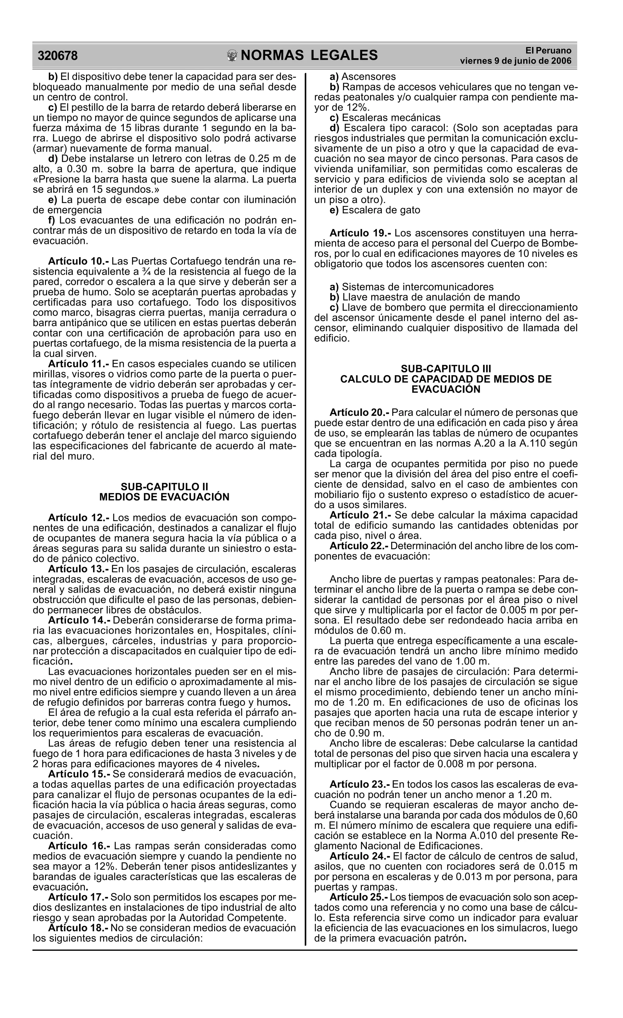 NORMAS LEGALES
R
EPUBLICA DEL PER
U
320678
El Peruano
viernes 9 de junio de 2006
b) El dispositivo debe tener la capacidad para ser des-
bloqueado manualmente por medio de una señal desde
un centro de control.
c) El pestillo de la barra de retardo deberá liberarse en
un tiempo no mayor de quince segundos de aplicarse una
fuerza máxima de 15 libras durante 1 segundo en la ba-
rra. Luego de abrirse el dispositivo solo podrá activarse
(armar) nuevamente de forma manual.
d) Debe instalarse un letrero con letras de 0.25 m de
alto, a 0.30 m. sobre la barra de apertura, que indique
«Presione la barra hasta que suene la alarma. La puerta
se abrirá en 15 segundos.»
e) La puerta de escape debe contar con iluminación
de emergencia
f) Los evacuantes de una edificación no podrán en-
contrar más de un dispositivo de retardo en toda la vía de
evacuación.
Artículo 10.- Las Puertas Cortafuego tendrán una re-
sistencia equivalente a ¾ de la resistencia al fuego de la
pared, corredor o escalera a la que sirve y deberán ser a
prueba de humo. Solo se aceptarán puertas aprobadas y
certificadas para uso cortafuego. Todo los dispositivos
como marco, bisagras cierra puertas, manija cerradura o
barra antipánico que se utilicen en estas puertas deberán
contar con una certificación de aprobación para uso en
puertas cortafuego, de la misma resistencia de la puerta a
la cual sirven.
Artículo 11.- En casos especiales cuando se utilicen
mirillas, visores o vidrios como parte de la puerta o puer-
tas íntegramente de vidrio deberán ser aprobadas y cer-
tificadas como dispositivos a prueba de fuego de acuer-
do al rango necesario. Todas las puertas y marcos corta-
fuego deberán llevar en lugar visible el número de iden-
tificación; y rótulo de resistencia al fuego. Las puertas
cortafuego deberán tener el anclaje del marco siguiendo
las especificaciones del fabricante de acuerdo al mate-
rial del muro.
SUB-CAPITULO II
MEDIOS DE EVACUACIÓN
Artículo 12.- Los medios de evacuación son compo-
nentes de una edificación, destinados a canalizar el flujo
de ocupantes de manera segura hacia la vía pública o a
áreas seguras para su salida durante un siniestro o esta-
do de pánico colectivo.
Artículo 13.- En los pasajes de circulación, escaleras
integradas, escaleras de evacuación, accesos de uso ge-
neral y salidas de evacuación, no deberá existir ninguna
obstrucción que dificulte el paso de las personas, debien-
do permanecer libres de obstáculos.
Artículo 14.- Deberán considerarse de forma prima-
ria las evacuaciones horizontales en, Hospitales, clíni-
cas, albergues, cárceles, industrias y para proporcio-
nar protección a discapacitados en cualquier tipo de edi-
ficación.
Las evacuaciones horizontales pueden ser en el mis-
mo nivel dentro de un edificio o aproximadamente al mis-
mo nivel entre edificios siempre y cuando lleven a un área
de refugio definidos por barreras contra fuego y humos.
El área de refugio a la cual esta referida el párrafo an-
terior, debe tener como mínimo una escalera cumpliendo
los requerimientos para escaleras de evacuación.
Las áreas de refugio deben tener una resistencia al
fuego de 1 hora para edificaciones de hasta 3 niveles y de
2 horas para edificaciones mayores de 4 niveles.
Artículo 15.- Se considerará medios de evacuación,
a todas aquellas partes de una edificación proyectadas
para canalizar el flujo de personas ocupantes de la edi-
ficación hacia la vía pública o hacia áreas seguras, como
pasajes de circulación, escaleras integradas, escaleras
de evacuación, accesos de uso general y salidas de eva-
cuación.
Artículo 16.- Las rampas serán consideradas como
medios de evacuación siempre y cuando la pendiente no
sea mayor a 12%. Deberán tener pisos antideslizantes y
barandas de iguales características que las escaleras de
evacuación.
Artículo 17.- Solo son permitidos los escapes por me-
dios deslizantes en instalaciones de tipo industrial de alto
riesgo y sean aprobadas por la Autoridad Competente.
Artículo 18.- No se consideran medios de evacuación
los siguientes medios de circulación:
a) Ascensores
b) Rampas de accesos vehiculares que no tengan ve-
redas peatonales y/o cualquier rampa con pendiente ma-
yor de 12%.
c) Escaleras mecánicas
d) Escalera tipo caracol: (Solo son aceptadas para
riesgos industriales que permitan la comunicación exclu-
sivamente de un piso a otro y que la capacidad de eva-
cuación no sea mayor de cinco personas. Para casos de
vivienda unifamiliar, son permitidas como escaleras de
servicio y para edificios de vivienda solo se aceptan al
interior de un duplex y con una extensión no mayor de
un piso a otro).
e) Escalera de gato
Artículo 19.- Los ascensores constituyen una herra-
mienta de acceso para el personal del Cuerpo de Bombe-
ros, por lo cual en edificaciones mayores de 10 niveles es
obligatorio que todos los ascensores cuenten con:
a) Sistemas de intercomunicadores
b) Llave maestra de anulación de mando
c) Llave de bombero que permita el direccionamiento
del ascensor únicamente desde el panel interno del as-
censor, eliminando cualquier dispositivo de llamada del
edificio.
SUB-CAPITULO III
CALCULO DE CAPACIDAD DE MEDIOS DE
EVACUACIÓN
Artículo 20.- Para calcular el número de personas que
puede estar dentro de una edificación en cada piso y área
de uso, se emplearán las tablas de número de ocupantes
que se encuentran en las normas A.20 a la A.110 según
cada tipología.
La carga de ocupantes permitida por piso no puede
ser menor que la división del área del piso entre el coefi-
ciente de densidad, salvo en el caso de ambientes con
mobiliario fijo o sustento expreso o estadístico de acuer-
do a usos similares.
Artículo 21.- Se debe calcular la máxima capacidad
total de edificio sumando las cantidades obtenidas por
cada piso, nivel o área.
Artículo 22.- Determinación del ancho libre de los com-
ponentes de evacuación:
Ancho libre de puertas y rampas peatonales: Para de-
terminar el ancho libre de la puerta o rampa se debe con-
siderar la cantidad de personas por el área piso o nivel
que sirve y multiplicarla por el factor de 0.005 m por per-
sona. El resultado debe ser redondeado hacia arriba en
módulos de 0.60 m.
La puerta que entrega específicamente a una escale-
ra de evacuación tendrá un ancho libre mínimo medido
entre las paredes del vano de 1.00 m.
Ancho libre de pasajes de circulación: Para determi-
nar el ancho libre de los pasajes de circulación se sigue
el mismo procedimiento, debiendo tener un ancho míni-
mo de 1.20 m. En edificaciones de uso de oficinas los
pasajes que aporten hacia una ruta de escape interior y
que reciban menos de 50 personas podrán tener un an-
cho de 0.90 m.
Ancho libre de escaleras: Debe calcularse la cantidad
total de personas del piso que sirven hacia una escalera y
multiplicar por el factor de 0.008 m por persona.
Artículo 23.- En todos los casos las escaleras de eva-
cuación no podrán tener un ancho menor a 1.20 m.
Cuando se requieran escaleras de mayor ancho de-
berá instalarse una baranda por cada dos módulos de 0,60
m. El número mínimo de escalera que requiere una edifi-
cación se establece en la Norma A.010 del presente Re-
glamento Nacional de Edificaciones.
Artículo 24.- El factor de cálculo de centros de salud,
asilos, que no cuenten con rociadores será de 0.015 m
por persona en escaleras y de 0.013 m por persona, para
puertas y rampas.
Artículo 25.- Los tiempos de evacuación solo son acep-
tados como una referencia y no como una base de cálcu-
lo. Esta referencia sirve como un indicador para evaluar
la eficiencia de las evacuaciones en los simulacros, luego
de la primera evacuación patrón.
 