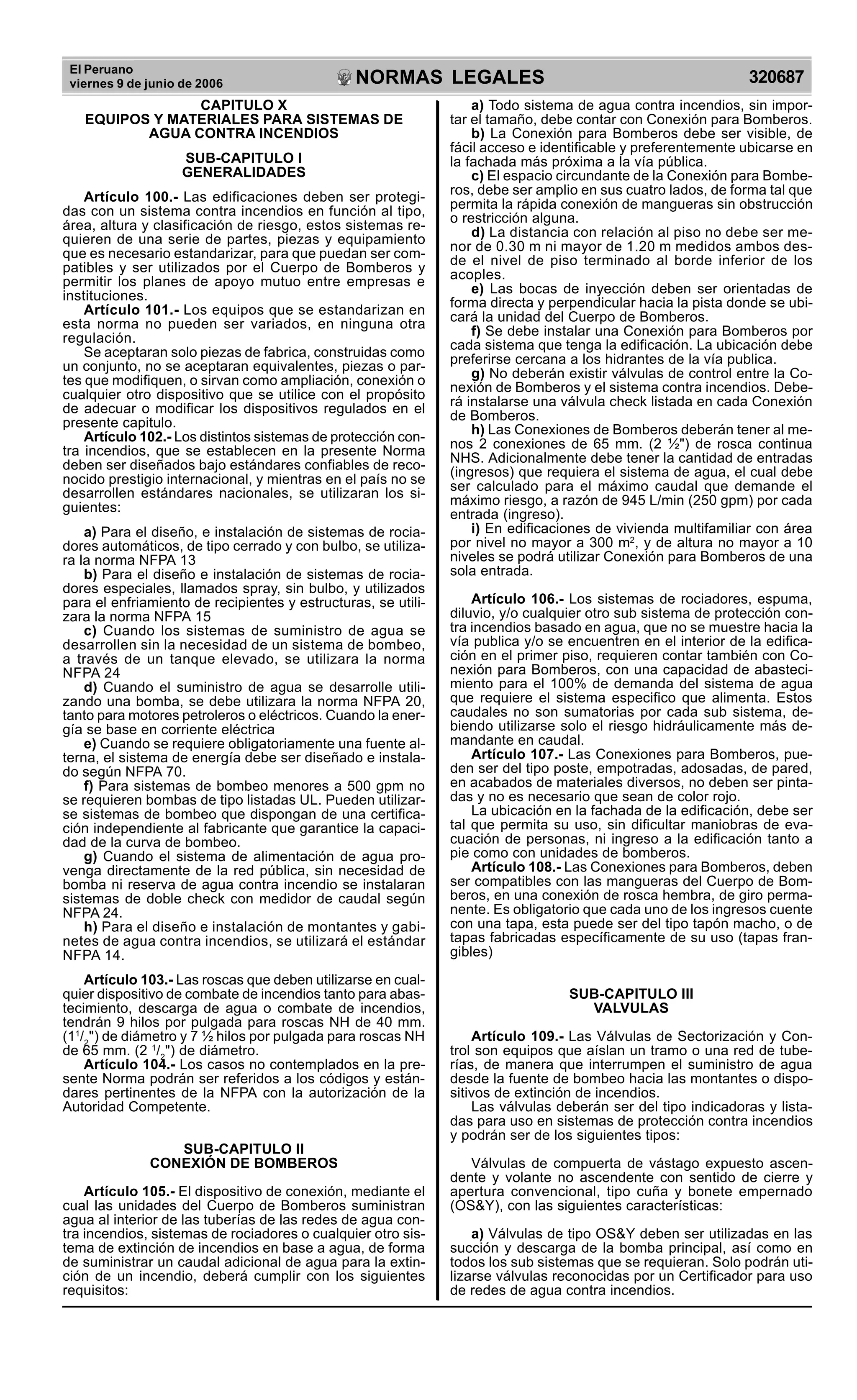 El Peruano
viernes 9 de junio de 2006 320687NORMAS LEGALES
R
EPUBLICA DEL PER
U
CAPITULO X
EQUIPOS Y MATERIALES PARA SISTEMAS DE
AGUA CONTRA INCENDIOS
SUB-CAPITULO I
GENERALIDADES
Artículo 100.- Las edificaciones deben ser protegi-
das con un sistema contra incendios en función al tipo,
área, altura y clasificación de riesgo, estos sistemas re-
quieren de una serie de partes, piezas y equipamiento
que es necesario estandarizar, para que puedan ser com-
patibles y ser utilizados por el Cuerpo de Bomberos y
permitir los planes de apoyo mutuo entre empresas e
instituciones.
Artículo 101.- Los equipos que se estandarizan en
esta norma no pueden ser variados, en ninguna otra
regulación.
Se aceptaran solo piezas de fabrica, construidas como
un conjunto, no se aceptaran equivalentes, piezas o par-
tes que modifiquen, o sirvan como ampliación, conexión o
cualquier otro dispositivo que se utilice con el propósito
de adecuar o modificar los dispositivos regulados en el
presente capitulo.
Artículo 102.- Los distintos sistemas de protección con-
tra incendios, que se establecen en la presente Norma
deben ser diseñados bajo estándares confiables de reco-
nocido prestigio internacional, y mientras en el país no se
desarrollen estándares nacionales, se utilizaran los si-
guientes:
a) Para el diseño, e instalación de sistemas de rocia-
dores automáticos, de tipo cerrado y con bulbo, se utiliza-
ra la norma NFPA 13
b) Para el diseño e instalación de sistemas de rocia-
dores especiales, llamados spray, sin bulbo, y utilizados
para el enfriamiento de recipientes y estructuras, se utili-
zara la norma NFPA 15
c) Cuando los sistemas de suministro de agua se
desarrollen sin la necesidad de un sistema de bombeo,
a través de un tanque elevado, se utilizara la norma
NFPA 24
d) Cuando el suministro de agua se desarrolle utili-
zando una bomba, se debe utilizara la norma NFPA 20,
tanto para motores petroleros o eléctricos. Cuando la ener-
gía se base en corriente eléctrica
e) Cuando se requiere obligatoriamente una fuente al-
terna, el sistema de energía debe ser diseñado e instala-
do según NFPA 70.
f) Para sistemas de bombeo menores a 500 gpm no
se requieren bombas de tipo listadas UL. Pueden utilizar-
se sistemas de bombeo que dispongan de una certifica-
ción independiente al fabricante que garantice la capaci-
dad de la curva de bombeo.
g) Cuando el sistema de alimentación de agua pro-
venga directamente de la red pública, sin necesidad de
bomba ni reserva de agua contra incendio se instalaran
sistemas de doble check con medidor de caudal según
NFPA 24.
h) Para el diseño e instalación de montantes y gabi-
netes de agua contra incendios, se utilizará el estándar
NFPA 14.
Artículo 103.- Las roscas que deben utilizarse en cual-
quier dispositivo de combate de incendios tanto para abas-
tecimiento, descarga de agua o combate de incendios,
tendrán 9 hilos por pulgada para roscas NH de 40 mm.
(11
/2
") de diámetro y 7 ½ hilos por pulgada para roscas NH
de 65 mm. (2 1
/2
") de diámetro.
Artículo 104.- Los casos no contemplados en la pre-
sente Norma podrán ser referidos a los códigos y están-
dares pertinentes de la NFPA con la autorización de la
Autoridad Competente.
SUB-CAPITULO II
CONEXIÓN DE BOMBEROS
Artículo 105.- El dispositivo de conexión, mediante el
cual las unidades del Cuerpo de Bomberos suministran
agua al interior de las tuberías de las redes de agua con-
tra incendios, sistemas de rociadores o cualquier otro sis-
tema de extinción de incendios en base a agua, de forma
de suministrar un caudal adicional de agua para la extin-
ción de un incendio, deberá cumplir con los siguientes
requisitos:
a) Todo sistema de agua contra incendios, sin impor-
tar el tamaño, debe contar con Conexión para Bomberos.
b) La Conexión para Bomberos debe ser visible, de
fácil acceso e identificable y preferentemente ubicarse en
la fachada más próxima a la vía pública.
c) El espacio circundante de la Conexión para Bombe-
ros, debe ser amplio en sus cuatro lados, de forma tal que
permita la rápida conexión de mangueras sin obstrucción
o restricción alguna.
d) La distancia con relación al piso no debe ser me-
nor de 0.30 m ni mayor de 1.20 m medidos ambos des-
de el nivel de piso terminado al borde inferior de los
acoples.
e) Las bocas de inyección deben ser orientadas de
forma directa y perpendicular hacia la pista donde se ubi-
cará la unidad del Cuerpo de Bomberos.
f) Se debe instalar una Conexión para Bomberos por
cada sistema que tenga la edificación. La ubicación debe
preferirse cercana a los hidrantes de la vía publica.
g) No deberán existir válvulas de control entre la Co-
nexión de Bomberos y el sistema contra incendios. Debe-
rá instalarse una válvula check listada en cada Conexión
de Bomberos.
h) Las Conexiones de Bomberos deberán tener al me-
nos 2 conexiones de 65 mm. (2 ½") de rosca continua
NHS. Adicionalmente debe tener la cantidad de entradas
(ingresos) que requiera el sistema de agua, el cual debe
ser calculado para el máximo caudal que demande el
máximo riesgo, a razón de 945 L/min (250 gpm) por cada
entrada (ingreso).
i) En edificaciones de vivienda multifamiliar con área
por nivel no mayor a 300 m2
, y de altura no mayor a 10
niveles se podrá utilizar Conexión para Bomberos de una
sola entrada.
Artículo 106.- Los sistemas de rociadores, espuma,
diluvio, y/o cualquier otro sub sistema de protección con-
tra incendios basado en agua, que no se muestre hacia la
vía publica y/o se encuentren en el interior de la edifica-
ción en el primer piso, requieren contar también con Co-
nexión para Bomberos, con una capacidad de abasteci-
miento para el 100% de demanda del sistema de agua
que requiere el sistema especifico que alimenta. Estos
caudales no son sumatorias por cada sub sistema, de-
biendo utilizarse solo el riesgo hidráulicamente más de-
mandante en caudal.
Artículo 107.- Las Conexiones para Bomberos, pue-
den ser del tipo poste, empotradas, adosadas, de pared,
en acabados de materiales diversos, no deben ser pinta-
das y no es necesario que sean de color rojo.
La ubicación en la fachada de la edificación, debe ser
tal que permita su uso, sin dificultar maniobras de eva-
cuación de personas, ni ingreso a la edificación tanto a
pie como con unidades de bomberos.
Artículo 108.- Las Conexiones para Bomberos, deben
ser compatibles con las mangueras del Cuerpo de Bom-
beros, en una conexión de rosca hembra, de giro perma-
nente. Es obligatorio que cada uno de los ingresos cuente
con una tapa, esta puede ser del tipo tapón macho, o de
tapas fabricadas específicamente de su uso (tapas fran-
gibles)
SUB-CAPITULO III
VALVULAS
Artículo 109.- Las Válvulas de Sectorización y Con-
trol son equipos que aíslan un tramo o una red de tube-
rías, de manera que interrumpen el suministro de agua
desde la fuente de bombeo hacia las montantes o dispo-
sitivos de extinción de incendios.
Las válvulas deberán ser del tipo indicadoras y lista-
das para uso en sistemas de protección contra incendios
y podrán ser de los siguientes tipos:
Válvulas de compuerta de vástago expuesto ascen-
dente y volante no ascendente con sentido de cierre y
apertura convencional, tipo cuña y bonete empernado
(OS&Y), con las siguientes características:
a) Válvulas de tipo OS&Y deben ser utilizadas en las
succión y descarga de la bomba principal, así como en
todos los sub sistemas que se requieran. Solo podrán uti-
lizarse válvulas reconocidas por un Certificador para uso
de redes de agua contra incendios.
 