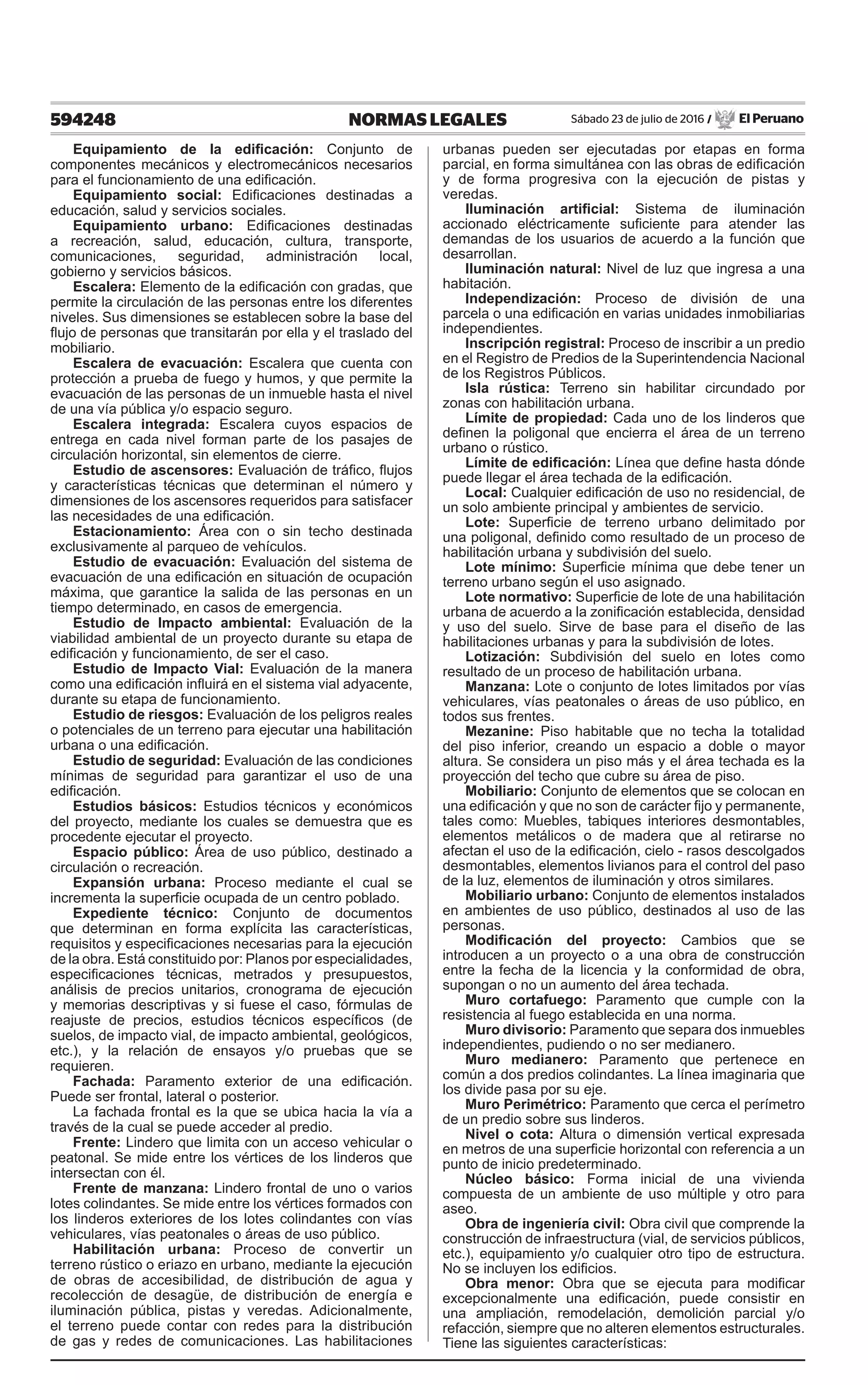 594248 NORMAS LEGALES Sábado 23 de julio de 2016 / El Peruano
Equipamiento de la edificación: Conjunto de
componentes mecánicos y electromecánicos necesarios
para el funcionamiento de una edificación.
Equipamiento social: Edificaciones destinadas a
educación, salud y servicios sociales.
Equipamiento urbano: Edificaciones destinadas
a recreación, salud, educación, cultura, transporte,
comunicaciones, seguridad, administración local,
gobierno y servicios básicos.
Escalera: Elemento de la edificación con gradas, que
permite la circulación de las personas entre los diferentes
niveles. Sus dimensiones se establecen sobre la base del
flujo de personas que transitarán por ella y el traslado del
mobiliario.
Escalera de evacuación: Escalera que cuenta con
protección a prueba de fuego y humos, y que permite la
evacuación de las personas de un inmueble hasta el nivel
de una vía pública y/o espacio seguro.
Escalera integrada: Escalera cuyos espacios de
entrega en cada nivel forman parte de los pasajes de
circulación horizontal, sin elementos de cierre.
Estudio de ascensores: Evaluación de tráfico, flujos
y características técnicas que determinan el número y
dimensiones de los ascensores requeridos para satisfacer
las necesidades de una edificación.
Estacionamiento: Área con o sin techo destinada
exclusivamente al parqueo de vehículos.
Estudio de evacuación: Evaluación del sistema de
evacuación de una edificación en situación de ocupación
máxima, que garantice la salida de las personas en un
tiempo determinado, en casos de emergencia.
Estudio de Impacto ambiental: Evaluación de la
viabilidad ambiental de un proyecto durante su etapa de
edificación y funcionamiento, de ser el caso.
Estudio de Impacto Vial: Evaluación de la manera
como una edificación influirá en el sistema vial adyacente,
durante su etapa de funcionamiento.
Estudio de riesgos: Evaluación de los peligros reales
o potenciales de un terreno para ejecutar una habilitación
urbana o una edificación.
Estudio de seguridad: Evaluación de las condiciones
mínimas de seguridad para garantizar el uso de una
edificación.
Estudios básicos: Estudios técnicos y económicos
del proyecto, mediante los cuales se demuestra que es
procedente ejecutar el proyecto.
Espacio público: Área de uso público, destinado a
circulación o recreación.
Expansión urbana: Proceso mediante el cual se
incrementa la superficie ocupada de un centro poblado.
Expediente técnico: Conjunto de documentos
que determinan en forma explícita las características,
requisitos y especificaciones necesarias para la ejecución
de la obra. Está constituido por: Planos por especialidades,
especificaciones técnicas, metrados y presupuestos,
análisis de precios unitarios, cronograma de ejecución
y memorias descriptivas y si fuese el caso, fórmulas de
reajuste de precios, estudios técnicos específicos (de
suelos, de impacto vial, de impacto ambiental, geológicos,
etc.), y la relación de ensayos y/o pruebas que se
requieren.
Fachada: Paramento exterior de una edificación.
Puede ser frontal, lateral o posterior.
La fachada frontal es la que se ubica hacia la vía a
través de la cual se puede acceder al predio.
Frente: Lindero que limita con un acceso vehicular o
peatonal. Se mide entre los vértices de los linderos que
intersectan con él.
Frente de manzana: Lindero frontal de uno o varios
lotes colindantes. Se mide entre los vértices formados con
los linderos exteriores de los lotes colindantes con vías
vehiculares, vías peatonales o áreas de uso público.
Habilitación urbana: Proceso de convertir un
terreno rústico o eriazo en urbano, mediante la ejecución
de obras de accesibilidad, de distribución de agua y
recolección de desagüe, de distribución de energía e
iluminación pública, pistas y veredas. Adicionalmente,
el terreno puede contar con redes para la distribución
de gas y redes de comunicaciones. Las habilitaciones
urbanas pueden ser ejecutadas por etapas en forma
parcial, en forma simultánea con las obras de edificación
y de forma progresiva con la ejecución de pistas y
veredas.
Iluminación artificial: Sistema de iluminación
accionado eléctricamente suficiente para atender las
demandas de los usuarios de acuerdo a la función que
desarrollan.
Iluminación natural: Nivel de luz que ingresa a una
habitación.
Independización: Proceso de división de una
parcela o una edificación en varias unidades inmobiliarias
independientes.
Inscripción registral: Proceso de inscribir a un predio
en el Registro de Predios de la Superintendencia Nacional
de los Registros Públicos.
Isla rústica: Terreno sin habilitar circundado por
zonas con habilitación urbana.
Límite de propiedad: Cada uno de los linderos que
definen la poligonal que encierra el área de un terreno
urbano o rústico.
Límite de edificación: Línea que define hasta dónde
puede llegar el área techada de la edificación.
Local: Cualquier edificación de uso no residencial, de
un solo ambiente principal y ambientes de servicio.
Lote: Superficie de terreno urbano delimitado por
una poligonal, definido como resultado de un proceso de
habilitación urbana y subdivisión del suelo.
Lote mínimo: Superficie mínima que debe tener un
terreno urbano según el uso asignado.
Lote normativo: Superficie de lote de una habilitación
urbana de acuerdo a la zonificación establecida, densidad
y uso del suelo. Sirve de base para el diseño de las
habilitaciones urbanas y para la subdivisión de lotes.
Lotización: Subdivisión del suelo en lotes como
resultado de un proceso de habilitación urbana.
Manzana: Lote o conjunto de lotes limitados por vías
vehiculares, vías peatonales o áreas de uso público, en
todos sus frentes.
Mezanine: Piso habitable que no techa la totalidad
del piso inferior, creando un espacio a doble o mayor
altura. Se considera un piso más y el área techada es la
proyección del techo que cubre su área de piso.
Mobiliario: Conjunto de elementos que se colocan en
una edificación y que no son de carácter fijo y permanente,
tales como: Muebles, tabiques interiores desmontables,
elementos metálicos o de madera que al retirarse no
afectan el uso de la edificación, cielo - rasos descolgados
desmontables, elementos livianos para el control del paso
de la luz, elementos de iluminación y otros similares.
Mobiliario urbano: Conjunto de elementos instalados
en ambientes de uso público, destinados al uso de las
personas.
Modificación del proyecto: Cambios que se
introducen a un proyecto o a una obra de construcción
entre la fecha de la licencia y la conformidad de obra,
supongan o no un aumento del área techada.
Muro cortafuego: Paramento que cumple con la
resistencia al fuego establecida en una norma.
Muro divisorio: Paramento que separa dos inmuebles
independientes, pudiendo o no ser medianero.
Muro medianero: Paramento que pertenece en
común a dos predios colindantes. La línea imaginaria que
los divide pasa por su eje.
Muro Perimétrico: Paramento que cerca el perímetro
de un predio sobre sus linderos.
Nivel o cota: Altura o dimensión vertical expresada
en metros de una superficie horizontal con referencia a un
punto de inicio predeterminado.
Núcleo básico: Forma inicial de una vivienda
compuesta de un ambiente de uso múltiple y otro para
aseo.
Obra de ingeniería civil: Obra civil que comprende la
construcción de infraestructura (vial, de servicios públicos,
etc.), equipamiento y/o cualquier otro tipo de estructura.
No se incluyen los edificios.
Obra menor: Obra que se ejecuta para modificar
excepcionalmente una edificación, puede consistir en
una ampliación, remodelación, demolición parcial y/o
refacción, siempre que no alteren elementos estructurales.
Tiene las siguientes características:
 
