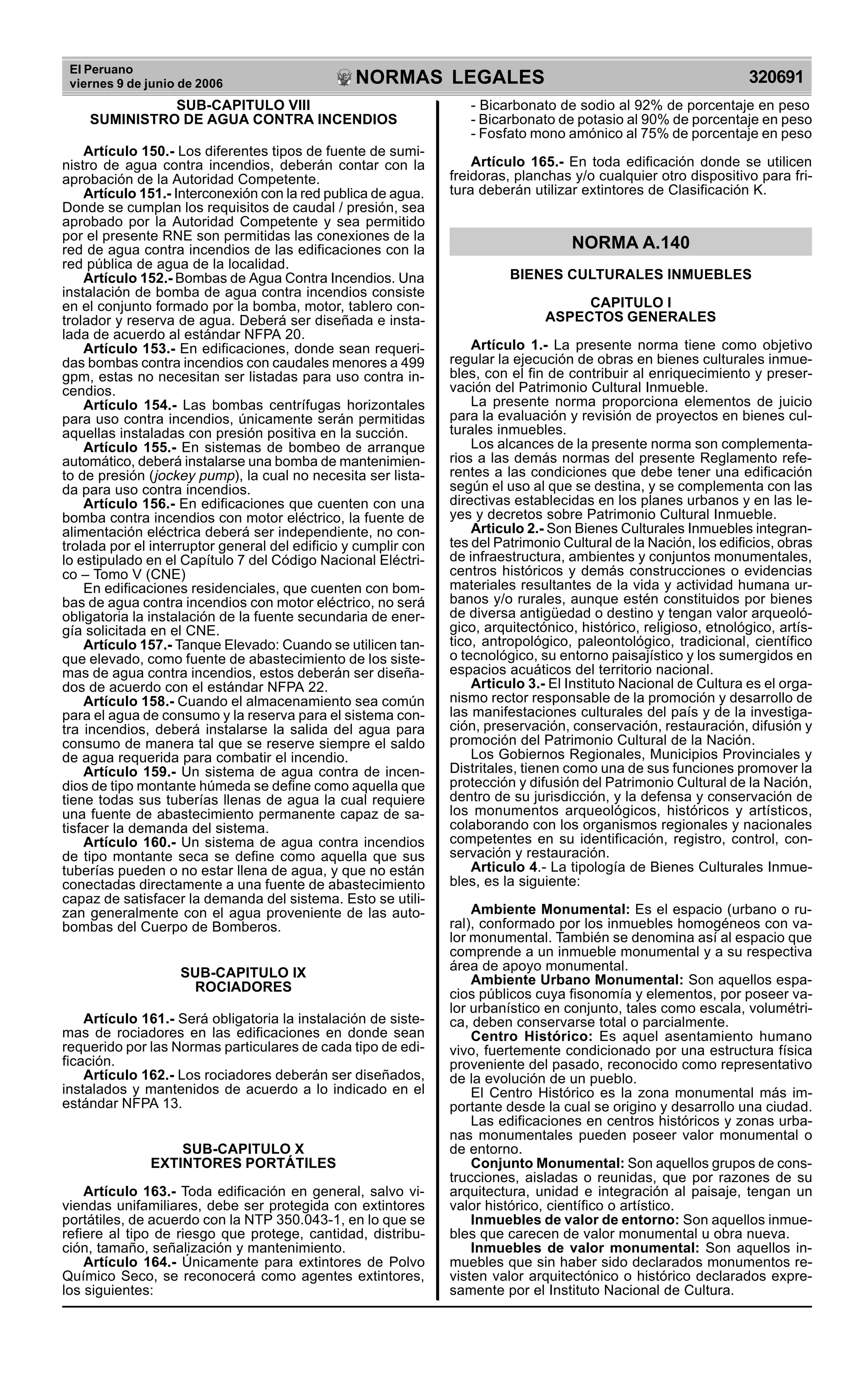 El Peruano
viernes 9 de junio de 2006 320691NORMAS LEGALES
R
EPUBLICA DEL PER
U
SUB-CAPITULO VIII
SUMINISTRO DE AGUA CONTRA INCENDIOS
Artículo 150.- Los diferentes tipos de fuente de sumi-
nistro de agua contra incendios, deberán contar con la
aprobación de la Autoridad Competente.
Artículo 151.- Interconexión con la red publica de agua.
Donde se cumplan los requisitos de caudal / presión, sea
aprobado por la Autoridad Competente y sea permitido
por el presente RNE son permitidas las conexiones de la
red de agua contra incendios de las edificaciones con la
red pública de agua de la localidad.
Artículo 152.- Bombas de Agua Contra Incendios. Una
instalación de bomba de agua contra incendios consiste
en el conjunto formado por la bomba, motor, tablero con-
trolador y reserva de agua. Deberá ser diseñada e insta-
lada de acuerdo al estándar NFPA 20.
Artículo 153.- En edificaciones, donde sean requeri-
das bombas contra incendios con caudales menores a 499
gpm, estas no necesitan ser listadas para uso contra in-
cendios.
Artículo 154.- Las bombas centrífugas horizontales
para uso contra incendios, únicamente serán permitidas
aquellas instaladas con presión positiva en la succión.
Artículo 155.- En sistemas de bombeo de arranque
automático, deberá instalarse una bomba de mantenimien-
to de presión (jockey pump), la cual no necesita ser lista-
da para uso contra incendios.
Artículo 156.- En edificaciones que cuenten con una
bomba contra incendios con motor eléctrico, la fuente de
alimentación eléctrica deberá ser independiente, no con-
trolada por el interruptor general del edificio y cumplir con
lo estipulado en el Capítulo 7 del Código Nacional Eléctri-
co – Tomo V (CNE)
En edificaciones residenciales, que cuenten con bom-
bas de agua contra incendios con motor eléctrico, no será
obligatoria la instalación de la fuente secundaria de ener-
gía solicitada en el CNE.
Artículo 157.- Tanque Elevado: Cuando se utilicen tan-
que elevado, como fuente de abastecimiento de los siste-
mas de agua contra incendios, estos deberán ser diseña-
dos de acuerdo con el estándar NFPA 22.
Artículo 158.- Cuando el almacenamiento sea común
para el agua de consumo y la reserva para el sistema con-
tra incendios, deberá instalarse la salida del agua para
consumo de manera tal que se reserve siempre el saldo
de agua requerida para combatir el incendio.
Artículo 159.- Un sistema de agua contra de incen-
dios de tipo montante húmeda se define como aquella que
tiene todas sus tuberías llenas de agua la cual requiere
una fuente de abastecimiento permanente capaz de sa-
tisfacer la demanda del sistema.
Artículo 160.- Un sistema de agua contra incendios
de tipo montante seca se define como aquella que sus
tuberías pueden o no estar llena de agua, y que no están
conectadas directamente a una fuente de abastecimiento
capaz de satisfacer la demanda del sistema. Esto se utili-
zan generalmente con el agua proveniente de las auto-
bombas del Cuerpo de Bomberos.
SUB-CAPITULO IX
ROCIADORES
Artículo 161.- Será obligatoria la instalación de siste-
mas de rociadores en las edificaciones en donde sean
requerido por las Normas particulares de cada tipo de edi-
ficación.
Artículo 162.- Los rociadores deberán ser diseñados,
instalados y mantenidos de acuerdo a lo indicado en el
estándar NFPA 13.
SUB-CAPITULO X
EXTINTORES PORTÁTILES
Artículo 163.- Toda edificación en general, salvo vi-
viendas unifamiliares, debe ser protegida con extintores
portátiles, de acuerdo con la NTP 350.043-1, en lo que se
refiere al tipo de riesgo que protege, cantidad, distribu-
ción, tamaño, señalización y mantenimiento.
Artículo 164.- Únicamente para extintores de Polvo
Químico Seco, se reconocerá como agentes extintores,
los siguientes:
- Bicarbonato de sodio al 92% de porcentaje en peso
- Bicarbonato de potasio al 90% de porcentaje en peso
- Fosfato mono amónico al 75% de porcentaje en peso
Artículo 165.- En toda edificación donde se utilicen
freidoras, planchas y/o cualquier otro dispositivo para fri-
tura deberán utilizar extintores de Clasificación K.
NORMA A.140
BIENES CULTURALES INMUEBLES
CAPITULO I
ASPECTOS GENERALES
Artículo 1.- La presente norma tiene como objetivo
regular la ejecución de obras en bienes culturales inmue-
bles, con el fin de contribuir al enriquecimiento y preser-
vación del Patrimonio Cultural Inmueble.
La presente norma proporciona elementos de juicio
para la evaluación y revisión de proyectos en bienes cul-
turales inmuebles.
Los alcances de la presente norma son complementa-
rios a las demás normas del presente Reglamento refe-
rentes a las condiciones que debe tener una edificación
según el uso al que se destina, y se complementa con las
directivas establecidas en los planes urbanos y en las le-
yes y decretos sobre Patrimonio Cultural Inmueble.
Articulo 2.- Son Bienes Culturales Inmuebles integran-
tes del Patrimonio Cultural de la Nación, los edificios, obras
de infraestructura, ambientes y conjuntos monumentales,
centros históricos y demás construcciones o evidencias
materiales resultantes de la vida y actividad humana ur-
banos y/o rurales, aunque estén constituidos por bienes
de diversa antigüedad o destino y tengan valor arqueoló-
gico, arquitectónico, histórico, religioso, etnológico, artís-
tico, antropológico, paleontológico, tradicional, científico
o tecnológico, su entorno paisajístico y los sumergidos en
espacios acuáticos del territorio nacional.
Articulo 3.- El Instituto Nacional de Cultura es el orga-
nismo rector responsable de la promoción y desarrollo de
las manifestaciones culturales del país y de la investiga-
ción, preservación, conservación, restauración, difusión y
promoción del Patrimonio Cultural de la Nación.
Los Gobiernos Regionales, Municipios Provinciales y
Distritales, tienen como una de sus funciones promover la
protección y difusión del Patrimonio Cultural de la Nación,
dentro de su jurisdicción, y la defensa y conservación de
los monumentos arqueológicos, históricos y artísticos,
colaborando con los organismos regionales y nacionales
competentes en su identificación, registro, control, con-
servación y restauración.
Articulo 4.- La tipología de Bienes Culturales Inmue-
bles, es la siguiente:
Ambiente Monumental: Es el espacio (urbano o ru-
ral), conformado por los inmuebles homogéneos con va-
lor monumental. También se denomina así al espacio que
comprende a un inmueble monumental y a su respectiva
área de apoyo monumental.
Ambiente Urbano Monumental: Son aquellos espa-
cios públicos cuya fisonomía y elementos, por poseer va-
lor urbanístico en conjunto, tales como escala, volumétri-
ca, deben conservarse total o parcialmente.
Centro Histórico: Es aquel asentamiento humano
vivo, fuertemente condicionado por una estructura física
proveniente del pasado, reconocido como representativo
de la evolución de un pueblo.
El Centro Histórico es la zona monumental más im-
portante desde la cual se origino y desarrollo una ciudad.
Las edificaciones en centros históricos y zonas urba-
nas monumentales pueden poseer valor monumental o
de entorno.
Conjunto Monumental: Son aquellos grupos de cons-
trucciones, aisladas o reunidas, que por razones de su
arquitectura, unidad e integración al paisaje, tengan un
valor histórico, científico o artístico.
Inmuebles de valor de entorno: Son aquellos inmue-
bles que carecen de valor monumental u obra nueva.
Inmuebles de valor monumental: Son aquellos in-
muebles que sin haber sido declarados monumentos re-
visten valor arquitectónico o histórico declarados expre-
samente por el Instituto Nacional de Cultura.
 
