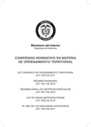 COMPENDIO NORMATIVO EN MATERIA
DE ORDENAMIENTO TERRITORIAL
L iberta y Orden
Ministerio del Interior
República de Colombia
LEY ORGÁNICA DE ORDENAMIENTO TERRITORIAL
LEY 1454 DE 2011
RÉGIMEN MUNICIPAL
LEY 1551 DE 2012
RÉGIMEN PARA LOS DISTRITOS ESPECIALES
LEY 1617 DE 2013
LEY DE ÁREAS METROPOLITANAS
LEY 1625 DE 2013
EL ABC DE LOS ESQUEMAS ASOCIATIVOS
LEY 1454 DE 2011
 