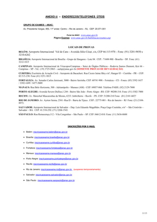 ANEXO II – ENDEREÇOS/TELEFONES ÚTEIS


    GRUPO DE EXAMES – ANAC:
    Av. Presidente Vargas, 850, 11º andar. Centro – Rio de Janeiro – RJ. CEP: 20.071-001

                                                 Portal da ANAC:   www.anac.gov.br
                                   Página Exames: www.anac.gov.br/habilitacao/exames.asp



                                                   LOCAIS DE PROVAS
BELÉM: Aeroporto Internacional Val de Cans - Avenida Júlio César, s/n, CEP 66.115-970 – Fone: (91) 3201-9850 e
3210-6262
BRASÍLIA: Aeroporto Internacional de Brasília - Grupo de Hangares - Lote 04. CEP.: 71608-900 - Brasília – DF. Fone: (61)
3212-1815
CAMPINAS: Aeroporto Internacional de Viracopos/Campinas - Setor de Órgãos Públicos - Rodovia Santos Dumont, Km 66 -
Campinas – SP - Tel.: (19) 3725-5063 – sackp@anac.gov.br (SOMENTE PROVAS DE REVALIDAÇÃO)
CURITIBA: Escritório de Aviação Civil - Aeroporto de Bacacheri. Rua Cicero Jaime Bley s/nº, Hangar 03 – Curitiba – PR – CEP:
82.515-230. Fone (41) 3251-3015
FORTALEZA: Av. Senador Carlos Jereissati, 3000 - Bairro Serrinha. CEP: 60741-900 – Fortaleza – CE - Fones: (85) 3392-1657
/ 3392-1699 / 3477-5009
MANAUS: Rua Belo Horizonte, 500 - Adrianópolis - Manaus (AM) - CEP: 69057-060. Telefone PABX: (92) 2129-7800
PORTO ALEGRE: Avenida Severo Dullius,1.244 - Bairro São João - Porto Alegre –RS. CEP: 90200-310. Fone: (51) 3302-7800
RECIFE: Av. Marechal Mascarenhas de Morais, 6333. Imbiribeira – Recife - PE. CEP: 51200-210 Fone: (81) 2101-6037
RIO DE JANEIRO: Av. Ayrton Senna, 2541- Rua D – Barra da Tijuca . CEP.: 22775-001 - Rio de Janeiro – RJ Fone: (21) 2104-
8973.
SALVADOR: Aeroporto Internacional de Salvador – Dep. Luís Eduardo Magalhães. Praça Gago Coutinho, s/n° – São Cristóvão –
Salvador – BA. CEP: 41.510-250 | (71) 3204-1543.
SÃO PAULO: Rua Renascença,112 - Vila Congonhas – São Paulo – SP. CEP: 04612-010. Fone: (11) 3636-8600




                                                   INSCRIÇÕES POR E-MAIL

       Belém: inscricaoexame.belem@anac.gov.br

       Brasília: inscricaoexame.brasilia@anac.gov.br

       Curitiba: inscricaoexame.curitiba@anac.gov.br

       Fortaleza: inscricaoexame.fortaleza@anac.gov.br

       Manaus: inscricaoexame.manaus@anac.gov.br

       Porto Alegre: inscricaoexame.portoalegre@anac.gov.br

       Recife: inscricaoexame.recife@anac.gov.br

       Rio de Janeiro: inscricaoexame.rio@anac.gov.br (suspenso temporariamente)

       Salvador: inscricaoexame.salvador@anac.gov.br

       São Paulo: inscricaoexame.saopaulo@anac.gov.br




                                                                                                                           11/13
 