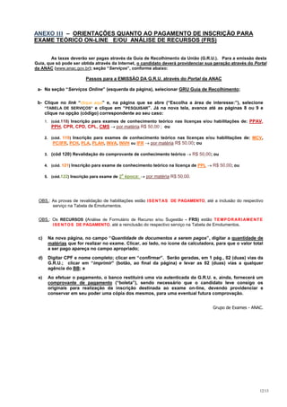 ANEXO III – ORIENTAÇÕES QUANTO AO PAGAMENTO DE INSCRIÇÃO PARA
EXAME TEÓRICO ON-LINE E/OU ANÁLISE DE RECURSOS (FRS)


        As taxas deverão ser pagas através da Guia de Recolhimento da União (G.R.U.). Para a emissão desta
Guia, que só pode ser obtida através da Internet, o candidato deverá providenciar sua geração através do Portal
da ANAC (www.anac.gov.br); seção “Serviços”, conforme abaixo:

                         Passos para a EMISSÃO DA G.R.U. através do Portal da ANAC

 a- Na seção “Serviços Online” (esquerda da página), selecionar GRU Guia de Recolhimento;

 b- Clique no link “clique aqui” e, na página que se abre (“Escolha a área de interesse:”), selecione
    “TABELA DE SERVIÇOS” e clique em “PESQUISAR”. Já na nova tela, avance até as páginas 8 ou 9 e
    clique na opção (código) correspondente ao seu caso:
      1. (cód.118) Inscrição para exames de conhecimento teórico nas licenças e/ou habilitações de: PPAV,
         PPH, CPR, CPD, CPL, CMS        por matéria R$ 50,00 ; ou

      2. (cód. 119) Inscrição para exames de conhecimento teórico nas licenças e/ou habilitações de: MCV,
          PC/IFR, PCH, PLA, PLAH, INVA, INVH ou IFR  por matéria R$ 50,00; ou

      3. (cód 120) Revalidação do comprovante de conhecimento teórico         R$ 50,00; ou

      4. (cód. 121) Inscrição para exame de conhecimento teórico na licença de PPL     R$ 50,00; ou
                                          a
      5. (cód.122) Inscrição para exame de 2 época:   por matéria R$ 50,00.




 OBS.: As provas de revalidação de habilitações estão I S E N T AS DE PAGAMENTO, até a inclusão do respectivo
       serviço na Tabela de Emolumentos.


 OBS.: Os RECURSOS (Análise de Formulário de Recurso e/ou Sugestão - FRS) estão T E M P O R AR I AM E N T E
       I S E N T O S DE PAGAMENTO, até a reinclusão do respectivo serviço na Tabela de Emolumentos.


 c)    Na nova página, no campo “Quantidade de documentos a serem pagos”, digitar a quantidade de
       matérias que for realizar no exame. Clicar, ao lado, no ícone da calculadora, para que o valor total
       a ser pago apareça no campo apropriado;

 d)    Digitar CPF e nome completo; clicar em “confirmar”. Serão geradas, em 1 pág., 02 (duas) vias da
       G.R.U.; clicar em “imprimir” (botão, ao final da página) e levar as 02 (duas) vias a qualquer
       agência do BB; e

 e)    Ao efetuar o pagamento, o banco restituirá uma via autenticada da G.R.U. e, ainda, fornecerá um
       comprovante de pagamento (“boleta”), sendo necessário que o candidato leve consigo os
       originais para realização da inscrição destinada ao exame on-line, devendo providenciar e
       conservar em seu poder uma cópia dos mesmos, para uma eventual futura comprovação.


                                                                                       Grupo de Exames - ANAC.




                                                                                                            12/13
 