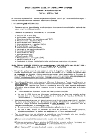 ORIENTAÇÕES PARA CANDIDATOS e NORMAS PARA ENTIDADES
                                     EXAMES NA MODALIDADE ON-LINE
                                          PILOTOS / MEC VOO / CMS


Os candidatos deverão ler com a máxima atenção este Compêndio, uma vez que é de suma importância para a
inscrição, realização das provas e eventuais posteriores ponderações.

I - DAS DISPOSIÇÕES PRELIMINARES

1.   Os exames teóricos disponibilizados através do sistema de provas on-line possibilitarão a realização das
     provas em um terminal de computador.

2.   Os exames teóricos estarão disponíveis para os candidatos a:

     a) Piloto Privado de Avião (PP);
     b) Piloto Privado – Helicóptero (PPH);
     c) Piloto Comercial / Cert. Voo por Instrumentos (PC/IFR);
     d) Piloto Comercial – Helicóptero (PCH);
     e) Piloto de Linha Aérea – Avião (PLA);
     f) Piloto de Linha Aérea – Helicóptero (PLAH);
     g) Instrutor de Voo – Avião (INVA);
     h) Instrutor de Voo – Helicóptero (INVH);
     i) Certificado de Voo por Instrumentos (IFR);
     j) Comissário de Voo (CMS);
     k) Piloto de Planador (PPL);
     l) Piloto de Recreio (CPR);
     m) Piloto Desportivo (CPD);
     n) Piloto de Aeronave Leve Esportiva (CPL);
     o) Mecânico de Voo (MCV); e
     p) Revalidação de diversas Habilitações (consultar sala de provas para maiores informações).

II - DA OBRIGATORIEDADE DE CURSO (para os candidatos a PC/IFR, PCH, INVA, INVH, IFR, MCV, CPL e
     CMS) (e, a partir de 22 de junho de 2013, para PP, PPH, PLA, PLAH e PPL)

1.   Para prestar qualquer exame teórico relacionado acima, é obrigatória a realização de curso, em uma
                                                 o
     Entidade Homologada pela ANAC (Portaria N 386-STE, de 03 de set 97). As Entidades que realizam curso
     de comissários são obrigadas a ministrar as instruções teórica e prática, estabelecidas no Compêndio de
     Curso de CMS, da ANAC, e os respectivos candidatos serem nelas aprovados, antes da realização da
     inscrição para o Exame Teórico aplicado pela Agência Nacional de Aviação Civil (ANAC).

2.   As entidades obrigam-se a enviar diretamente à Gerência de Licenças de Pessoal (especificamente, ao
     Grupo de Exames), um documento e planilha contendo os nomes e respectivos CPF e CANAC dos alunos
     matriculados, bem como as datas de início e previsão de término do curso, conforme procedimento
     informado a estas entidades. Não é necessário o envio da mesma documentação para as Unidades
     Regionais.
     a)   O envio deve ser feito, no máximo, 10 (dez) dias úteis após o início do curso.
     b)   No caso de CMS, deverão ser informadas, cumulativamente, as datas das atividades práticas
          previstas, bem como os nomes dos participantes e os números dos respectivos Certificados de
          Capacidade Física – CCF ou a validade do CMA.
3.   As entidades obrigam-se a enviar um novo documento, contendo os nomes e respectivos CPF e CANAC
     dos alunos aprovados, reprovados e desistentes, bem como a data de término do curso, diretamente à
     Gerência de Licenças de Pessoal (especificamente, ao Grupo de Exames). Não é necessário o envio da
     mesma documentação para as Unidades Regionais.
     a) O envio deve ser feito, no máximo, 05 (cinco) dias úteis após o término do curso.
     b)   No caso de CMS, deverão ser informados os nomes dos concluintes, sua situação (aprovado,
          reprovado ou desistente) e os números dos respectivos CPF e CCF ou validade do CMA.
4.   Para os exames em que seja obrigatória a realização de curso homologado, terão suas inscrições
     confirmadas e aceitas pelo Sistema Provas On-line os candidatos que:

     a) Tenham seus nomes incluídos nos documentos enviados pelas Entidades à ANAC;

     b) Ainda que reprovados em Exames anteriores da ANAC, tenham concluído um Curso Homologado com
        aproveitamento, fornecendo cópia autenticada do Certificado de Conclusão de Curso;

     c) Sejam titulares de CCT com prazo de validade vencido, ou com asteriscos; e


                                                                                                            1/13
 