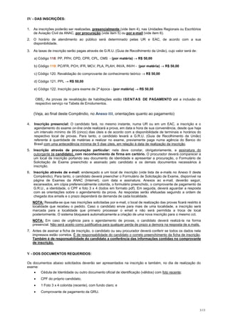 IV - DAS INSCRIÇÕES:

1.   As inscrições poderão ser realizadas, presencialmente (vide item 4), nas Unidades Regionais ou Escritórios
     de Aviação Civil da ANAC, por procuração (vide item 5) ou por e-mail (vide item 6).
2.   O horário de atendimento ao público será determinado pelas UR e EAC, de acordo com a sua
     disponibilidade.

3.   As taxas de inscrição serão pagas através de G.R.U. (Guia de Recolhimento da União), cujo valor será de:

     a) Código 118: PP, PPH, CPD, CPR, CPL, CMS - (por matéria)           R$ 50,00

     b) Código 119: PC/IFR, PCH, IFR, MCV, PLA, PLAH, INVA, INVH - (por matéria)            R$ 50,00

     c) Código 120. Revalidação do comprovante de conhecimento teórico         R$ 50,00

     d) Código 121. PPL      R$ 50,00

     e) Código 122. Inscrição para exame de 2ª época - (por matéria)       R$ 50,00

      OBS.: As provas de revalidação de habilitações estão I SE N T A S DE PAGAMENTO até a inclusão do
      respectivo serviço na Tabela de Emolumentos.


     (Veja, ao final deste Compêndio, no Anexo III, orientações quanto ao pagamento)

4.   Inscrição presencial: O candidato fará, no mesmo instante, numa UR ou em um EAC, a inscrição e o
     agendamento do exame on-line onde realizará a prova, em data e hora de sua conveniência, desde que haja
     um intervalo mínimo de 05 (cinco) dias úteis e de acordo com a disponibilidade de terminais e horários do
     respectivo local de provas. Para tanto, o candidato levará a G.R.U. (Guia de Recolhimento da União)
     referente à quantidade de matérias a realizar no exame, previamente paga numa agência do Banco do
     Brasil com uma antecedência mínima de 5 dias úteis, em relação à data de realização da inscrição.
5.   Inscrição através de procuração particular: nela deve constar, obrigatoriamente, a assinatura do
     outorgante (o candidato), com reconhecimento de firma em cartório. O procurador deverá comparecer a
     um local de inscrição portando seu documento de identidade e apresentar a procuração, o Formulário de
     Solicitação de Exame preenchido e assinado pelo candidato e os demais documentos necessários à
     inscrição.
6.   Inscrição através de e-mail: endereçado a um local de inscrição (vide lista de e-mails no Anexo II deste
     Compêndio). Para tanto, o candidato deverá preencher o Formulário de Solicitação de Exame, disponível na
     página de Exames da ANAC (Internet), com data e assinatura. Anexos ao e-mail, deverão seguir,
     escaneados, em cópia preferencialmente colorida, o formulário preenchido, o comprovante de pagamento da
     G.R.U., a identidade, o CPF e foto 3 x 4 (todos em formato pdf). Em seguida, deverá aguardar a resposta
     com as orientações sobre o agendamento da prova. As respostas serão efetuadas seguindo a ordem de
     chegada dos emails e o prazo dependerá da demanda de cada localidade.
     NOTA: Ressalta-se que nas inscrições solicitadas por e-mail, o local de realização das provas ficará restrito à
     localidade que recebeu o pedido. Caso o candidato envie para mais de uma localidade, a inscrição será
     marcada para a localidade que primeiro processar o email e não será permitida a troca de local
     posteriormente. O sistema bloqueará automaticamente a criação de uma nova inscrição para o mesmo cct.
     NOTA: Em caso de urgência para o agendamento de provas, o candidato deverá realizá-la na forma
     presencial. Não será aceito como justificativa para qualquer perda de prazo a demora na resposta de e.mails.
7. Antes de assinar a ficha de inscrição, o candidato ou seu procurador deverá conferir se todos os dados nela
   impressos estão corretos. É de responsabilidade do candidato o correto preenchimento da ficha de inscrição.
   Também é de responsabilidade do candidato a conferência das informações contidas no comprovante
   de inscrição.


V - DOS DOCUMENTOS REQUERIDOS:

Os documentos abaixo solicitados deverão ser apresentados na inscrição e também, no dia de realização do
exame:
          Cédula de Identidade ou outro documento oficial de identificação (válidos) com foto recente;
          CPF do próprio candidato;
          1 Foto 3 x 4 colorida (recente), com fundo claro; e
          Comprovante de pagamento da GRU.




                                                                                                                   3/13
 