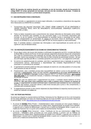NOTA: As isenções de matérias deverão ser solicitadas no ato da inscrição, através do lançamento do
código ANAC no campo apropriado da inscrição, sob pena da não concessão de isenção. A tabela de
isenções encontra-se no Anexo I, ao final deste Compêndio.


VI - DAS INSTRUÇÕES PARA A INSCRIÇÃO:

Para que a inscrição e o agendamento do exame sejam efetivados, é compulsória a observância dos seguintes
itens relacionados ao CADASTRO do candidato:

                                                                                       o
1.   Fornecimento das seguintes informações: CPF, CANAC, NOME COMPLETO, N DA IDENTIDADE E
     ÓRGÃO EMISSOR, SEXO, DATA DE NASCIMENTO, ESCOLARIDADE, ENDEREÇO COMPLETO,
     TELEFONE e E-MAIL.

2.   Todos os dados necessários para o preenchimento dos campos referentes às informações acima citadas
     deverão ser fornecidos pelo candidato (ou seu procurador legal), a um funcionário responsável pela
     inscrição, no ato do cadastro. É de responsabilidade do candidato inscrito a veracidade de tais dados,
     havendo obrigatoriedade de apresentação do original do documento oficial de identificação, com foto
     recente, do candidato (ou do seu procurador), além do CPF do inscrito (original ou cópia autenticada).
     Nota: O candidato declara a veracidade das informações e será responsabilizado de acordo com a lei
     vigente em caso de falsidade destas.


VII – DA INSCRIÇÃO/AGENDAMENTO DO EXAME DE CONHECIMENTOS TEÓRICOS:
1.   Se por algum motivo não houver sido recebida a confirmação de pagamento da G.R.U. enviada pelo Banco
     do Brasil (BB) ao sistema de Provas On-line (por exemplo, pagamento através de cheque não compensado)
     até a data de comparecimento para realização da inscrição, esta não será efetivada e o exame não será
     agendado, mesmo que passados 5 (cinco) dias úteis da data constante da autenticação bancária - até que
     tal confirmação seja feita pelo BB ou o candidato apresente uma outra G.R.U., com pagamento confirmado.
2.   Ao término do cadastro/inscrição do candidato, será feito o agendamento para a realização do exame de
     conhecimentos teóricos, observando-se a disponibilidade das Unidades Regionais/EAC-CT/ Posto
     autorizado e a conveniência do candidato.
3.   O agendamento somente poderá ser feito para realização do exame em uma data posterior a 5 (cinco) dias
     úteis passados da data de inscrição.
4.   Posteriormente, caso o candidato preveja estar impossibilitado de realizar a prova no dia agendado, será
     autorizado o reagendamento, desde que seja solicitado, pessoalmente ou por e-mail, exclusivamente ao
     local onde foi realizada a inscrição (Unidade Regional, EAC-CT ou Postos autorizados), até 5 (cinco)
     dias úteis antes do dia inicialmente marcado, e mediante a informação de nome completo, CPF e número
     da inscrição no exame.
     NOTA: Em caso de urgência para o reagendamento de provas, o candidato deverá realizá-lo na forma
     presencial. Não será aceito como justificativa para a falta a qualquer prova a demora na resposta de
     e.mails. O reagendamento só estará confirmado após o recebimento pelo candidato do novo comprovante.
     Caso não seja recebido, continuará valendo a data inicial marcada para a prova e não comparecendo, o
     candidato será considerado faltoso.
5.   O reagendamento previsto no item anterior dependerá da disponibilidade do respectivo local de provas e só
     poderá ser realizado uma única vez.


VIII - DO TEOR DAS PROVAS:
As provas que integram os exames teóricos de Pilotos, Instrutores de Voo, Mecânicos de Voo e de Comissários
de Voo serão elaboradas com base nos respectivos Manuais de Curso da ANAC, que se encontram disponíveis
no site da ANAC, no link: http://www2.anac.gov.br/habilitacao/manualCursos.asp.

1. As provas de PP/PPH (Piloto Privado – Avião/Helicóptero) serão compostas por cinco grupos distintos: o
   primeiro com as matérias de Regulamentos de Tráfego Aéreo, Regulamentação da Aviação Civil e SIPAER;
   o segundo com a matéria de Meteorologia; o terceiro com a matéria de Navegação Aérea; o quarto com a
   matéria de Teoria de Voo; e o quinto com a matéria de Conhecimentos Técnicos.
2. As provas de PC/IFR (Piloto Comercial – Avião / Certificado de Voo por Instrumentos) e PCH (Piloto
   Comercial – Helicóptero) serão compostas por cinco grupos distintos: o primeiro com as matérias de
   Regulamentos de Tráfego Aéreo, Regulamentação da Aviação Civil e SIPAER; o segundo com a matéria de
   Meteorologia: o terceiro com a matéria de Navegação Aérea; o quarto com a matéria de Teoria de Voo; e o
   quinto com a matéria de Conhecimentos Técnicos.



                                                                                                             4/13
 