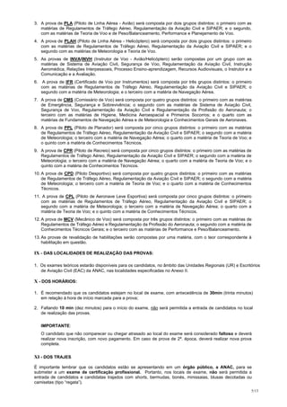 3. A prova de PLA (Piloto de Linha Aérea - Avião) será composta por dois grupos distintos: o primeiro com as
   matérias de Regulamentos de Tráfego Aéreo, Regulamentação da Aviação Civil e SIPAER; e o segundo,
   com as matérias de Teoria de Voo e de Peso/Balanceamento, Performance e Planejamento de Voo.
4. A prova de PLAH (Piloto de Linha Aérea - Helicóptero) será composta por dois grupos distintos: o primeiro
   com as matérias de Regulamentos de Tráfego Aéreo, Regulamentação da Aviação Civil e SIPAER; e o
   segundo com as matérias de Meteorologia e Teoria de Voo.
5. As provas de INVA/INVH (Instrutor de Voo - Avião/Helicóptero) serão compostas por um grupo com as
   matérias de Sistema de Aviação Civil, Segurança de Voo, Regulamentação da Aviação Civil, Instrução
   Aeromédica, Relações Interpessoais, Processo Ensino-aprendizagem, Recursos Audiovisuais, o Instrutor e a
   Comunicação e a Avaliação.
6.    A prova de IFR (Certificado de Voo por Instrumentos) será composta por três grupos distintos: o primeiro
     com as matérias de Regulamentos de Tráfego Aéreo, Regulamentação da Aviação Civil e SIPAER; o
     segundo com a matéria de Meteorologia; e o terceiro com a matéria de Navegação Aérea.
7. A prova de CMS (Comissário de Voo) será composta por quatro grupos distintos: o primeiro com as matérias
   de Emergência, Segurança e Sobrevivência; o segundo com as matérias de Sistema de Aviação Civil,
   Segurança de Voo, Regulamentação da Aviação Civil e Regulamentação da Profissão do Aeronauta; o
   terceiro com as matérias de Higiene, Medicina Aeroespacial e Primeiros Socorros; e o quarto com as
   matérias de Fundamentos de Navegação Aérea e de Meteorologia e Conhecimentos Gerais de Aeronaves.
8. A prova de PPL (Piloto de Planador) será composta por cinco grupos distintos: o primeiro com as matérias
   de Regulamentos de Tráfego Aéreo, Regulamentação da Aviação Civil e SIPAER; o segundo com a matéria
   de Meteorologia; o terceiro com a matéria de Navegação Aérea; o quarto com a matéria de Teoria de Voo; e
   o quinto com a matéria de Conhecimentos Técnicos.
9. A prova de CPR (Piloto de Recreio) será composta por cinco grupos distintos: o primeiro com as matérias de
   Regulamentos de Tráfego Aéreo, Regulamentação da Aviação Civil e SIPAER; o segundo com a matéria de
   Meteorologia; o terceiro com a matéria de Navegação Aérea; o quarto com a matéria de Teoria de Voo; e o
   quinto com a matéria de Conhecimentos Técnicos.
10. A prova de CPD (Piloto Desportivo) será composta por quatro grupos distintos: o primeiro com as matérias
    de Regulamentos de Tráfego Aéreo, Regulamentação da Aviação Civil e SIPAER; o segundo com a matéria
    de Meteorologia; o terceiro com a matéria de Teoria de Voo; e o quarto com a matéria de Conhecimentos
    Técnicos.
11. A prova de CPL (Piloto de Aeronave Leve Esportiva) será composta por cinco grupos distintos: o primeiro
   com as matérias de Regulamentos de Tráfego Aéreo, Regulamentação da Aviação Civil e SIPAER; o
   segundo com a matéria de Meteorologia; o terceiro com a matéria de Navegação Aérea; o quarto com a
   matéria de Teoria de Voo; e o quinto com a matéria de Conhecimentos Técnicos.
12. A prova de MCV (Mecânico de Voo) será composta por três grupos distintos: o primeiro com as matérias de
    Regulamentos de Tráfego Aéreo e Regulamentação da Profissão do Aeronauta; o segundo com a matéria de
    Conhecimentos Técnicos Gerais; e o terceiro com as matérias de Performance e Peso/Balanceamento.
13. As provas de revalidação de habilitações serão compostas por uma matéria, com o teor correspondente à
    habilitação em questão.

IX - DAS LOCALIDADES DE REALIZAÇÃO DAS PROVAS:

1. Os exames teóricos estarão disponíveis para os candidatos, no âmbito das Unidades Regionais (UR) e Escritórios
   de Aviação Civil (EAC) da ANAC, nas localidades especificadas no Anexo II.

X - DOS HORÁRIOS:

1. É recomendado que os candidatos estejam no local de exame, com antecedência de 30min (trinta minutos)
   em relação à hora de início marcada para a prova;

2. Faltando 10 min (dez minutos) para o início do exame, não será permitida a entrada de candidatos no local
   de realização das provas.

     IMPORTANTE:
     O candidato que não comparecer ou chegar atrasado ao local do exame será considerado faltoso e deverá
     realizar nova inscrição, com novo pagamento. Em caso de prova de 2ª. época, deverá realizar nova prova
     completa.


XI - DOS TRAJES

É importante lembrar que os candidatos estão se apresentando em um órgão público, a ANAC, para se
submeter a um exame de certificação profissional. Portanto, nos locais de exame, não será permitida a
entrada de candidatos e candidatas trajados com shorts, bermudas, bonés, minissaias, blusas decotadas ou
camisetas (tipo “regata”).
                                                                                                             5/13
 
