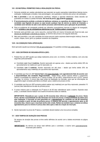 XII - DO MATERIAL PERMITIDO PARA A REALIZAÇÃO DA PROVA:

1. Somente poderão ser usadas calculadoras que executem as quatro operações matemáticas básicas (soma,
   subtração, multiplicação e divisão), mais percentagem, raiz quadrada e memória (de soma e de subtração).
2. Não é permitido o uso de calculadoras científicas, relógios e agendas eletrônicas. Estes deverão ser
   guardados em bolsas ou pastas fechadas. No local de prova, não poderão portá-los.
3. É terminantemente proibida a entrada de telefones celulares ou aparelhos de telemensagem. Caso o
   candidato seja flagrado de posse ou seja tocado qualquer tipo de alarme ou alerta de chamada, o
   candidato será retirado da sala e será aberto processo administrativo para aplicação de penalidade.
4. Para os problemas de navegação poderão ser utilizados computadores manuais ou réguas de navegação;
   sendo proibido o uso de navegadoras eletrônicas ou de “holding pattern computers”.
5. Somente será permitido usar, como rascunho, eventual folha em branco fornecida pelo fiscal da sala, que
   deverá ser identificada e devolvida ao mesmo, ao término das provas e em seguida destruída.
6. Não será permitido o uso pelo candidato de óculos escuros (salvo expressa determinação médica), fones de
   ouvido, chapéu, boné, gorro ou qualquer acessório de chapelaria.


XIII - DA CONDIÇÃO PARA APROVAÇÃO:

Será aprovado aquele que alcançar 70% de aproveitamento (14 questões corretas) em cada matéria .


XIV - DOS CRITÉRIOS DE SEGUNDA-ÉPOCA (2EP):

1. Poderá ficar em 2EP aquele que esteja realizando prova com, no mínimo, 3 (três) matérias, com uma das
   seguintes particularidades:

   a) Candidato com 3 ou 4 matérias, ficando reprovado em apenas uma – desde que tenha obtido 30% de
      aproveitamento na matéria em que foi reprovado; ou
   b) Candidato com 5 matérias, ficando reprovado em até duas – desde que tenha obtido 30% de
      aproveitamento na(s) matéria(s) em que tenha sido reprovado.

2. O candidato que ficar em 2EP deverá fazer uma nova inscrição, com agendamento feito de acordo com
   a disponibilidade das Unidades Regionais/EAC. Desta forma, deverá apenas efetuar o pagamento
                                         a
   relativo à quantidade de matérias em 2 época (Código 122 da GRU), observando-se que a G.R.U. deverá
   ser paga, no mínimo, 5 (cinco) dias úteis antes da realização da inscrição, para que as informações de
   pagamento sejam enviadas pelo Banco do Brasil para o sistema de provas on-line.

3. O candidato que ficar em 2EP somente poderá realizar a(s) matéria(s) em que ficou reprovado, passados 15
   (quinze) dias calendáricos da data da primeira prova.
                                          a
4. O prazo máximo para a realização da 2 época é de 90 dias calendáricos após o exame. Expirado esse
   prazo, o candidato deverá realizar novo exame envolvendo todas as matérias.

   IMPORTANTE: Ressalta-se que o prazo de 90 (noventa) dias refere-se à realização da prova. Desta
   forma, devido à possibilidade de alta demanda nos locais de provas e indisponibilidade de datas para
   esta realização, a inscrição só será garantida se o agendamento for realizado em até 60 (sessenta)
   dias contados a partir da data da primeira prova. O sistema não permite o agendamento após os 90
   (noventa) dias, mesmo que a inscrição tenha sido criada. Reitera-se também que o sistema só efetua
   agendamento para no mínimo 5 (cinco) dias úteis após a data da criação da inscrição.


5. Sendo reprovado na prova de 2ª época, o candidato deverá realizar uma nova prova completa.


XV - DOS TEMPOS DE DURAÇÃO DAS PROVAS

   Os tempos de duração das provas on-line serão definidos de acordo com a tabela encontrada na página
   seguinte.

   IMPORTANTE: Ao término do tempo total definido para o candidato, o exame será automaticamente
               encerrado pelo sistema.




                                                                                                          6/13
 