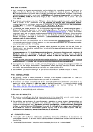 XVI - DOS RECURSOS:
1. Com o objetivo de oficializar as reclamações e/ou os recursos dos candidatos, encontra-se disponível, na
   página de Exames Teóricos da ANAC (Internet), e também nos locais de provas, o Formulário de
   Recurso/Reclamação ou Sugestão (FRS), que deve ser preenchido, devidamente embasado (anexando-se
   cópia de fontes de consulta) e ser enviado via SEDEX ou A.R. (Aviso de Recebimento), para o Grupo de
                                                      o        o
   Exames da ANAC - GPEL (Av. Presidente Vargas, n 850 – 11 andar – Centro – Rio de Janeiro – RJ. CEP
   20071-001).
2. O candidato que desejar preencher um FRS após o término do exame, poderá consultar, junto ao fiscal da
   sala de provas, ou ao Coordenador local, as questões que tenham sido consideradas erradas,
   respeitando o horário, prioridade e sequência de atendimento do local. Ressalta-se que é proibido copiar
   questões, total ou parcialmente, mesmo que para o Formulário de Recurso.
3. O candidato que desejar a revisão total da prova deverá solicitar através de Requerimento de Acesso a
   Documento Reservado, disponível no site da ANAC, página Exames Teóricos, a ser preenchido, datado e
   assinado e enviado como anexo para o e-mail: examesteoricos@anac.gov.br. O Grupo de Exames
   responderá sobre dia, hora e local onde poderá ter acesso à prova completa. Somente o próprio candidato
   poderá visualizá-la e, ao finalizar a revisão, a prova será destruída, caso seja apresentada em papel, ou
   fechada no sistema, caso seja no computador. É terminantemente proibido entregar ao candidato
   qualquer cópia da prova realizada.
4. O usuário que enviar FRS para justificar falta ou atraso, deverá fazê-lo, obrigatoriamente, com o máximo de
   documentos que comprovem o motivo alegado. FRS sem documentos anexados para embasamento de seu
   argumento serão indeferidos de imediato.
5. Para envio dos FRS, ressalta-se que somente serão recebidos via SEDEX ou com AR (Aviso de
   Recebimento) e que deverá ser usado 01 (um) formulário (folha), para cada grupo ou matéria, observando-
   se os seguintes prazos:
   a) para postagem do FRS ou do Requerimento de Acesso a Documento Reservado pelo candidato: 10
   (dez) dias úteis após a realização das provas. Feito o Requerimento, visto a prova e desejando
   contestar alguma(s) questão(ões), o prazo para o envio do FRS será de 10(dez) dias úteis após a
   visualização.
   b) para resposta e divulgação de eventual recorreção da prova ou retificação de grau, pelo Grupo de
   Exames da ANAC: 15 (quinze) dias corridos, a contar do recebimento do FRS neste setor.
6. As respostas aos recursos serão enviadas, em formulário próprio, ao endereço fornecido pelo candidato em
   seu FRS. Por este motivo, é obrigatório o preenchimento correto dos dados solicitados no FRS. Recursos
   com dados faltantes serão sumariamente arquivados sem julgamento do mérito.
7. Os candidatos que obtiverem retificação de grau após recurso terão seu resultado corrigido na internet.


XVII - DOS RESULTADOS
1. Ao encerrar a prova, o sistema mostrará ao candidato o seu resultado (APROVADO, 2a. ÉPOCA ou
   REPROVADO) e o total das questões que acertou na tela do computador.
2. O candidato que desejar um comprovante de sua aprovação poderá consultar/imprimir o resultado do seu
   exame, via internet, passados 03 (três) dias úteis da realização das provas. Tal consulta/impressão poderá
   ser feita, através de um link encontrado na página de Exames Teóricos da ANAC
   (http://www2.anac.gov.br/resultadodosexames/consultas_cct.asp).
3. Resultados de reprovação não serão publicados.


XVIII - DAS REPROVAÇÕES
1. Em caso de reprovação por não atingir o aproveitamento mínimo, o candidato somente poderá realizar um
   novo exame, passados 15 (quinze) dias calendáricos da data da reprovação; e
2. Os candidatos que se utilizarem de meios ilícitos para a realização do exame, tentarem destes se utilizar, ou,
   ainda, cometerem atos de indisciplina, serão declarados reprovados e ficarão sujeitos às penalidades
   previstas na legislação em vigor. Será aberto processo administrativo e o candidato ficará impedido de
   realizar novas inscrições por (60) dias a partir da data da realização da prova para apuração dos fatos.
   O resultado do processo administrativo poderá imputar pena de suspensão superior a 60 dias,
   dependendo dos agravantes, sem prejuízo de ações na esfera cível.


XIX – DISPOSIÇÕES FINAIS
1. Informações sobre as Normas estabelecidas para Pilotos, Comissários e Mecânicos de Voo deverão ser
   consultadas nos RBAC 61 e RBHA 63 ou nos Regulamentos Brasileiros de Aviação Civil que venham a
   substituí-los.
2. Os casos não previstos neste Compêndio serão analisados pelo Grupo de Exames da ANAC.

                                                                                                                8/13
 