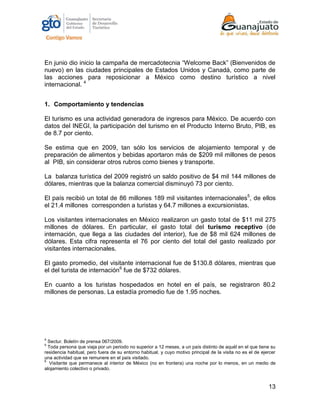 13
En junio dio inicio la campaña de mercadotecnia “Welcome Back” (Bienvenidos de
nuevo) en las ciudades principales de Estados Unidos y Canadá, como parte de
las acciones para reposicionar a México como destino turístico a nivel
internacional. 4
1. Comportamiento y tendencias
El turismo es una actividad generadora de ingresos para México. De acuerdo con
datos del INEGI, la participación del turismo en el Producto Interno Bruto, PIB, es
de 8.7 por ciento.
Se estima que en 2009, tan sólo los servicios de alojamiento temporal y de
preparación de alimentos y bebidas aportaron más de $209 mil millones de pesos
al PIB, sin considerar otros rubros como bienes y transporte.
La balanza turística del 2009 registró un saldo positivo de $4 mil 144 millones de
dólares, mientras que la balanza comercial disminuyó 73 por ciento.
El país recibió un total de 86 millones 189 mil visitantes internacionales5
, de ellos
el 21.4 millones corresponden a turistas y 64.7 millones a excursionistas.
Los visitantes internacionales en México realizaron un gasto total de $11 mil 275
millones de dólares. En particular, el gasto total del turismo receptivo (de
internación, que llega a las ciudades del interior), fue de $8 mil 624 millones de
dólares. Esta cifra representa el 76 por ciento del total del gasto realizado por
visitantes internacionales.
El gasto promedio, del visitante internacional fue de $130.8 dólares, mientras que
el del turista de internación6
fue de $732 dólares.
En cuanto a los turistas hospedados en hotel en el país, se registraron 80.2
millones de personas. La estadía promedio fue de 1.95 noches.
4
Sectur. Boletín de prensa 067/2009.
5
Toda persona que viaja por un periodo no superior a 12 meses, a un país distinto de aquél en el que tiene su
residencia habitual, pero fuera de su entorno habitual, y cuyo motivo principal de la visita no es el de ejercer
una actividad que se remunere en el país visitado.
6
Visitante que permanece al interior de México (no en frontera) una noche por lo menos, en un medio de
alojamiento colectivo o privado.
 