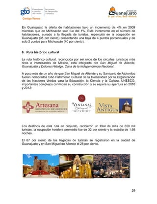 29
En Guanajuato la oferta de habitaciones tuvo un incremento de 4% en 2009
mientras que en Michoacán solo fue del 1%. Este incremento en el número de
habitaciones, aunado a la llegada de turistas, repercutió en la ocupación en
Guanajuato (35 por ciento) presentando una baja de 4 puntos porcentuales y de
solo 2 puntos para Michoacán (40 por ciento).
6. Ruta histórico cultural
La ruta histórico cultural, reconocida por ser unos de los circuitos turísticos más
ricos e interesantes de México, está integrada por San Miguel de Allende,
Guanajuato y Dolores Hidalgo, Cuna de la Independencia Nacional.
A poco más de un año de que San Miguel de Allende y su Santuario de Atotonilco
fueran nombrados Sitio Patrimonio Cultural de la Humanidad por la Organización
de las Naciones Unidas para la Educación, la Ciencia y la Cultura, UNESCO,
importantes complejos continúan su construcción y se espera su apertura en 2010
y 2012:
Los destinos de esta ruta en conjunto, recibieron un total de más de 650 mil
turistas, la ocupación hotelera promedio fue de 32 por ciento y la estadía de 1.68
noches.
El 67 por ciento de las llegadas de turistas se registraron en la ciudad de
Guanajuato y en San Miguel de Allende el 28 por ciento.
 
