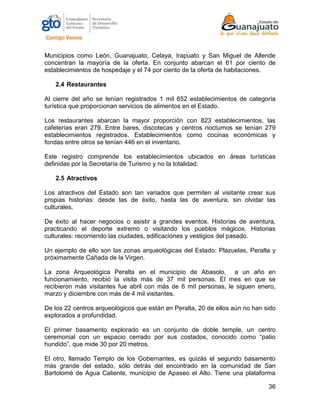 36
Municipios como León, Guanajuato, Celaya, Irapuato y San Miguel de Allende
concentran la mayoría de la oferta. En conjunto abarcan el 61 por ciento de
establecimientos de hospedaje y el 74 por ciento de la oferta de habitaciones.
2.4 Restaurantes
Al cierre del año se tenían registrados 1 mil 652 establecimientos de categoría
turística que proporcionan servicios de alimentos en el Estado.
Los restaurantes abarcan la mayor proporción con 823 establecimientos, las
cafeterías eran 279. Entre bares, discotecas y centros nocturnos se tenían 279
establecimientos registrados. Establecimientos como cocinas económicas y
fondas entre otros se tenían 446 en el inventario.
Este registro comprende los establecimientos ubicados en áreas turísticas
definidas por la Secretaría de Turismo y no la totalidad.
2.5 Atractivos
Los atractivos del Estado son tan variados que permiten al visitante crear sus
propias historias: desde las de éxito, hasta las de aventura, sin olvidar las
culturales.
De éxito al hacer negocios o asistir a grandes eventos. Historias de aventura,
practicando el deporte extremo o visitando los pueblos mágicos. Historias
culturales: recorriendo las ciudades, edificaciones y vestigios del pasado.
Un ejemplo de ello son las zonas arqueológicas del Estado: Plazuelas, Peralta y
próximamente Cañada de la Virgen.
La zona Arqueológica Peralta en el municipio de Abasolo, a un año en
funcionamiento, recibió la visita más de 37 mil personas. El mes en que se
recibieron más visitantes fue abril con más de 6 mil personas, le siguen enero,
marzo y diciembre con más de 4 mil visitantes.
De los 22 centros arqueológicos que están en Peralta, 20 de ellos aún no han sido
explorados a profundidad.
El primer basamento explorado es un conjunto de doble temple, un centro
ceremonial con un espacio cerrado por sus costados, conocido como “patio
hundido”, que mide 30 por 20 metros.
El otro, llamado Templo de los Gobernantes, es quizás el segundo basamento
más grande del estado, sólo detrás del encontrado en la comunidad de San
Bartolomé de Agua Caliente, municipio de Apaseo el Alto. Tiene una plataforma
 