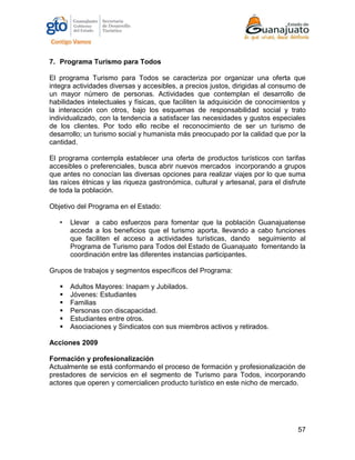 57
7. Programa Turismo para Todos
El programa Turismo para Todos se caracteriza por organizar una oferta que
integra actividades diversas y accesibles, a precios justos, dirigidas al consumo de
un mayor número de personas. Actividades que contemplan el desarrollo de
habilidades intelectuales y físicas, que faciliten la adquisición de conocimientos y
la interacción con otros, bajo los esquemas de responsabilidad social y trato
individualizado, con la tendencia a satisfacer las necesidades y gustos especiales
de los clientes. Por todo ello recibe el reconocimiento de ser un turismo de
desarrollo; un turismo social y humanista más preocupado por la calidad que por la
cantidad.
El programa contempla establecer una oferta de productos turísticos con tarifas
accesibles o preferenciales, busca abrir nuevos mercados incorporando a grupos
que antes no conocían las diversas opciones para realizar viajes por lo que suma
las raíces étnicas y las riqueza gastronómica, cultural y artesanal, para el disfrute
de toda la población.
Objetivo del Programa en el Estado:
• Llevar a cabo esfuerzos para fomentar que la población Guanajuatense
acceda a los beneficios que el turismo aporta, llevando a cabo funciones
que faciliten el acceso a actividades turísticas, dando seguimiento al
Programa de Turismo para Todos del Estado de Guanajuato fomentando la
coordinación entre las diferentes instancias participantes.
Grupos de trabajos y segmentos específicos del Programa:
 Adultos Mayores: Inapam y Jubilados.
 Jóvenes: Estudiantes
 Familias
 Personas con discapacidad.
 Estudiantes entre otros.
 Asociaciones y Sindicatos con sus miembros activos y retirados.
Acciones 2009
Formación y profesionalización
Actualmente se está conformando el proceso de formación y profesionalización de
prestadores de servicios en el segmento de Turismo para Todos, incorporando
actores que operen y comercialicen producto turístico en este nicho de mercado.
 