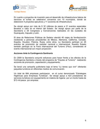 6
En cuanto a proyectos de inversión para el desarrollo de infraestructura básica de
servicios al turista se celebraron convenios con 10 municipios, donde se
elaboraron 4 proyectos ejecutivos y 11 acciones de infraestructura.
Se otorgó apoyo por más de $ 32 millones de pesos a 21 eventos especiales
llevados a cabo en el interior del Estado. Se otorgó apoyo por parte de la
Secretaría a 29 Congresos y Convenciones realizados en las ciudades de
Guanajuato, Irapuato y León.
El área de Relaciones Públicas de Sedetur atendió 46 viajes de familiarización
recibiendo a personas procedentes de México, Alemania, California, Canadá,
España, Houston, Polonia, Rusia, entre otros. La Secretaría participó en 26
eventos de promoción de carácter nacional e internacional. Nuestro Estado
también participó en la Feria Internacional del Turismo (Fitur), considerado el
evento internacional con mayor proyección.
Acciones Ante la Contingencia Santinaria
En 2009 la Secretaría conjuntó esfuerzos para hacer frente a los efectos de la
Contingencia Sanitaria a través del programa de "Impulso al Turismo" realizando
acciones de promoción, capacitación y equipamiento.
Se lanzó una campaña publicitaria bajo el lema “Lo tienes que vivir” ofertando
paquetes turísticos en diferentes medios de comunicación.
Un total de 884 empresas participaron en el curso denominado “Estrategias
Higiénicas para Empresas Turísticas”. Se otorgó apoyo a 423 prestadores de
servicios turísticos con equipamiento en materia de higiene por un monto hasta de
$13 mil pesos por empresa.
 