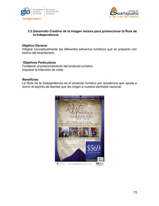 73
3.3.Desarrollo Creativo de la Imagen rectora para promocionar la Ruta de
la Independencia
Objetivo General
Integrar conceptualmente los diferentes esfuerzos turísticos que se preparan con
motivo del bicentenario.
Objetivos Particulares
Fortalecer el posicionamiento del producto turístico.
Impulsar la intención de visita.
Beneficios:
La Ruta de la Independencia es el producto turístico por excelencia que ayuda a
revivir el espíritu de libertad que dio origen a nuestra identidad nacional.
 